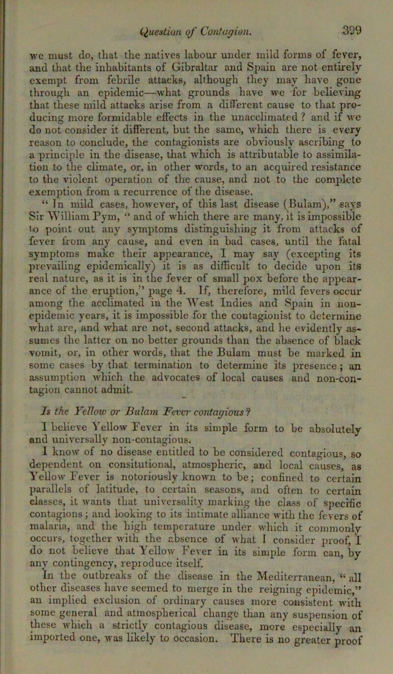 we must do, that the natives labour under mild forms of fever, and that the inhabitants of Gibraltar and Spain are not entirely exempt from febrile attacks, although they may have gone through an epidemic—what grounds have we for believing that these mild attacks arise from a different cause to that pro- ducing more formidable effects in the unacclimated ? and if wc do not consider it different, but the same, which there is every reason to conclude, the contagionists are obviously ascribing to a principle in the disease, that which is attributable to assimila- tion to the climate, or, in other words, to an acquired resistance to the violent operation of the cause, and not to the complete exemption from a recurrence of the disease. “In mild cases, however, of this last disease (Bulam),” says Sir William Pym, “ and of which there are many, it is impossible to point out any symptoms distinguishing it from attacks of fever from any cause, and even in bad cases, until the fatal symptoms make their appearance, I may say (excepting its prevailing epidemically) it is as difficult to decide upon its real nature, as it is in the fever of small pox before the appear- ance of the eruption,” page 4. If, therefore, mild fevers occur among the acclimated in the West Indies and Spain in non- epidemic years, it is impossible for the coutagionist to determine what are, and what are not, second attacks, and he evidently as- sumes the latter on no better grounds than the absence of black vomit, or, in other words, that the Bulam must be marked in some cases by that termination to determine its presence; an assumption which the advocates of local causes and non-con- tagion cannot admit. Is the Yellow or Bulam Fever contagious f I believe Yellow Fever in its simple form to be absolutely and universally non-contagious. 1 know of no disease entitled to be considered contagious, so dependent on consitutional, atmospheric, and local causes, as Yellow Fever is notoriously known to be; confined to certain parallels of latitude, to certain seasons, and often to certain classes, it wants that universality marking the class of specific contagions ; and looking to its intimate alliance with the fevers of malaria, and the high temperature under which it commonly occurs, together with the absence of what I consider proof, I do not believe that Yellow Fever in its simple form can, by any contingency, reproduce itself. In the outbreaks of the disease in the Mediterranean, “ all other diseases have seemed to merge in the reigning epidemic,” an implied exclusion of ordinary causes more consistent with some general and atmospherical change than any suspension of these which a strictly contagious disease, more especially an imported one, was likely to occasion. There is no greater proof