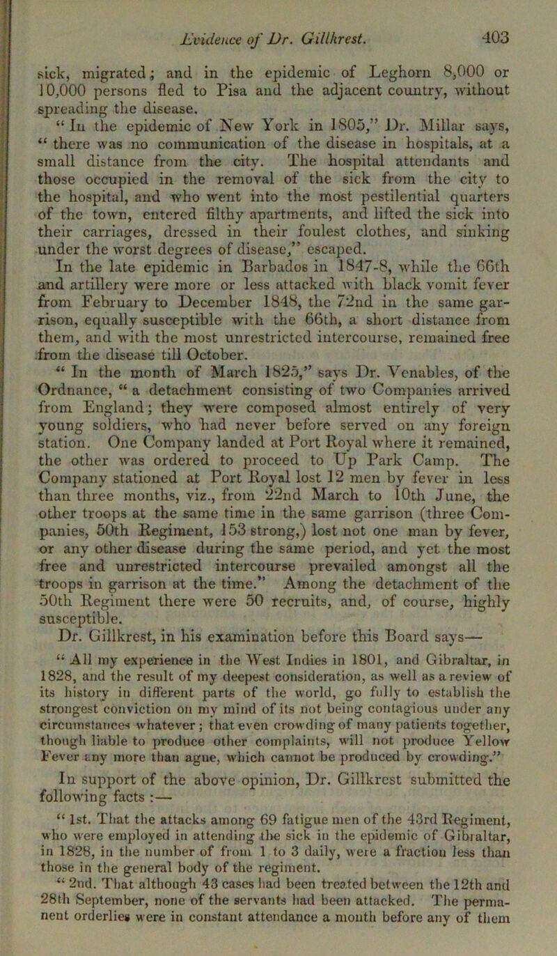 Evidence of Dr. Gillhrest. sick, migrated; and in the epidemic of Leghorn 8,000 or 10,000 persons fled to Pisa and the adjacent country, without spreading the disease. “ In the epidemic of New York in 1805,” Dr. Millar says, “ there was no communication of the disease in hospitals, at a small distance from the city. The hospital attendants and those occupied in the removal of the sick from the city to the hospital, and who went into the most pestilential quarters of the town, entered filthy apartments, and lifted the sick into their carriages, dressed in their foulest clothes, and sinking under the worst degrees of disease,” escaped. In the late epidemic in Barbados in 1847-8, while the GGth and artillery were more or less attacked with black vomit fever from February to December 1848, the 72nd in the same gar- rison, equally susceptible with the GGth, a short distance from them, and with the most unrestricted intercourse, remained free from the disease till October. “ In the month of March 1825,” says Dr. Venables, of the Ordnance, “ a detachment consisting of two Companies arrived from England; they were composed almost entirely of very young soldiers, who had never before served on any foreign station. One Company landed at Port Royal where it remained, the other was ordered to proceed to Up Park Camp. The Company stationed at Port Royal lost 12 men by fever in less than three months, viz., from 22nd March to 10th June, the other troops at the same time in the same garrison (three Com- panies, 50th Regiment, 153 strong,) lost not one man by fever, or any other disease during the same period, and yet the most free and unrestricted intercourse prevailed amongst all the troops in garrison at the time.” Among the detachment of the 50th Regiment there were 50 recruits, and, of course, highly susceptible. Dr. Gillkrest, in his examination before this Board says— “ All my experience in the West Indies in 1801, and Gibraltar, in 1828, and the result of my deepest consideration, as well as a review of its history in different parts of the world, go fully to establish the strongest conviction on my mind of its not being contagious under any circumstances whatever; that even crowding of many patients together, though liable to produce other complaints, will not produce Yellow Fever any more than ague, which cannot be produced by crowding.” In support of the above opinion, Dr. Gillkrest submitted the following facts :— “ 1st. That the attacks among 69 fatigue men of the 43rd Regiment, who were employed in attending the sick in the epidemic of Gibraltar, in 1828, in the number of from 1 to 3 daily, were a fraction less than those in the general body of the regiment. “ 2nd. That although 43 cases had been treated between the 12th and 28th September, none of the servants had been attacked. The perma- nent orderlies were in constant attendance a mouth before any of them