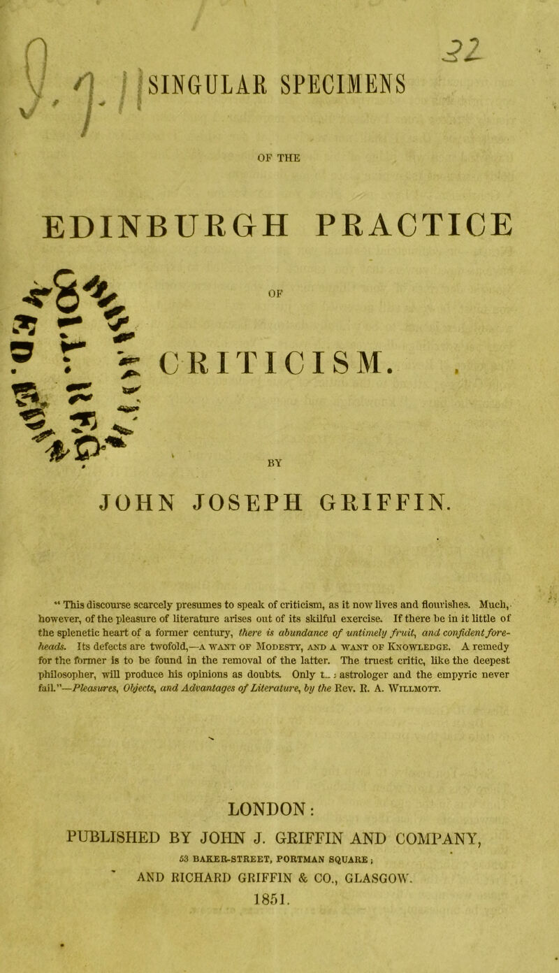 21 A M SINGULAR SPECIMENS I ^ t OF THE EDINBURGH PRACTICE OF CRITICISM. BY I JOHN JOSEPH GRIFFIN. “ This discoui'se scarcely presumes to spealc of criticism, as it now lives and flourishes. Much, however, of the pleasure of literature arises out of its skilful exercise. If there he in it little of the splenetic heart of a former century, there is abundance of untimely fimit, and confident fore- heads. Its defects are twofold,—a want of Modesty, and a want op Knowledge. A remedy for the fbrmer is to be found in the removal of the latter. The truest critic, like the deepest phflosopher, will produce his opinions as doubts. Only t_; astrologer and the empyric never fail.”—Pleasures, Objects, and Advantages of Literature, by the Rev. R. A. Willmott. LONDON: PUBLISHED BY JOHN J. GEIFFIN AND COMPANY, 53 BAKER-STREET, PORTMAN SQUARE ■, AND RICHARD GRIFFIN & CO., GLASGOW. 1851.