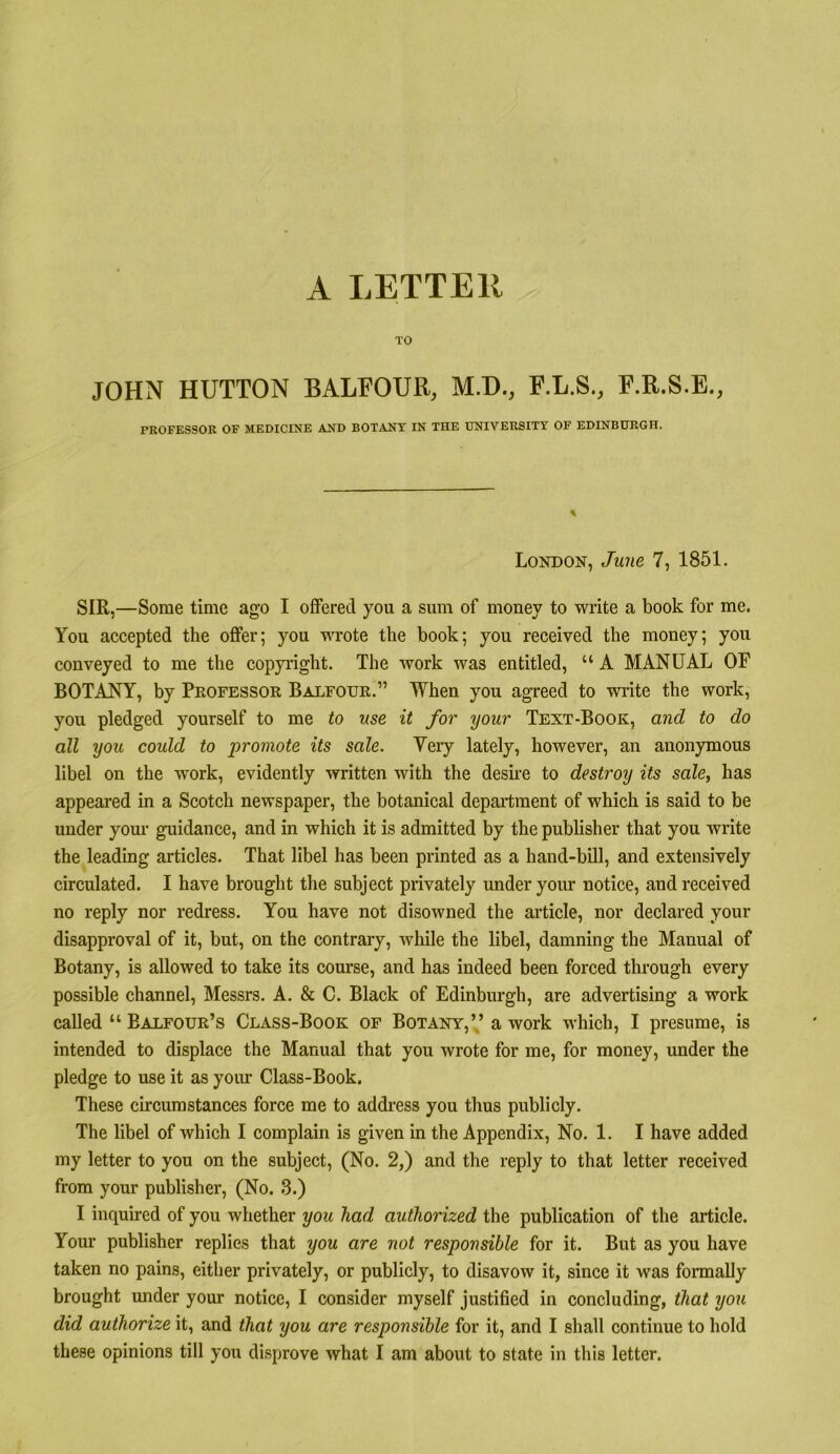 A LETTER TO JOHN HUTTON BALFOUR, M.D., F.L.S., P.R.S.E., PROFESSOR OF MEDICINE AND BOTANY IN THE UNIVERSITY OF EDINBURGH. London, June 7, 1851. SIR,—Some time ago I offered you a sum of money to write a book for me. You accepted the offer; you wrote the book; you received the money; you conveyed to me the copyilght. The work was entitled, “ A MANUAL OF BOTANY, by Professor Balfour.” When you agreed to write the work, you pledged yourself to me to use it for your Text-Book, and to do all you could to promote its sale. Very lately, however, an anonymous libel on the work, evidently written with the desii-e to destroy its sale, has appeared in a Scotch newspaper, the botanical department of which is said to be under your guidance, and in which it is admitted by the publisher that you write the leading articles. That libel has been printed as a hand-bill, and extensively circulated. I have brought the subject privately under your notice, and received no reply nor redress. You have not disowned the article, nor declared your disapproval of it, but, on the contrary, while the libel, damning the Manual of Botany, is allowed to take its course, and has indeed been forced through every possible channel, Messrs. A. & C. Black of Edinburgh, are advertising a work called “ Balfour’s Class-Book of Botany,’,’ a work which, I presume, is intended to displace the Manual that you wrote for me, for money, under the pledge to use it as your Class-Book. These circumstances force me to address you thus publicly. The libel of which I complain is given in the Appendix, No. 1. I have added my letter to you on the subject, (No. 2,) and the reply to that letter received from your publisher, (No. .3.) I inquired of you whether you had authorized the publication of the article. Your publisher replies that you are not responsible for it. But as you have taken no pains, either privately, or publicly, to disavow it, since it was fonnally brought under your notice, I consider myself justified in concluding, that you did authorize it, and that you are responsible for it, and I shall continue to hold