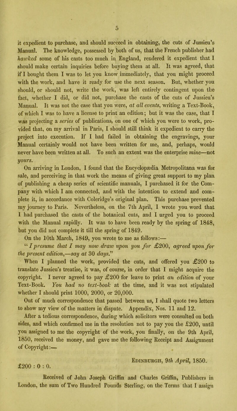 Manual. The knowledge, possessed by both of us, that the French publisher had hawked some of his casts too much in England, rendered it expedient that I should make certain inquiries before buying them at all. It was agreed, that if I bought them I was to let you know immediately, that you might proceed with the work, and have it ready for use the next season. But, whether you should, or should not, write the work, w^as left entirely contingent upon the fact, wdiether I did, or did not, purchase the casts of the cuts of Jussieu’s ]\Ianual. It was not the case that you were, at all events^ writing a Text-Book, of w'hich I was to have a license to print an edition; but it was the case, that I w'as projecting a series of publications, on one of which you were to work, pro- vided that, on my arrival in Paris, I should still think it expedient to carry the project into execution. If I had failed in obtaining the engravings, your Manual certainly would not have been written for me, and, perhaps, would never have been written at all. To such an extent was the enterprise mine—not yours. On ai’riving in London, I found that the Encyclopaedia Metropolitana was for sale, and perceiving in that work the means of giving great support to my plan of publishing a cheap series of scientific manuals, I purchased it for the Com- pany with which I am connected, and with the intention to extend and com- plete it, in accordance with Coleridge’s original plan. This purchase prevented my jom-ney to Paris. Nevertheless, on the 7th April, I wrote you word that I had purchased the casts of the botanical cuts, and I urged you to proceed with the Manual rapidly. It was to have been ready by the spring of 1848, but you did not complete it till the spring of 1849. On the 10th March, 1849, you wrote to me as follows:— I presume that I may now draw upon you for £200, agreed upon for the present edition.,—say at 30 days.'’' When I planned the work, provided the cuts, and offered you £200 to translate Jussieu’s treatise, it was, of course, in order that I might acquire the copyright. I never agreed to pay £200 for leave to print an edition of your Text-Book. You had no text-hook at the time, and it was not stipulated whether I should print 1000, 2000, or 20,000. Out of much correspondence that passed between us, I shall quote two letters to show my view of the matters in dispute. Appendix, Nos. 11 and 12. After a tedious correspondence, during which solicitors were consulted on both sides, and which confirmed me in the resolution not to pay you the £200, until you assigned to me the copyright of the work, you finally, on the 9th April, 1850, received the money, and gave me the following Receipt and Assignment of Copyright:— Edinburgh, ^th April., 1850. £200 : 0 : 0. Received of John Joseph Griffin and Charles Griffin, Publishers in London, the sum of Two Hundred Pounds Sterling, on the Terms that I assign