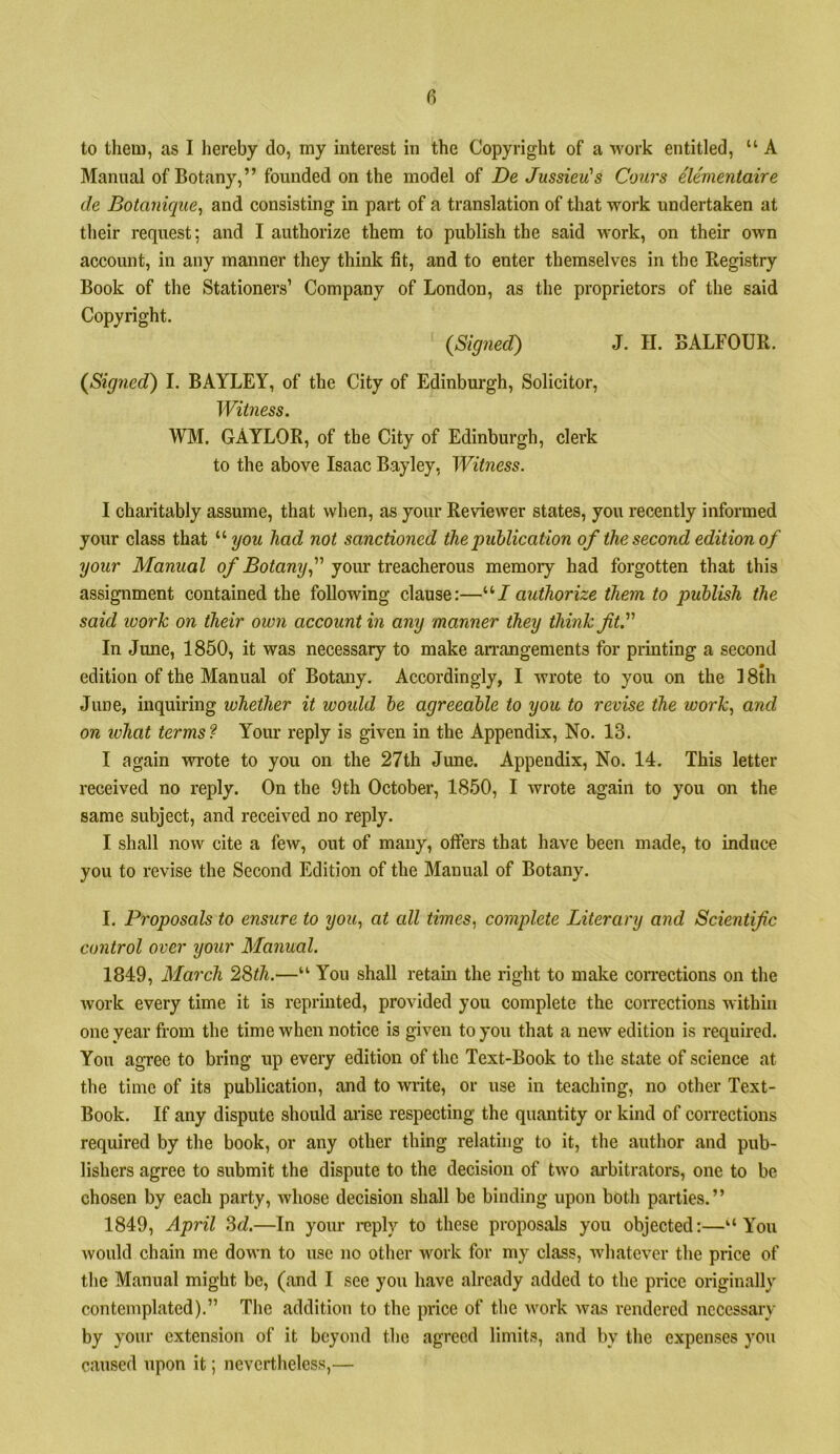 to them, as I hereby do, my interest in the Copyright of a work entitled, “ A Manual of Botany,” founded on the model of De Jussieu's Cours ele'mentaire de Botanique, and consisting in part of a translation of tliat work undertaken at their request; and I authorize them to publish the said work, on their own account, in any manner they think fit, and to enter themselves in the Registry Book of the Stationers’ Company of London, as the proprietors of the said Copyright. (Signed) J. H. BALFOUR. (Signed) I. BAYLEY, of the City of Edinburgh, Solicitor, Witness. WM. GAYLOR, of the City of Edinburgh, clerk to the above Isaac Bayley, Witness. I charitably assume, that when, as your Reviewer states, you recently informed your class that had not sanctioned the publication of the second edition of your Manual of Botany f your treacherous memory had forgotten that this assignment contained the following clause:—“/ authorize them to publish the said work on their own account hi any manner they think fiV' In June, 1850, it was necessary to make anvangements for printing a second edition of the Manual of Botany. Accordingly, I wrote to you on the 18th June, inquiring whether it woidd be agreeable to you to revise the work., and on ivhat terms? Your reply is given in the Appendix, No. 13. I again wrote to you on the 27th June. Appendix, No. 14. This letter received no reply. On the 9th October, 1850, I wrote again to you on the same subject, and received no reply. I shall now cite a few, out of many, offers that have been made, to induce you to revise the Second Edition of the Manual of Botany. I. Proposals to ensure to you., at all times, complete Literary and Scientific control over your Manual. 1849, March 2Sth.—“ You shall retain the right to make corrections on the work every time it is reprinted, provided you complete the corrections within one year from the time when notice is given to you that a new edition is required. You agree to bring up every edition of the Text-Book to the state of science at the time of its publication, and to write, or use in teaching, no other Text- Book. If any dispute should arise respecting the quantity or kind of corrections required by the book, or any other thing relating to it, the author and pub- lishers agree to submit the dispute to the decision of two ai’bitrators, one to be chosen by each party, whose decision shall be binding upon both parties.” 1849, April M.—In your reply to these proposals you objected:—“You would chain me down to use no other work for my class, whatever the price of the Manual might be, (and I see you have already added to the price originally contemplated).” The addition to the price of the work was rendered ncccssaiy by your extension of it beyond the agreed limits, and by the expenses you caused upon it; nevertheless,—