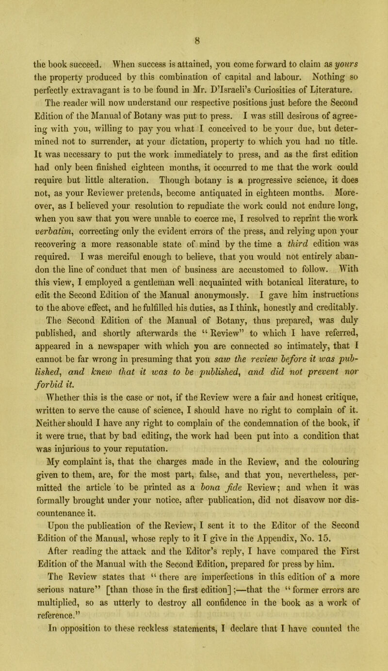 the book succeed. When success is attained, you come forward to claim as yoiirs the property produced by this combination of capital and labour. Nothing so perfectly extravagant is to be found in Mr. ©’Israeli’s Curiosities of Literature. The reader will now understand our respective positions just before the Second Edition of the Manual of Botany was put to press. I was still desirous of agree- ing with you, willing to pay you what I conceived to be your due, but deter- mined not to surrender, at your dictation, property to which you had no title- It was necessary to put the work immediately to press, and as the first edition had only been finished eighteen months, it occiu-red to me that the work could require but little alteration. Though botany is a progressive science, it does not, as your Reviewer pretends, become antiquated in eighteen months. More- over, as I believed yoiu’ resolution to repudiate the work could not endure long, when you saw that you were unable to coerce me, I resolved to reprint the work verbatim^ correcting only the evident eiTors of the press, and relying upon your recovering a more reasonable state of mind by the time a third edition was required. I was merciful enough to believe, that you would not entirely aban- don the line of conduct that men of business aic accustomed to follow. With this view, I employed a gentleman well acquainted with botanical literature, to edit the Second Edition of the Manual anonymously. I gave him instructions to the above eficct, and he fulfilled his duties, as I think, honestly and creditably. The Second Edition of the Manual of Botany, thus prepared, was duly published, and shortly aftenvards the “ Review” to which I have referred, appeared in a newspaper with which you are connected so intimately, that 1 cannot be far wrong in presuming that you saw the review before it was pub- lished^ and knew that it was to be published^ and did not prevent nor forbid it. Whether this is the case or not, if the Review w'ere a fair and honest critique, written to serve the cause of science, I should have no right to complain of it. Neither should I have any light to complain of the condemnation of the book, if it were true, that by bad editing, the work had been put into a condition that was injurious to your reputation. My complaint is, that the charges made in the Review, and the colouring given to them, are, for the most part, false, and that you, nevertheless, per- mitted the article to be printed as a bona fide Review; and when it was formally brought under your notice, after publication, did not disavow nor dis- countenance it. Upon the publication of the Review, I sent it to the Editor of the Second Edition of the Manual, whose reply to it I give in the Appendix, No. 15. After reading the attack and the Editor’s reply, I have compared the First Edition of the Manual with the Second Edition, prepared for press by him. The Review states that “ there are imperfections in this edition of a more serious nature” [than those in the first edition] ;—that the “former errors arc multiplied, so as utterly to destroy all confidence in the book as a work of reference.” In opposition to these reckless statements, I declare that I have counted the