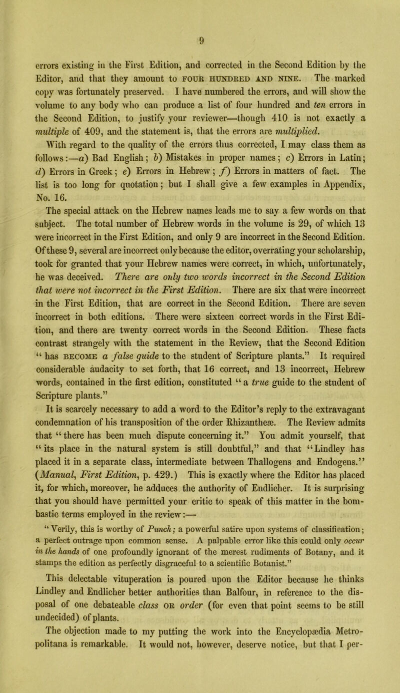 errors existing in the First Edition, and coiTectcd in tlie Second Edition by the Editor, and that they amount to four hundred and nine. The marked copy was fortunately preserved. I have numbered the errors, and will show the volume to any body who can produce a list of four hundred and ten errors in the Second Edition, to justify your reviewer—though 410 is not exactly a multiple of 409, and the statement is, that the errors are multiplied. With regard to the quality of the errors thus corrected, I may class them as follows:—d) Bad English; h) Mistakes in proper names; c) Errors in Latin; d) Errors in Greek; e) Errors in Hebrew ; /) Errors in matters of fact. The list is too long for quotation; but I shall give a few examples in Appendix, No. 16. The special attack on the Hebrew names leads me to say a few words on that subject. The total number of Hebrew words in the volume is 29, of which 13 were incorrect in the First Edition, and only 9 are incorrect in the Second Edition. Of these 9, several are incorrect only because the editor, overrating your scholarship, took for gi-anted that your Hebrew names were correct, in which, unfortunately, he was deceived. There are only two words incorrect in the Second Edition that were not incorrect in the First Edition. There are six that were incorrect in the Fu-st Edition, that ai’e coiTect in the Second Edition. There are seven incorrect in both editions. There were sixteen correct words in the First Edi- tion, and there are twenty correct words in the Second Edition. These facts contrast strangely with the statement in the Review, that the Second Edition “ has BECOME a false guide to the student of Scripture plants.” It required considerable audacity to set forth, that 16 correct, and 13 incorrect, Hebrew words, contamed in the first edition, constituted “ a true guide to the student of Scriptm’e plants.” It is scarcely necessary to add a word to the Editor’s reply to the extravagant condemnation of his transposition of the order Rhizantheas. The Review admits that “ there has been much dispute concerning it.” You admit yourself, that “its place in the natural system is still doubtful,” and that “Lindley has placed it in a separate class, intermediate between Thallogens and Endogens.” (MawMaZ, First Edition., p. 429.) This is exactly where the Editor has placed it, for which, moreover, he adduces the authority of Endlicher. It is surprising that you should have permitted your critic to speak of this matter in the bom- bastic terms employed in the review:— “ Verily, this is worthy of Punch', a powerful satire upon systems of classification; a perfect outrage upon common sense. A palpable error like this could only occur in the hands of one profoundly ignorant of the merest rudiments of Botany, and it stamps the edition as perfectly disgraceful to a scientific Botanist.” This delectable vituperation is poured upon the Editor because he thinks Lindley and Endlicher better authorities than Balfour, in reference to the dis- posal of one debateable class or order (for even that point seems to be still undecided) of plants. The objection made to my putting the work into the Encyclopaedia Metro- politana is remarkable. It would not, however, deserve notice, but that I per-