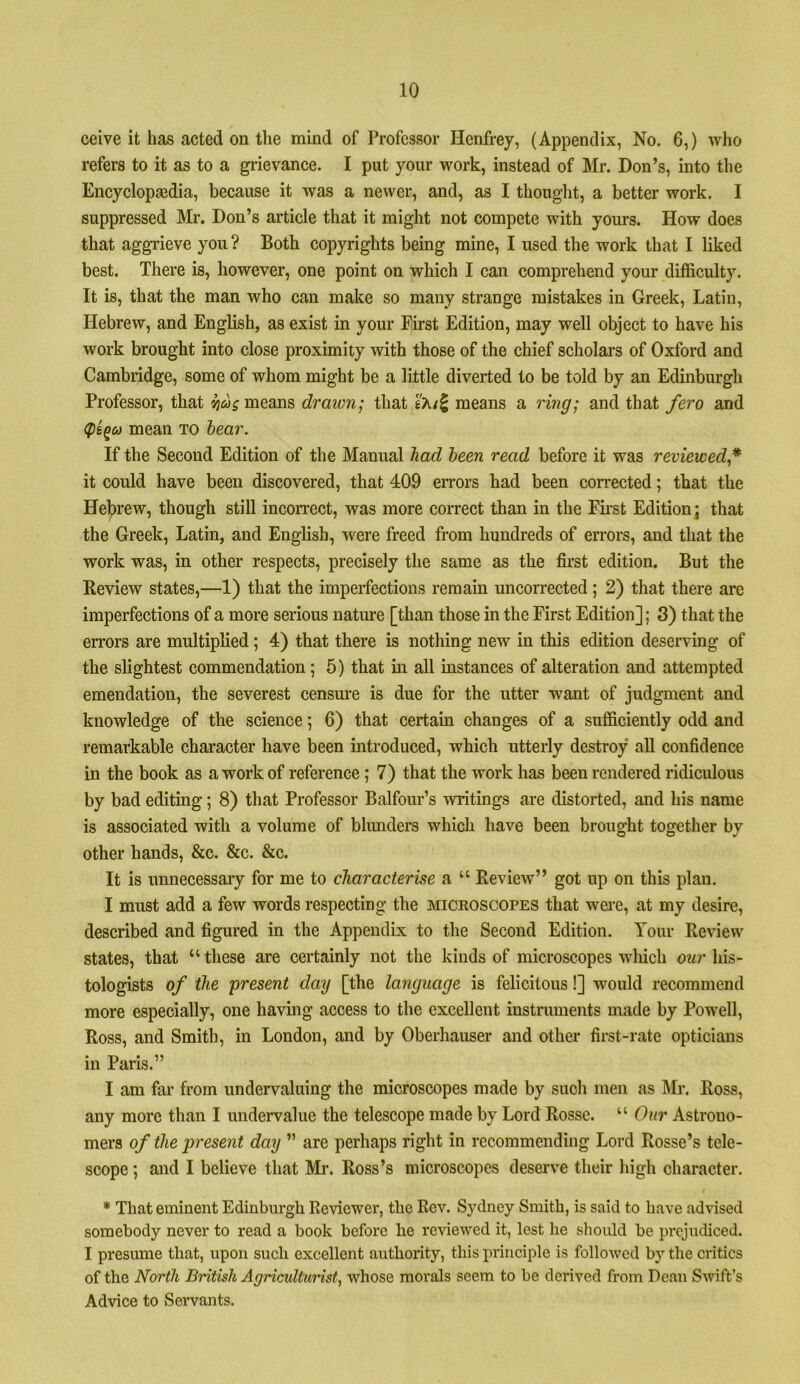 ceive it has acted on the mind of Professor Henfrey, (Appendix, No. 6,) who refers to it as to a giievance. I put your work, instead of Mr. Don’s, into the Encyclopaadia, because it was a newer, and, as I thought, a better work. I suppressed Mr. Don’s article that it might not compete with yours. How does that aggrieve you ? Both copyrights being mine, I used the work that I liked best. There is, however, one point on which I can comprehend your difficulty. It is, that the man who can make so many strange mistakes in Greek, Latin, Hebrew, and English, as exist in your First Edition, may well object to have his work brought into close proximity with those of the chief scholars of Oxford and Cambridge, some of whom might be a little diverted to be told by an Edinburgh Professor, that means draivn; that t'Ki^ means a ring- and that fero and mean to hear. If the Second Edition of the Manual had been read before it was reviewed* it could have been discovered, that 409 errors had been corrected; that the Helt)rew, though still incorrect, was more correct than in the Ekst Edition; that the Greek, Latin, and English, were freed from hundreds of errors, and that the work was, in other respects, precisely the same as the fii’st edition. But the Review states,—1) that the imperfections remain uncorrected ; 2) that there are imperfections of a more serious nature [than those in the First Edition]; 3) that the errors are multiplied; 4) that there is nothing new in this edition deserving of the slightest commendation; 5) that m all instances of alteration and attempted emendation, the severest censure is due for the utter want of judgment and knowledge of the science; 6) that certain changes of a sufficiently odd and remarkable character have been introduced, which utterly destroy all confidence in the book as a work of reference ; 7) that the work has been rendered ridiculous by bad editing; 8) that Professor Balfour’s writings are distorted, and his name is associated with a volume of bhmders which have been brought together by other hands, &c. &c. &c. It is unnecessary for me to characterise a “ Review” got up on this plan. I must add a few words respecting the mickoscopes that were, at my desire, described and figured in the Appendix to the Second Edition. Your Review states, that “these are certainly not the kinds of microscopes wliicli owr his- tologists of the present day [the language is felicitous!] would recommend more especially, one having access to the excellent instruments made by Powell, Ross, and Smith, in London, and by Oberhauser and other first-rate opticians in Paris.” I am far from undervaluing the microscopes made by such men as ]\fr. Ross, any more than I undervalue the telescope made by Lord Rossc. “ Our Astrono- mers of the present day ” are perhaps right in recommending Lord Rosse’s tele- scope ; and I believe that Mr. Ross’s microscopes deserve their high character. * That eminent Edinburgh Reviewer, the Rev. Sydney Smith, is said to have advised somebody never to read a book before he reviewed it, lest he sliould be prejudiced. I presume that, upon such excellent authority, this principle is followed by the critics of the North British Agriculturist^ whose morals seem to be derived from Dean Swift’s Advice to Servants.