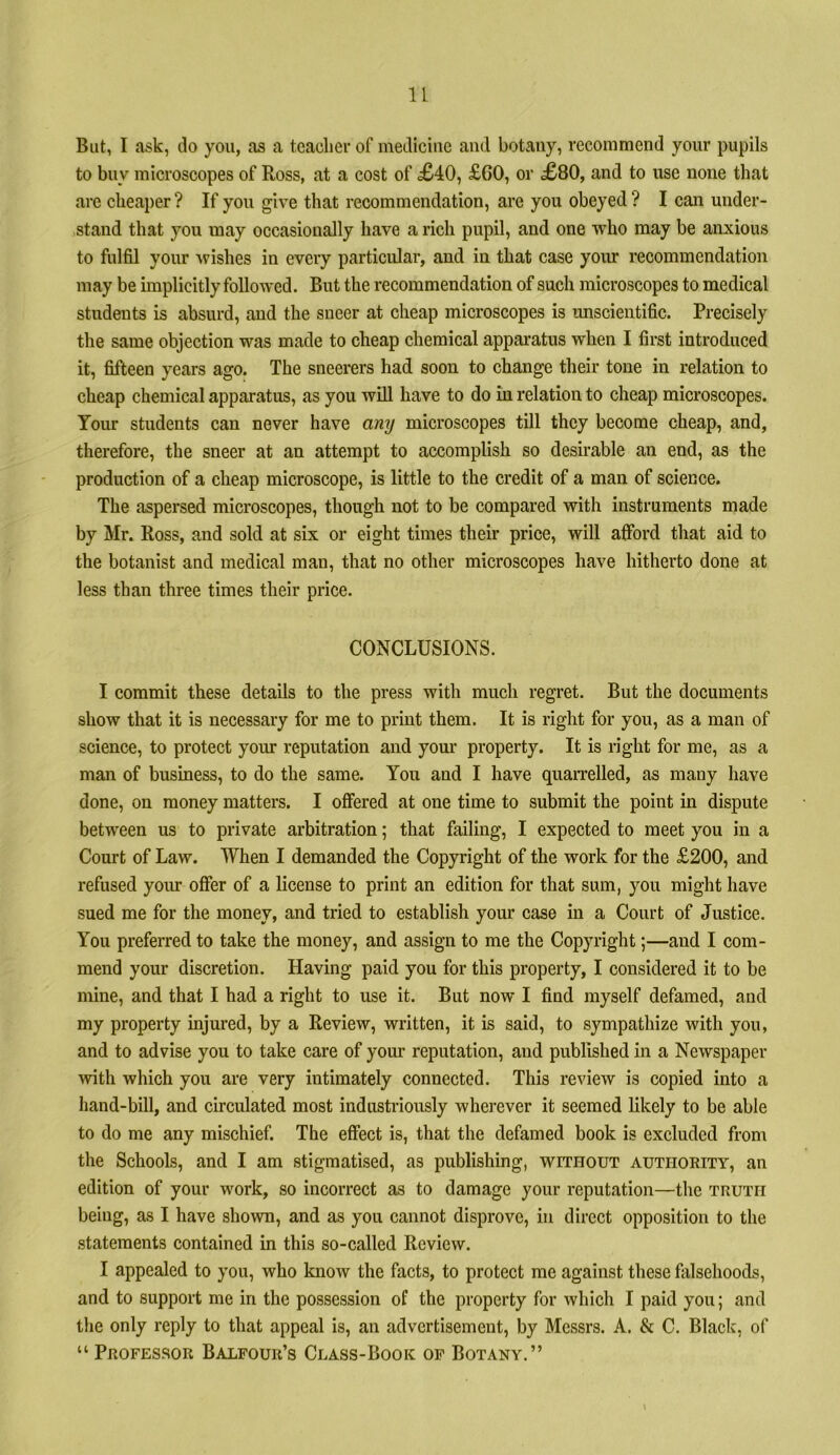 u But, I ask, do you, as a teacher of medicine and botany, recommend your pupils to buy microscopes of Ross, at a cost of <£40, £60, or £80, and to use none that are cheaper ? If you give that recommendation, are you obeyed ? I can under- stand that you may occasionally have a rich pupil, and one who may be anxious to fulfil your wishes in every particular, and in that case yoirr recommendation may be implicitly followed. But the recommendation of such microscopes to medical students is absurd, and the sneer at cheap microscopes is unscientific. Precisely the same objection was made to cheap chemical appai’atus when I first introduced it, fifteen years ago. The sneerers had soon to change their tone in relation to cheap chemical apparatus, as you will have to do in relation to cheap microscopes. Your students can never have any microscopes till they become cheap, and, therefore, the sneer at an attempt to accomplish so desirable an end, as the production of a cheap microscope, is little to the credit of a man of science. The aspersed microscopes, though not to be compared with instruments made by Mr. Ross, and sold at six or eight times their price, will afford that aid to the botanist and medical man, that no other microscopes have hitherto done at less than three times their price. CONCLUSIONS. I commit these details to the press with much regret. But the documents show that it is necessary for me to print them. It is right for you, as a man of science, to protect your reputation and your property. It is n’ght for me, as a man of business, to do the same. You and I have quaiTelled, as many have done, on money matters. I offered at one time to submit the point in dispute between us to private arbitration; that failing, I expected to meet you in a Court of Law. When I demanded the Copyright of the work for the £200, and refused yoiu offer of a license to print an edition for that sum, you might have sued me for the money, and tried to establish your case in a Court of Justice. You preferred to take the money, and assign to me the Copyright;—and I com- mend your discretion. Having paid you for this property, I considered it to be mine, and that I had a right to use it. But now I find myself defamed, and my property injured, by a Review, written, it is said, to sympathize with you, and to advise you to take care of your reputation, and published in a Newspaper with which you are very intimately connected. This review is copied into a hand-bill, and circulated most industriously wherever it seemed likely to be able to do me any mischief. The effect is, that the defamed book is excluded from the Schools, and I am stigmatised, as publishing, without authoeity, an edition of your work, so incorrect as to damage your reputation—the truth being, as I have shown, and as you cannot disprove, in direct opposition to the statements contained in this so-called Review. I appealed to you, who know the facts, to protect me against these falsehoods, and to support me in the possession of the property for which I paid you; and the only reply to that appeal is, an advertisement, by Messrs. A. & C. Black, of “ Peofessor Balfour’s Class-Book of Botany.”