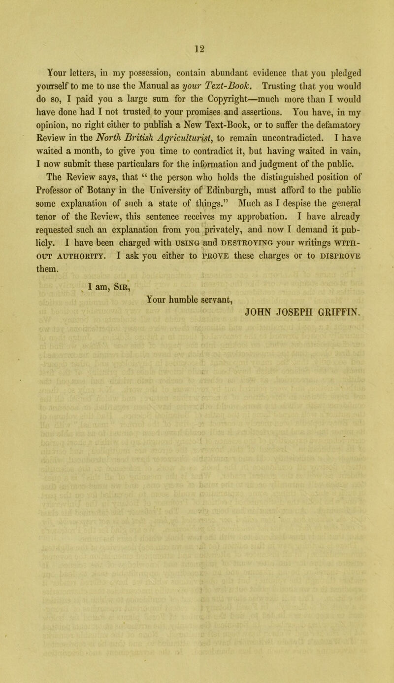 Your letters, in my possession, contain abinulant evidence that you pledged yourself to me to use the Manual as your Text-Book, Trusting that you would do so, I paid you a large sum for the Copyright—much more than I would have done had I not trusted to your promises and assertions. You have, in my opinion, no right either to publish a New Text-Book, or to suffer the defamatory Review in the North British Agriculturist^ to remain uncontradicted. I have waited a month, to give you time to contradict it, but having waited in vain, I now submit these particulars for the information and judgment of the public. The Review says, that “ the person who holds the distinguished position of Professor of Botany in the University of Edinburgh, must afford to the public some explanation of such a state of things.” Much as I despise the general tenor of the Review, this sentence receives my approbation. I have ah’eady requested such an explanation fi-om you privately, and now I demand it pub- licly. I have been charged with using and destroying your writings with- out AUTHORITY. I ask you either to pro’S^ these charges or to disprove them. ^ I am. Sir, Your humble servant, JOHN JOSEPH GRIFFIN.