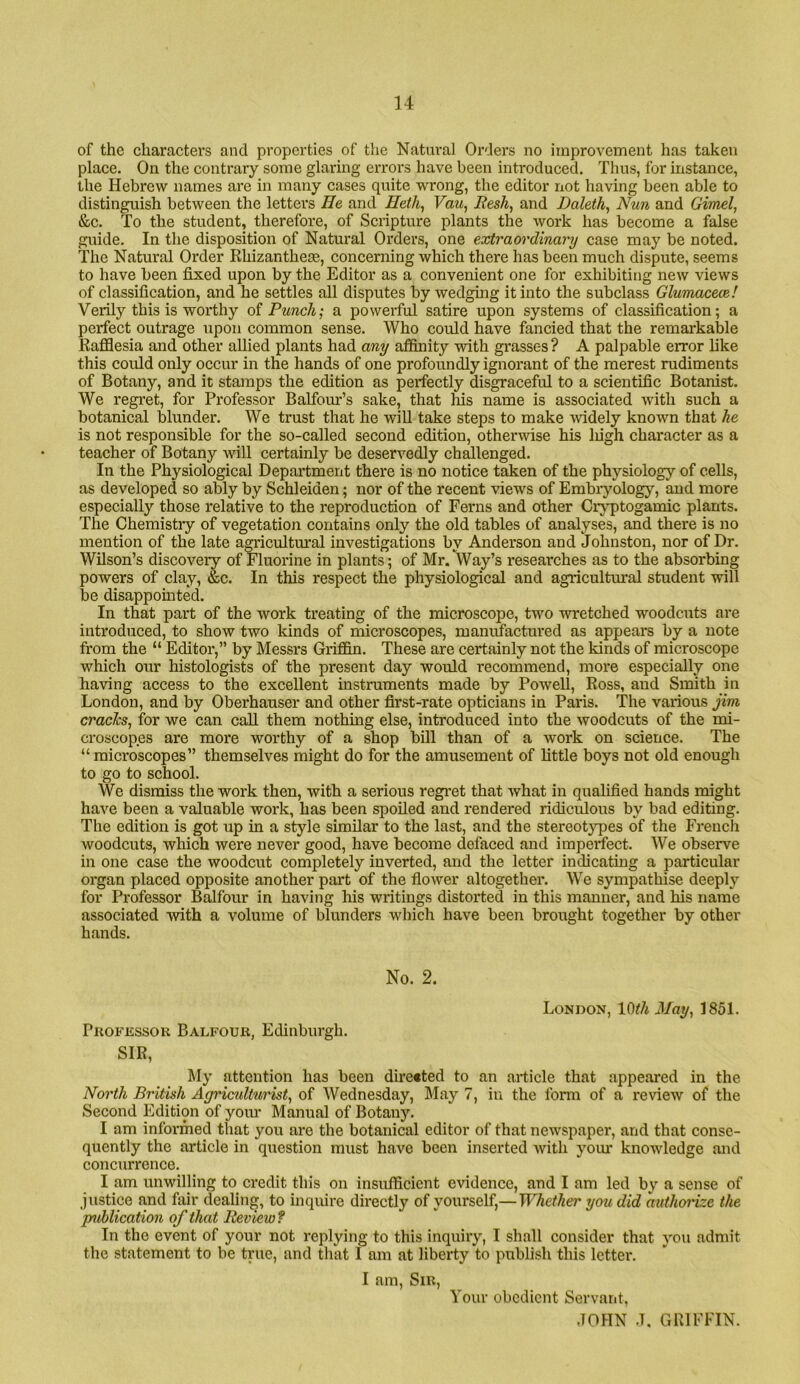 of the characters and properties of tlie Natural Orders no improvement has taken place. On the contrary some glaring errors have been introduced. Thus, for instance, the Hebrew names are in many cases quite wrong, the editor not having been able to distinguish between the letters He and Heth^ Vau^ liesh, and Baleth, Nun and Gimel, &c. To the student, therefore, of Scripture plants the work has become a false guide. In the disposition of Natural Orders, one extraordinary case may be noted. The Natural Order Rhizanthese, concerning which there has been much dispute, seems to have been fixed upon by the Editor as a convenient one for exhibiting new views of classification, and he settles all disputes by wedging it into the subclass Glunmcece! Verily this is worthy of Punch; a powerful satire upon systems of classification; a perfect outrage upon common sense. Who could have fancied that the remarkable RaflSesia and other allied plants had any affinity with grasses ? A palpable error like this could only occur in the hands of one profoundly ignorant of the merest rudiments of Botany, and it stamps the edition as perfectly disgraceful to a scientific Botanist. We regret, for Professor Balfour’s sake, that his name is associated with such a botanical blunder. We trust that he will take steps to make widely known that he is not responsible for the so-called second edition, otherwise his liigh character as a teacher of Botany will certainly be deservedly challenged. In the Physiological Department there is no notice taken of the physiology of cells, as developed so ably by Schleiden; nor of the recent views of Embryology, and more especially those relative to the reproduction of Ferns and other Cr>q)togamic plants. The Chemistry of vegetation contains only the old tables of analyses, and there is no mention of the late amcultural investigations by Anderson and Johnston, nor of Dr. Wilson’s discovery of Fluorine in plants; of Mr. Way’s researches as to the absorbing powers of clay, &c. In this respect the physiological and agricultural student will be disappomted. In that part of the work treating of the microscope, two wretched woodcuts are introduced, to show two kinds of microscopes, manufactured as appears by a note from the “ Editor,” by Messrs Griflfin. These are certainly not the kinds of microscope which our histologists of the present day would recommend, more especially one having access to the excellent instruments made by Powell, Ross, and Smith in London, and by Oberhauser and other first-rate opticians in Paris. The various jim craeJes, for we can call them nothing else, introduced into the woodcuts of the mi- croscopes are more worthy of a shop bill than of a work on science. The “ microscopes” themselves might do for the amusement of little boys not old enough to go to school. We dismiss the work then, with a serious regret that Avhat in qualified hands might have been a valuable work, has been spoiled and rendered ridiculous by bad editing. The edition is got up in a style similar to the last, and the stereotypes of the Frencli woodcuts, which were never good, have become defaced and imperfect. We observe in one case the woodcut completely inverted, and the letter indicating a particular organ placed opposite another part of the flower altogether. We sympathise deeply for Professor Balfour in having his writings distorted in this manner, and his name associated with a volume of blunders which have been brought together by other hands. No. 2. London, lOih May, 1851. Professor Balfour, Edinburgh. SIR, My attention has been directed to an article that appeared in the Noi'th British Agriculturist, of Wednesday, May 7, in the form of a review of the Second Edition of your Manual of Botany. I am informed that you are the botanical editor of that newspaper, and that conse- quently the article in question must have been inserted with your knowledge and concurrence. I am unwilling to credit this on insufficient evidence, and I am led by a sense of justice and fair dealing, to inquire directly of yourself,—Whether you did authorize the publication of that Review? In the event of your not replying to this inquiry, I shall consider that you admit the statement to be true, and that I am at libexdy to publish this letter. I am. Sir, Your obedient Servant,