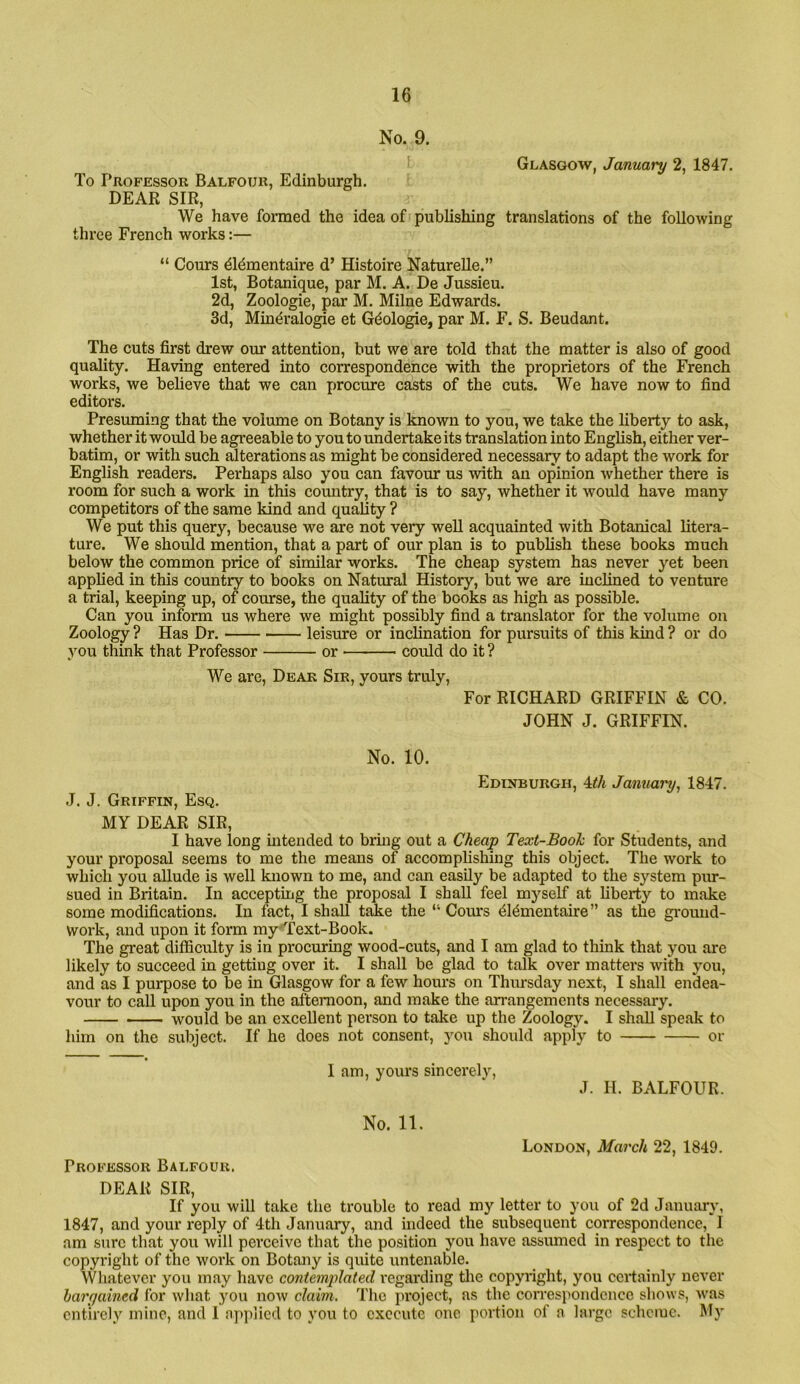 No. 9. Glasgow, January 2, 1847. To Professor Balfour, Edinburgh. DEAR SIR, We have formed the idea of publishing translations of the following three French works:— “ Corn’s dl^mentaire d’ Histoire NatureUe.” 1st, Botanique, par M. A. De Jussieu. 2d, Zoologie, par M. Milne Edwards. 3d, Mindralogie et Gdologie, par M. F. S. Beudant. The cuts first drew our attention, but we are told that the matter is also of good quality. Having entered into correspondence with the proprietors of the French works, we believe that we can procure casts of the cuts. We have now to find editors. Presuming that the volume on Botany is known to you, we take the liberty to ask, whether it would be agreeable to youtoimdertakeits translation into English, either ver- batim, or with such alterations as might be considered necessary to adapt the work for English readers. Perhaps also you can favour us with an opinion whether there is room for such a work in this country, that is to say, whether it would have many competitors of the same kind and quality ? We put this query, because we are not very well acquainted with Botanical litera- ture. We should mention, that a part of our plan is to publish these books much below the common price of similar works. The cheap system has never yet been applied in this country to books on Natural History, but we are inclined to venture a trial, keeping up, of course, the quality of the books as high as possible. Can you inform us where we might possibly find a translator for the volume on Zoology ? Has Dr. leisure or inclination for pursuits of this kind ? or do you think that Professor or could do it ? We are. Dear Sir, yours truly. For RICHARD GRIFFIN & CO. JOHN J. GRIFFIN. No. 10. Edinburgh, Uh January, 1847. J. J. Griffin, Esq. MY DEAR SIR, I have long intended to bring out a Cheap Text-Book for Students, and your proposal seems to me the means of accomplishing this object. The work to which you aUude is well known to me, and can easily be adapted to the system piu-- sued in Britain. In accepting the proposal I shall feel myself at liberty to make some modifications. In fact, I shall take the “ Cours ^Idmentaire” as the ground- work, and upon it form my'Text-Book. The great difficulty is in procuring wood-cuts, and I am glad to thmk that you are likely to succeed in getting over it. I shall be glad to talk over matters with you, and as I purpose to be in Glasgow for a few hours on Thimsday next, I shall endea- vour to call upon you in the afternoon, and make the arrangements necessary. would be an excellent person to take up the Zoology. I shall speak to him on the subject. If he does not consent, you should apply to or I am, yours sincerely, J. H. BALFOUR. No. 11. London, March 22, 1849. Professor Balfour. DEAR SIR, If you will take the trouble to read my letter to you of 2d January, 1847, and your reply of 4th January, and indeed the subsequent correspondence, I am sure that you will perceive that the position you have assumed in respect to the copyright of the work on Botany is quite untenable. Whatever you may have contemplated regarding tlie copyright, you certainly never bargained for what you now claim. The project, as the correspondence shows, was entirely mine, and I nj)plicd to you to execute one portion of a large scheme. My