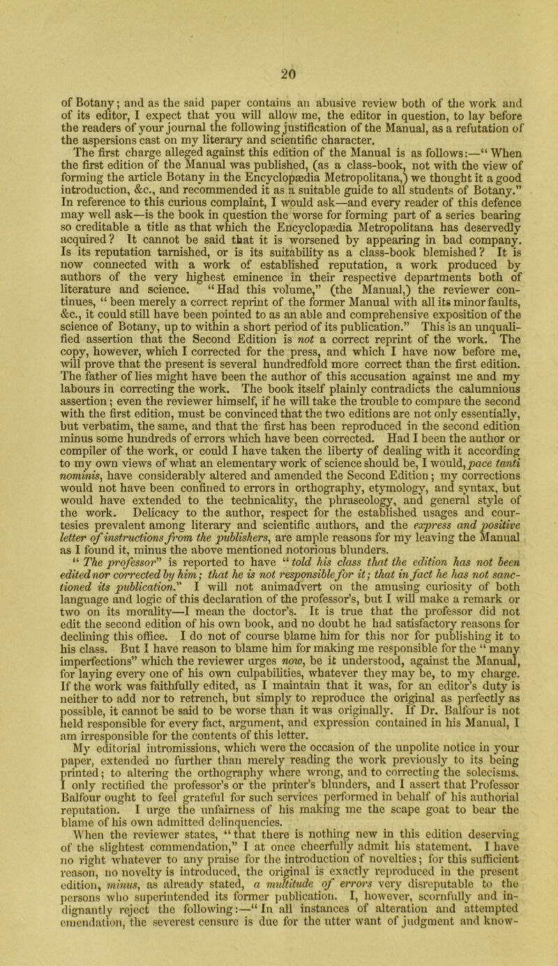 of Botany; and as the said paper contains an abusive review both of the work and of its editor, I expect that you will allow me, the editor in question, to lay before the readers of your journal the following justification of the Manual, as a refutation of the aspersions cast on my literary and scientific character. The first charge alleged against this edition of the Manual is as follows:—“ When the first edition of the Manual was published, (as a class-book, not with the view of forming the article Botany in the Encyclopedia Metropolitana,) we thought it a good introduction, &c,, and recommended it as a suitable guide to all students of Botany.” In reference to this curious complaint, I would ask—and every reader of this defence may well ask—is the book in question the worse for forming part of a series bearing so creditable a title as that which the Encyclopedia Metropolitana has deservedly acquired? It cannot be said that it is worsened by appearing in bad company. Is its reputation tarnished, or is its suitability as a class-book blemished ? It is now connected with a work of established reputation, a work produced by authors of the very highest eminence in their respective departments both of literature and science. “Had this volume,” (the Manual,) the reviewer con- tinues, “ been merely a correct reprint of the former Manual Avith all its minor faults, &c,, it could still have been pointed to as an able and comprehensive exposition of the science of Botany, up to within a short period of its publication.” This is an unquali- fied assertion that the Second Edition is not a correct reprint of the work. The copy, however, which I corrected for the press, and which I have now before me, Avill prove that the present is several hundredfold more correct than the first edition. The father of lies might have been the author of this accusation against me and my labours in correcting the work. The book itself plainly contradicts the calumnious assertion; even the reviewer himself, if he will take the trouble to compare the second with the first edition, must be convinced that the two editions are not only essentially, but verbatim, the sanae, and that the first has been reproduced in the second edition minus some hundreds of errors Avhich have been coiTected. Had I been the author or compiler of the work, or could I have taken the liberty of dealing with it according to my own views of what an elementary work of science should be, I would, tanii nominis, have considerably altered and amended the Second Edition; my connections would not have been confined to errors in orthography, etymologj', and syntax, but would have extended to the technicality, the phraseology, and general style of the work. Delicacy to the author, respect for the established usages and cour- tesies prevalent among literary and scientific authors, and the express and positive letter of instructions from the jmblishers, are ample reasons for my leaving the Manual as I found it, minus the above mentioned notorious blunders. “ The professor is reported to have “ told his class that the edition has not been edited nor corrected by him; that he is not responsiblefor it; that in fact he has not sanc- tioned its publication. I will not animadvert on the amusing curiosity of both language and logic of this declaration of the professor’s, but I wiU make a remark or two on its morality—I mean the doctor’s. It is true that the professor did not edit the second edition of his own book, and no doubt he had satisfactory reasons for declining this office. I do not of course blame him for this nor for publishing it to his class. But I have reason to blame him for making me responsible for the “ many imperfections” which the reviewer urges wow, be it understood, against the Manual, for laying every one of his own culpabilities, whatever they may be, to my charge. If the work was faithfully edited, as I maintain that it was, for an editor’s duty is neither to add nor to retrench, but simply to reproduce the original as perfectly as possible, it cannot be said to be worse than it was originally. If Dr. Balfour is not held responsible for every fact, argument, and expression contained in his Manual, I am irresponsible for the contents of this letter. My e^torial intromissions, which were the occasion of the unpolitc notice in your paper, extended no further than merely reading the work previously to its being printed; to altering the orthography Avhere wrong, and to coiTCcting the solecisms. I only rectified the professor’s or the printer’s blunders, and I assei't that Professor Balfour ought to feel grateful for such services performed in behalf of his authorial reputation. I urge the unfairness of his making me the scape goat to bear the blame of his OAvn admitted delinquencies. When the reviewer states, “that there is nothing new in this edition deserving of the slightest commendation,” I at once cheerfully admit his statement. I have no right whatever to any praise for the introduction of novelties; for this sufficient reason, no novelty is introduced, the original is exactly rein’oduced in the present edition, minus, as already stated, a multitude of errors very disreputable to the jiersons Avho superintended its former publication. I, however, scornfully and in- dignantly reject the following:—“In all instances of alteration and attempted emendation, tlic severest censure is due for the utter ivant of judgment and know-