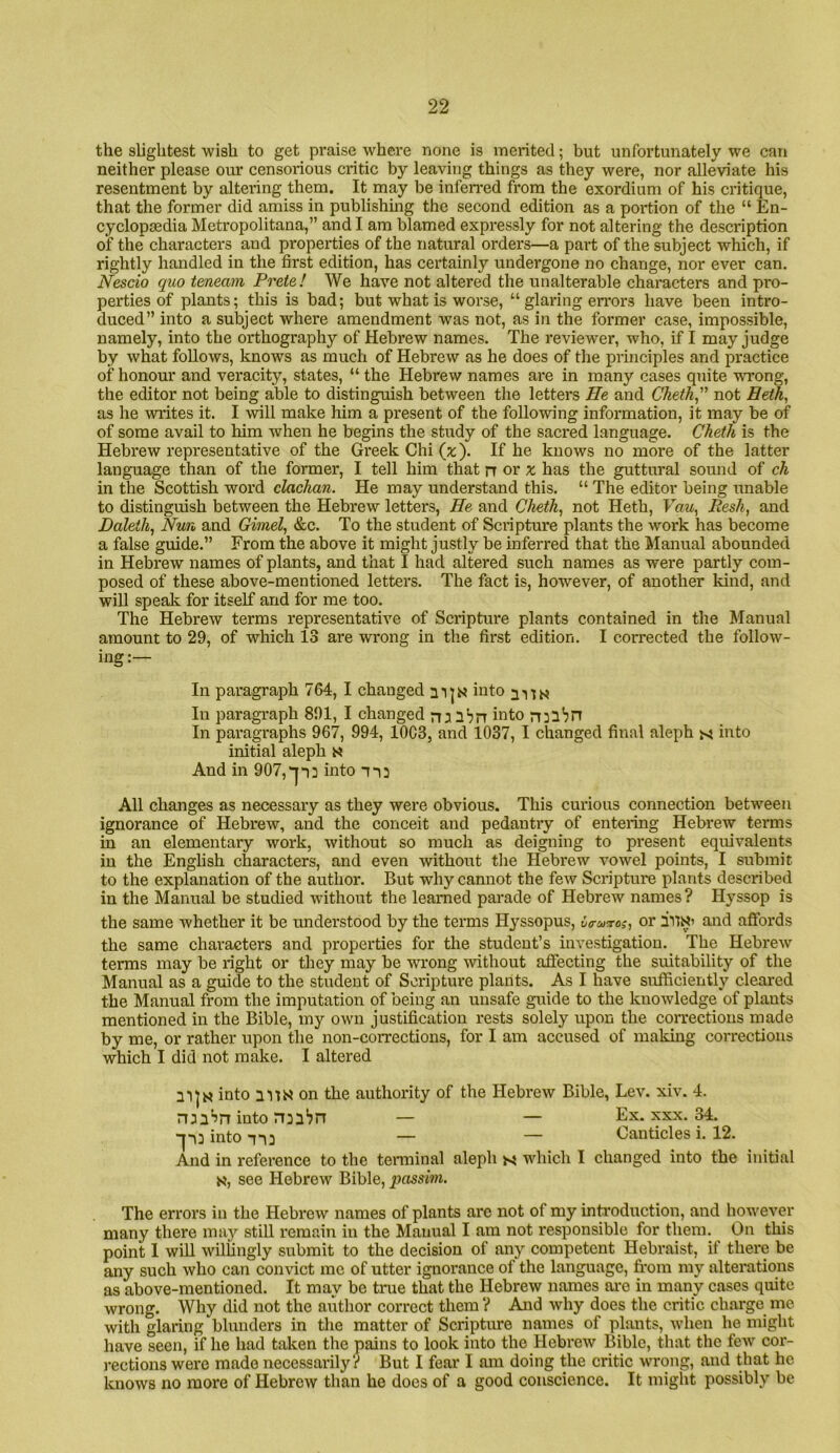 the slightest wish to get praise where none is merited; but unfortunately we can neither please our censorious critic by leaving things as they were, nor alleviate his resentment by altering them. It may be inferred from the exordium of his critique, that the former did amiss in publishmg the second edition as a portion of the “ En- cyclopaedia Metropolitana,” and I am blamed expressly for not altering the description of the characters and properties of the natural orders—a part of the subject which, if rightly handled in the first edition, has certainly undergone no change, nor ever can. Nescio quo teneam Prete! We have not altered the unalterable characters and pro- perties of plants; this is bad; but what is worse, “ glaring errors have been intro- duced” into a subject where amendment was not, as in the former case, impossible, namely, into the orthography of Hebrew names. The reviewer, who, if I may judge by what follows, knows as much of Hebrew as he does of the principles and practice of honour and veracity, states, “ the Hebrew names are in many cases quite wTong, the editor not being able to distinguish between the letters He and Cheth, not Beth, as he writes it. I will make him a present of the following information, it may be of of some avail to him when he begins the study of the sacred language. Cheth is the Hebrew representative of the Greek Chi (x'). If he knows no more of the latter language than of the former, I tell him that n or a: has the guttural sound of ch in the Scottish word clachan. He may understand this. “ The editor being unable to distinguish between the Hebrew letters. He and Cheth^ not Heth, Faw, Resh, and Haleih, Nun and Gimel, &c. To the student of Scripture plants the w'ork has become a false guide.” From the above it might justly be inferred that the Manual abounded in Hebrew names of plants, and that I had altered such names as were partly com- posed of these above-mentioned letters. The fact is, however, of another kind, and will speak for itself and for me too. The Hebrew terms representative of Scriptui'e plants contained in the Manual amount to 29, of which 13 are wrong in the first edition. I corrected the follow- ing:— In paragraph 764, I changed into In paragraph 891, I changed rn ibn ii^fo In paragraphs 967, 994, 10C3, and 1037, I changed final aleph into initial aleph s And in 907, jtd into n: All changes as necessary as they were obvious. This curious connection between ignorance of Hebrew, and the conceit and pedantry of entering Hebrew terms in an elementary work, without so much as deigning to present equivalents in the English characters, and even without the Hebrew vowel points, I submit to the explanation of the author. But why cannot the few Scripture plants described in the Manual be studied without the learned parade of Hebrew names? Hyssop is the same whether it be understood by the terms Hyssopus, or and aifords the same characters and properties for the student’s investigation. The Hebrew terms may be right or they may be wrong without affecting the suitability of the Manual as a guide to the student of Scripture plants. As I have sufficiently cleared the Manual from the imputation of being an unsafe guide to the knowledge of plants mentioned in the Bible, mj'- own justification rests solely upon the corrections made by me, or rather upon the non-corrections, for I am accused of making corrections which I did not make. I altered into 2 VIN on the authority of the Hebrew Bible, Lev. xiv. 4. into rmbn — — Ex. xxx. 34. into — — Oanticles i. 12. And in reference to the tenninal aleph which I changed into the initial K, see Hebrew Bible, passim. The errors in the Hebrew names of plants are not of my inh-oduction, and however many there may still remain in the Manual I am not responsible for them. On this point I will willingly submit to the decision of any competent Hebraist, if there be any such who can convict me of utter ignorance of the language, from my alterations as above-mentioned. It may be true that the Hebrew names are in many cases quite wrong. Why did not the aiithor correct them ? And why does the critic charge me with glaring blunders in tlie matter of Scripture names of plants, when he might have seen, if he had taken the pains to look into the Hebrew Bible, that the few cor- rections were made necessarily? But I feai' I am doing the critic wTong, and that he knows no more of Hebrew than he does of a good conscience. It might possibly be