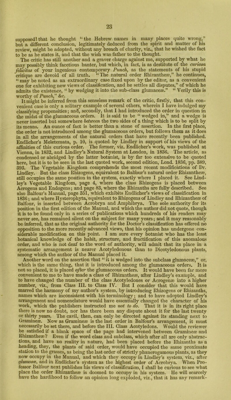 supposed! that he thought “ the Hebrew names in many places cpiite wrong,” but a different conclusion, legitimately deduced from the spirit and matter of his review, might be adopted, without any breach of charity, viz., that he wished the fact to be as he states it, and that the wish was father to the thought. The critic has still another and a graver charge against me, supported by what^ he may possibly think facetious banter, but which, in fact, is as destitute of the curiosa felicitas of your ingenious contemporary Punch, as the statements of his stupid critique ai'e devoid of all truth. “ The natural order Rhizanthea?,” he continues, “ may be noted as an extraordinary case fixed upon by the editor, as a convenient one for exhibiting new views of classification, and he settles aU disputes,” of which he admits the existence, “ by wedging it into the sub-class glumace®.” “ Verily this is worthy of Punch, &c. It might be infen-ed from this senseless remark of the critic, firstly, that this con- venient case is only a sohtary example of several others, wherein I have indulged ray classifying propensities; and, secondly, that I had inti’oduced the order in question in the midst of the gluniaceous orders. It is said to be “wedged in,” and a wedge is never inserted but somewhere betioeen the two sides of a thing which is to be split by its means. An ounce of fact is better than a stone of assertion. In the first place, the order is not introduced among the glumaceous orders, but follows them as it does in all the an-angements of the natural orders that have recently been published. Endheher’s Meletemata, p. 10, is quoted by Lindley in support of his views of the affinities of this ciu-ious order. The former, viz. Endlicher’s work, was published at Vienna, in 1832, and Lindley’s Natural System at London, in 1836. The article, as condensed or abridged by tlie latter botanist, is by far too extensive to be quoted here, but it is to be seen in the last quoted work, second edition, Lond. 1836, pp. 389, 393. The Vegetable Kingdom comprehends the most recent modifications of Dr. Lindley. But the class Rhizogens, equivalent to Balfour’s natural order Rhizanthete, still occupies the same position in the system, exactly where I placed it. See Lind- ley’s Vegetable Kingdom, page 4, where the class Rhizogens is placed between Acrogens and Endogens; and page 83, where the Rhizanths are fuUy described. See also Balfour’s Manual, page 351, which exhibits Endlicher’s views of classification in 1836; and where Hysterophyta, eqiuvalent to Rhizogens of Lindley and Rhizantheoe of Balfour, is inserted between Acrobrya and Amphibrya. The sole authority for its position in the first edition of the Manual, and which the author did not quote, though it is to be found only in a series of pubheations which hundreds of his readers may never see, has remained silent on the subject for many years; and it may reasonably be inferred, that as the original authority for the Doctor’s classification has offered no opposition to the more recently advanced views, that his opinion has undergone con- siderable modification on this point. I am sure every botanist who has the least botanical knowledge of the habit, structure, and fructification of this anomalous order, and who is not deaf to the word of authority, wiU admit that its place in a systematic arrangement is nearer Acotyledonous than to Dicotyledonous plants, among which the author of the Manual placed it. Another word on the assertion that “ it is wedged into the subclass glumaceae,” or, which is the same thing, that it is introduced among the glumaceous orders. It is not so placed, it is placed after the glumaceous orders. It would have been far more convenient to me to have made a class of Rhizantheje, after Lindley’s example, and to have changed the number of the class Acotyledones or Acrogense into a higher number, viz., from Class III. to Class IV. But I consider that this would have marred the harmony of my author’s system, by introducing Rhizogens or Rhizanths, names which are inconsistent with his terminology; and to have adopted Lindley’s arrangement and nomenclature would have essentially changed the character of his work, which the publishers instructed me not to do. That it is in its right place thei'e is now no doubt, nor has there been any dispute about it for the last twenty or thirty years. The cavil, then, can only be directed against its standing next to Graminese. Now as Gramineae is the last order in Balfour’s arrangement, it must necessarily be set there, and before the III. Class Acotyledons. Would the reviewer be satisfied if a blank space of the page had intervened between Graminem and Rhizantheae? Even if the word class and subclass, which after all are only abstrac- tions, and have no reahty in nature, had been placed before the Rhizanths as a heading, they, the plants of said order, would have occupied the same proximate .station to the grasses, as being the last order of strictly phanerogamous plants, as they now occupy in the Manual, and which they occupy in Lindley’s system, viz., after glumosm, and in Endlicher’s system as the highest order of Acrobrya. When Pro- fessor Balfour next publishes his views of classification, I shall be curious to see what place the order Rhizantheaj is doomed to occupy in his system. He will scarcely have the hardihood to follow an opinion long exploded, viz,, that it has any remai'k-