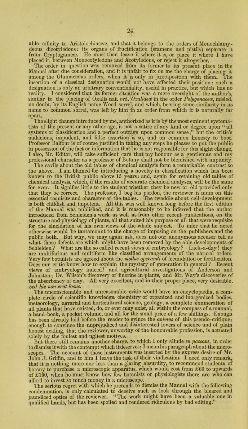 able allinity to Aristolochiacete, and that it belongs to tlie orders of Moiiochlamy- deous dicotyledons: its organs of fructification (stamens and pistils) separate it from Cryptogameae. He must then leave it where it is, or place it where I have placed it, between Monocotyledons and Acotyledons, or reject it altogether. The order in question was removed from its former to its present place in the Manual after due consideration, and it is unfair to fix on me the charge of placing it among the Glumaceous orders, when it is only in juxtaposition with them. The insertion of a classical designation would not have affected their position: such a designation is only an arbitrary conventionality, useful in practice, but which has no reality. I considered that its former situation was a mere oversight of the author’s, similar to the placing of Oxalis nat. ord. Oxalidece in the order Polygonace<x, misled, no doubt, by its English name Wood-sorrel, and which, bearmg some similarity in its name to common sorrel, was left by him in an order from which it is naturally far apart. The slight change introduced by me, authorized as it is by the most eminent systema- tists of the present or any other age, is not a satire of any kind or degree upon “ all systems of classification and a perfect outrage upon common sense;” but the critic’s audacious, impudent, and false assertion is so, and on common honesty to boot. Professor Balfour is of course justified in taking any steps he pleases to put the public in possession of the fact or information that he is not responsible for this slight change, I also, Mr. Editor, will take sufficient care that my honour as a gentleman and my professional character as a professor of Botany shaU not be blemished with impunity. The cavils about the old tables of chemical analysis form a remarkable contrast to the above. I am blamed for introducing a novelty in classification which has been known to the British public above 15 years: and, again for retaining old tables of chemical analysis, which, if the results of accurate chemical analyses, will be the same for ever. It signifies little to the student whether they be new or old provided only that they be correct. The professor, I beg his pardon, the reviewer is mum on this essential requisite and character of the tables. The twaddle about cell-development is both childish and impotent. All this was well known long before the first edition of the Manual was published, and it is reasonably to be infen-ed that the author introduced from Schleiden’s work as well as from other recent publications, on the structure and physiology of plants, all that suited his purpose or all that were requisite for the elucidation of his own views of the whole subject. To infer that he acted otherwise would be tantamount to the charge of imposing on the publishers and the public both. But why, we may again ask, does not our anonymous accuser teU us what those defects are which might have been removed by the able developments of Sclileiden ? What are the so called recent views of embrjmlogy ? Lack-a-day! they are multifarious and multiform hke classified anrangements of the natural orders. Very few botanists are agreed about the modm operandi of fecundation or fertUizatiou. Does our critic know how to explain the mystery of generation in general ? Decent views of embryology indeed! and agricultural investigations of Anderson and Johnston; Dr. Wilson’s discovery of fluorine in plants, and Mr. Way’s discoveries of the absorbency of clay. All very excellent, and in their proper place, very desirable. ibed hie non eraJt locus. The unconscionable and unreasonable critic would have an encyclopedia, a com- plete circle of scientific knowledge, chemistry of organized and inorganized bodies, meteorology, agrarial and horticultural science, geology, a complete enumeration of all plants that have existed, do, or ever may exist, all within the compass of a manual, a hand-book, a pocket volume, and all for the small price of a few slullings. Enough has been already laid before the reader to evince the animus of this pseudo-critique; enough to convince the unprejudiced and disinterested lovers of science and of plain honest dealing, that the reviewer, unworthy of the honourable profession, is actuated solely by the foulest and ugliest motives. But there still remains another charge, to which I only allude enpassant^ in order to dismiss it with the contempt which it deserves; I mean his paragraph about the micro- scopes. The account of these instruments was mserted by the express desire of Mr. John J. Griffin, and to him I leave the task of their vindication. I need only remark, that it is nothing more nor less than a glaring absurdity, to recommend students of botany to purchase a microscopic apparatus, which would cost from £60 to upwards of £100, when he must know how few botanists or physiologists there are who can afford to invest so much money in a microscope. The serious regret with which he pretends to dismiss the Manual with the folloAving condemnation, is only calculated to deceive such as look through the bleared and jaundiced optics of the reviewer. “ The work might have been a valuable one in qualified hands, but has been spoiled and rendered ridiculous by bad editing.”