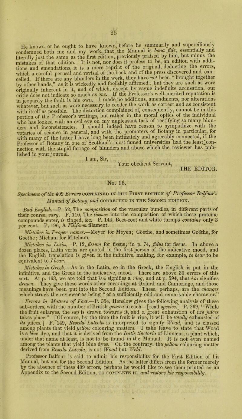 He knows, or lie ought to have known, before he summarily and superciliously condemned both me and my work, that the Manual is hona Jide, essentially and literally just the same as the first edition, previously praised by hiin, but minus the mistakes of that edition. It is not, nor does it profess to be, an edition with addi- tions and emendations, it is a mere reprint of the original, deducting the en*ors, which a careful perusal and revisal of the book and of the press discovered and c:m— celled. If there are any blunders in the Avork, they have not been “ brought together bv other hands,” as it is Avickedly and fooUshly affirmed; but thej are such as were originallv inherent in it, and of which, except by vague indefinite accusation, our critic does not indicate so much as one^ If the Professor s well-merited reputation is in jeopardy the fault is his OAvn. I made no additions, amendments, noi alterations AvhatCA'er but such as Avere necessary to render the Avoik as coriect and as consistent with itself as possible. The distortion complained of, consecjuently, cannot be in this portion of the Professor’s Avritings, but rather in the moral optics of the individual who has looked Avith an eA-il eve on my unpleasant task of rectifying so many blun- ders and inconsistencies. I 'should indeed have reason to sympathize with the votaries of science in general, and Avith the promoters of Botany in particular, for Avith many of the latter I have long been intimately and agreeably connected, if the Professor of Botany in 0!ie of Scotland’s most famed universities had the least'con- nection Avith the stupid farrago of blunders and abuse which the reAuewer has pub- lished in your journal. I am. Sir, Your obedient Servant, THE EDITOR. No. 16. Specimens of the 409 Errors contained in the First edition of Professor Balfour's Manual of Botany^ and corrected in the Second edition. Bad English.—P. 52, The composition of the vascular bundles, in different parts of their course, vary. P. 110, The tissues into the composition of AA'hich these proteine compounds enter, is tinged, &c. P. 144, Beet-root and white turnips contains only 3 per cent. P. 196, A Filiform filament. Mistakes in Proper names.—Meyer for Meyen; Goethe, and sometimes Goethe, for Goethe ; Micham for Mitcham. Mistakes in Latin.—P. \2.,fssum for fissus;'in p. 74, fidus for fissus. In above a dozen places, Latin verbs are quoted in the fii'st person of the indicative mood, and the English translation is given in the infinitive, making, for example, to bear to be equivalent to 1 bear. Mistakes in Greek.—As in the Latin, so in the Greek, the English is put in the infinitive, and the Greek in the indicative, mood. There ai*e above 30 eiTors of this sort. At p. 163, we are told that signifies a ring, and at p. 594, that iu? signifies drawn. They give these words other meanings at Oxford and Cambridge, and those meanings have been put into the Second Edition. These, perhaps, are the changes Avhich struck the revieAver as being “ of a sufficiently odd and remarkable character.” Errors in Matters of Fact.—P. 354, Henslow gives the folloAving analysis of these sub-orders, Avith the number of British genera in each—[read species.~\ P. 269, “ While the fruit enlarges, the sap is drawn towards it, and a great exhaustion of its juices takes place.” [Of course, by the time the fruit is ripe, it Avill be totally exhausted of its juices.] P. 149, Reseda Luteola is interpreted to signify Woad, and is classed among plants that yield yellow colouring matters. I take leave to state that Woad is a blue dye, and that it is derived from the hatis tinctoria of Linnaeus, a plant Avhich, under that name at least, is not to be found in the Manual. It is not even named among the plants that jield blue dyes. On the contrary, the yellow colouring matter derived from Reseda Luteola, is not Woad but Weld. Professor Balfour is said to admit his responsibility for the First Edition of his Manual, but not for the Second Edition. As the latter differs from the former merely by the absence of these 409 en’ors, perhaps he Avould like to see them printed as an Appendix to the Second Edition, to complete it, and restore his responsibility.