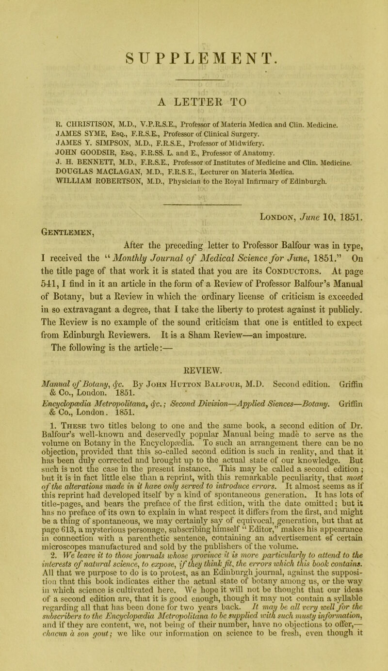 SUPPLEMENT. A LETTER TO R. CHRISTISON, M.D., V.P.R.S.E., Professor of Materia Medica and Clin. Medicine. JAMES SYME, Esq., F.R.S.E., Professor of Clinical Surgery. JAMES Y. SIMPSON, M.D., F.R.S.E., Professor of Midwifery. JOHN GOODSIR, Esq., F.R.SS. L. and E., Professor of Anatomy. J. H. BENNETT, M.D., F.R.S.E., Professor of Institutes of Medicine and Clin. Medicine. DOUGLAS MACLAGAN, M.D., F.R.S.E., Lecturer on Materia Medica. WILLIAM ROBERTSON, M.D., Physician to the Royal Infinnary of Edinburgh. London, June 10, 1851. Gentlemen, After the preceding letter to Professor Balfour was in type, I received the ’’'‘Monthly Journal of Medical Science for June^ 1851.” On the title page of that work it is stated that you are its Conductors. At page 5-11,1 find in it an article in the form of a Review of Professor Balfour’s Manual of Botany, but a Review in which the ordinary license of criticism is exceeded in so extravagant a degree, that I take the liberty to protest against it publicly. The Review is no example of the sound criticism that one is entitled to expect from Edinburgh Reviewers. It is a Sham Review—an impostiwe. The following is the article:— REVIEW. Manual of Botany^ cjc. By John Hutton Balfouk, M.D. Second edition. Griffin & Co., Loudon. 1851. Encyclopcedia Metronolitana. (Sc.: Second Division—Applied Siences—Botany. Griffin & Co., London. 1851. 1. These two titles belong to one and the same book, a second edition of Dr. Balfour’s Avell-known and deservedly popular Manual being made to serve as the volume on Botany in the Encyclopredia. To such an arrangement there can be no objection, provided that this so-called second edition is such in reality, and that it has been duly coiTected and brought up to the actual state of our knowledge. But such is not the case in the present instance. This may be called a second edition ; but it is in fact little else than a reprint, with this remarkable peculiarity, that most of the alterations made in it have only served to introduce errors. It almost seems as if this reprint had developed itself by a kind of spontaneous generation. It has lots of title-pages, and bears the preface of the first edition, with the date omitted; but it has no preface of its own to explain in what I'espect it ditters from the first, and might be a thing of spontaneous, we may certainly say of equivocal, generation, but that at page 613, a mysterious personage, subscribing himself “ Editoi*,” makes his appearance in connection with a parenthetic sentence, containing an advertisement of certain microscopes manufactured and sold by the publishers of the volume. 2. We leave it to those journals whose jirovince U is more particularly to atteiid to the interests of natural science^ to expose, if they think fit. the errors lohich this hook contains. All that we purpose to do is to protest, as an Edinburgh journal, against the supposi- tion that this book indicates either the actual state of botany among us, or the way in which science is cultivated here. We hope it will not be thought that our ideas of a second edition are, that it is good enough, though it may not contain a syllable regarding all that has been done for two years back. It may he all very loell for the subsci'ihers to the Enajclopcedki Metropolitana to he supplied with such musty information, and if they are content, we, not being of their number, have no objections to ofter,— c ha cun a son yout', we like our information on science to be fresli, even though it