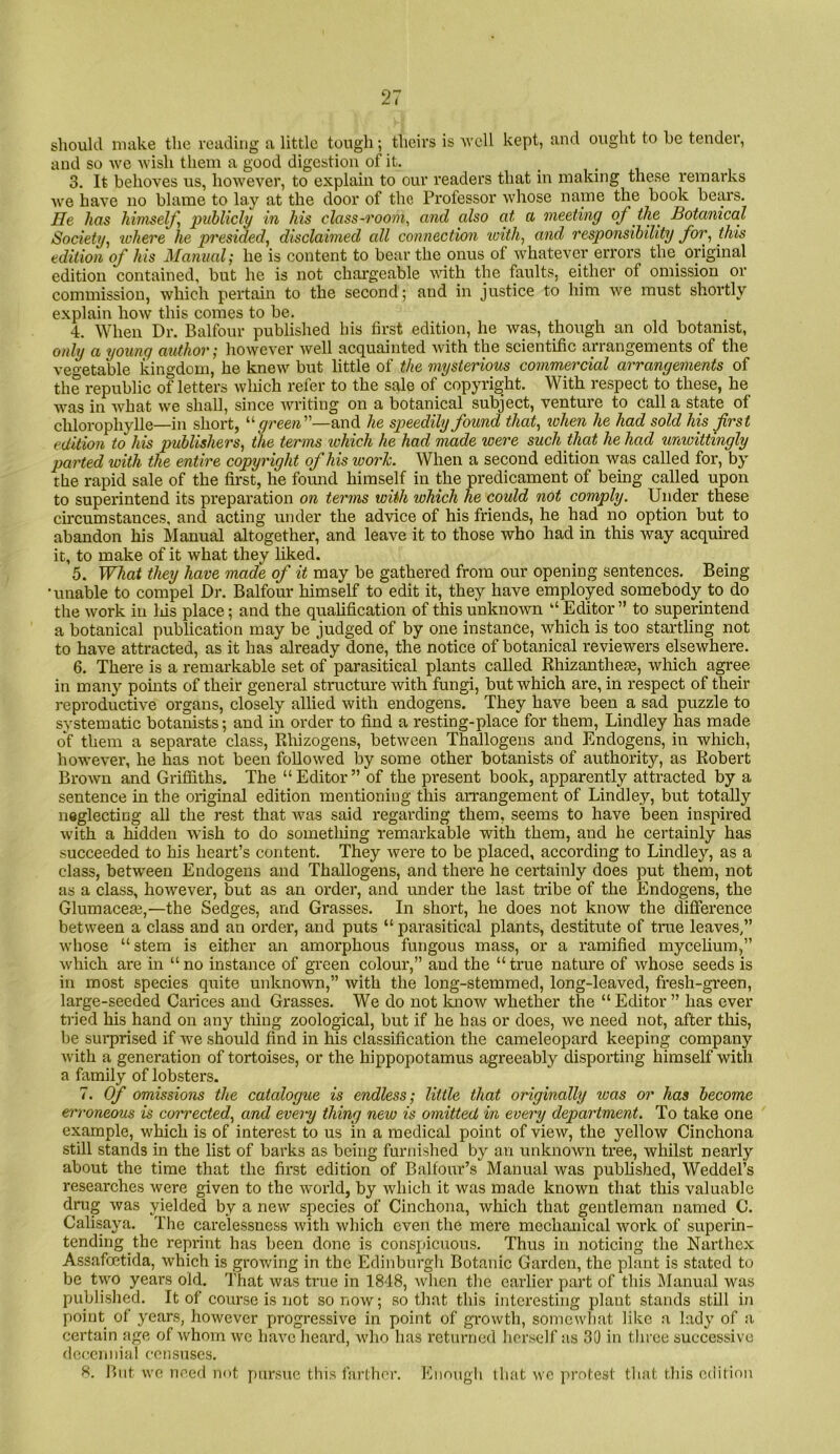 should make the reading a little tough; theirs is well kept, and ought to he tender, and so we wish them a good digestion of it. . • v 3. It behoves us, however, to explain to our readers that in making these remarks we have no blame to lay at the door of the Professor whose name the book bears. He has himself, publicly in his class-room, and also at a meeting of ihe^ Botanical Society, xchere he presided, disclaimed all connection loith, and responsibility for, this edition of his Manual; he is content to bear the onus of whatever errors the original edition contained, but he is not chargeable with the faults, either of omission or commission, which pertain to the second; and in justice to him we must shortly explain how this comes to be. 4. When Dr. Balfour published his first edition, he was, though an old botanist, only a young author; however well acquainted with the scientific arrangements of the vegetable kingdom, he knew but little of the mysterious commercial arrangements of the republic of letters which refer to the sale of copyright. With respect to these, he was in what we shall, since writing on a botanical subject, venture to call a state of chlorophylle—in short, green—and he speedily found that, when he had sold his first edition to his publishers, the terms xohich he had made were such that he had unioittingly parted with the entire copyright of his work. When a second edition was called for, by the rapid sale of the first, he fomid himself in the predicament of being called upon to superintend its preparation on terms with which he could not comply. Under these circumstances, and acting under the advice of his friends, he had no option but to abandon his IManual altogether, and leave it to those who had in this way acquired it, to make of it what they hked. 5. What they have made of it may be gathered from our opening sentences. Being •unable to compel Dr. Balfour himself to edit it, they have employed somebody to do the work in Ids place; and the qualification of this unknown “ Editor ” to superintend a botanical publication may be judged of by one instance, which is too startling not to have attracted, as it has already done, the notice of botanical reviewers elsewhere. 6. There is a remarkable set of parasitical plants called Khizanthem, winch agree in many points of their general structure with fungi, but which are, in respect of their reproductive organs, closely allied with endogens. They have been a sad puzzle to systematic botanists; and in order to find a resting-place for them, Bindley has made of them a separate class, Rhizogens, between Thallogens and Endogens, in which, however, he has not been followed by some other botanists of authority, as Robert Brow'u and Griffiths. The “Editor” of the present book, apparently attracted by a sentence in the original edition mentioning this arrangement of Bindley, but totally neglecting all the rest that was said regarding them, seems to have been inspired with a hidden wish to do something remarkable with them, and he certainly has succeeded to his heart’s content. They were to be placed, according to Bmdley, as a class, between Endogens and Thallogens, and there he certainly does put them, not as a class, however, but as an order, and under the last tribe of the Endogens, the Glumacese,—the Sedges, and Grasses. In short, he does not know the difference between a class and an order, and puts “ parasitical plants, destitute of true leaves,” whose “stem is either an amorphous fungous mass, or a ramified mycelium,” which are in “ no instance of green colour,” and the “ true nature of whose seeds is in most species quite unknown,” with the long-stemmed, long-leaved, fresh-green, large-seeded Carices and Grasses. We do not laiow whether the “ Editor ” has ever ti'ied his hand on any thing zoological, but if he has or does, we need not, after this, be sui-prised if we should find in his classification the cameleopard keeping company with a generation of tortoises, or the hippopotamus agreeably disporting himself with a family of lobsters. 7. of omissions the catalogue is endless; little that originally was or has become erroneous is corrected, and evei-y thing new is omitted in every department. To take one example, which is of interest to us in a medical point of view, the yellow Cinchona still stands in the list of barks as being furnished by an unknown tree, whilst nearly about the time that the first edition of Balfour’s Manual was published, Weddel’s researches were given to the world, by which it was made known that this valuable drug was yielded by a new species of Cinchona, which that gentleman named C. Calisaya. The carelessness Avith which even the mere mechanical Avork of superin- tending the reprint has been done is conspicuous. Thus in noticing the Narthex Assafoetida, Avhich is growing in the Edinburgh Botanic Garden, the pl:int is stated to be two years old. I'hat Avas true in 1848, Avhen the earlier part of this IManual was published. It of course is 7iot so noAv; so that this interesting plant stands still in point of years, hoAvcver progressive in point of grOAvth, somewhat like a lady of a certain age of Avhom avc liaA'c heard, Avho has returned herself as 30 in three successive deiicniiial censuses. But AA'c need not pursue this farther. Kimugli that avc protest that this edition