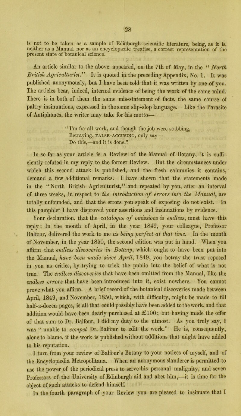 is not to be taken as a sample of Edinburgh scientific literature, being, as it is, neither as a Manual nor as an encyclopjedic treatise, a correct representation of the present state of botanical science. An article similar to the above appeared, on the 7th of May, in the “ North British Agriculturist.'It is quoted in the preceding Appendix, No. 1. It was published anonymously, but I have been told that it was wi'itten by one of you. The articles bear, indeed, internal evidence of being the work of the same mind. There is in both of them the same mis-statement of facts, the same course of paltry insinuations, expressed in the same slip-slop language. Like the Parasite of Antiphanes, the writer may take for his motto— “ I’m for all work, and though the job were stabbing. Betraying, false-accusing, only say— Do this,—and it is done.” In so far as your article is a Review of the Manual of Botany, it is suffi- ciently refuted in my reply to the former Review. But the circumstances under which this second attack is published, and the fresh calumnies it contains, demand a few additional remai’ks. I have shown that the statements made in the “North British Agiiculturist,” and repeated by you, after an interval of three weeks, in respect to the introduction of errors into the Manual, are totally unfounded, and that the errors you speak of exposing do not exist. In this pamphlet I have disproved your assertions and insinuations by evidence. Yoiu' declaration, that the catalogue of omissions is endless, must have this reply: In the month of April, in the year 1849, your colleague. Professor Balfour, delivered the work to me as being perfect at that time. In the month of November, in the yeai' 1850, the second edition was put in hand. When you affirm that endless discoveries in Botany., which ought to have been put into the Manual, have been made since April, 1849, you betray the trust reposed in you as critics, by trying to trick the public into the belief of what is not true. The endless discoveries that have been omitted from the Manual, like the endless errors that have been introduced into it, exist nowhere. You cannot prove what you affirm. A brief record of the botanical discoveries made between April, 1849, and November, 1850, which, with difficulty, might be made to fill half-a-dozen pages, is all that could possibly have been added to the work, and that addition would have been dearly purchased at £l00; but having made the offer of that sum to Dr. Balfour, I did my duty to the utmost. As you truly say, I was “ unable to compel Dr. Balfour to edit the work.” He is, consequently, alone to blame, if the work is published without additions that might have added to his reputation. I turn from your review of Balfour’s Botany to your notices of myself, and of the Encyclopaidia Metropolitana. When an anonymous slanderer is permitted to use the power of the periodical press to seiwe his personal malignity, and seven Professors of the University of Edinburgh aid and abet him,—it is time for the object of such attacks to defend himself. In the fointh paragraph of your Review you arc pleased to insinuate that I