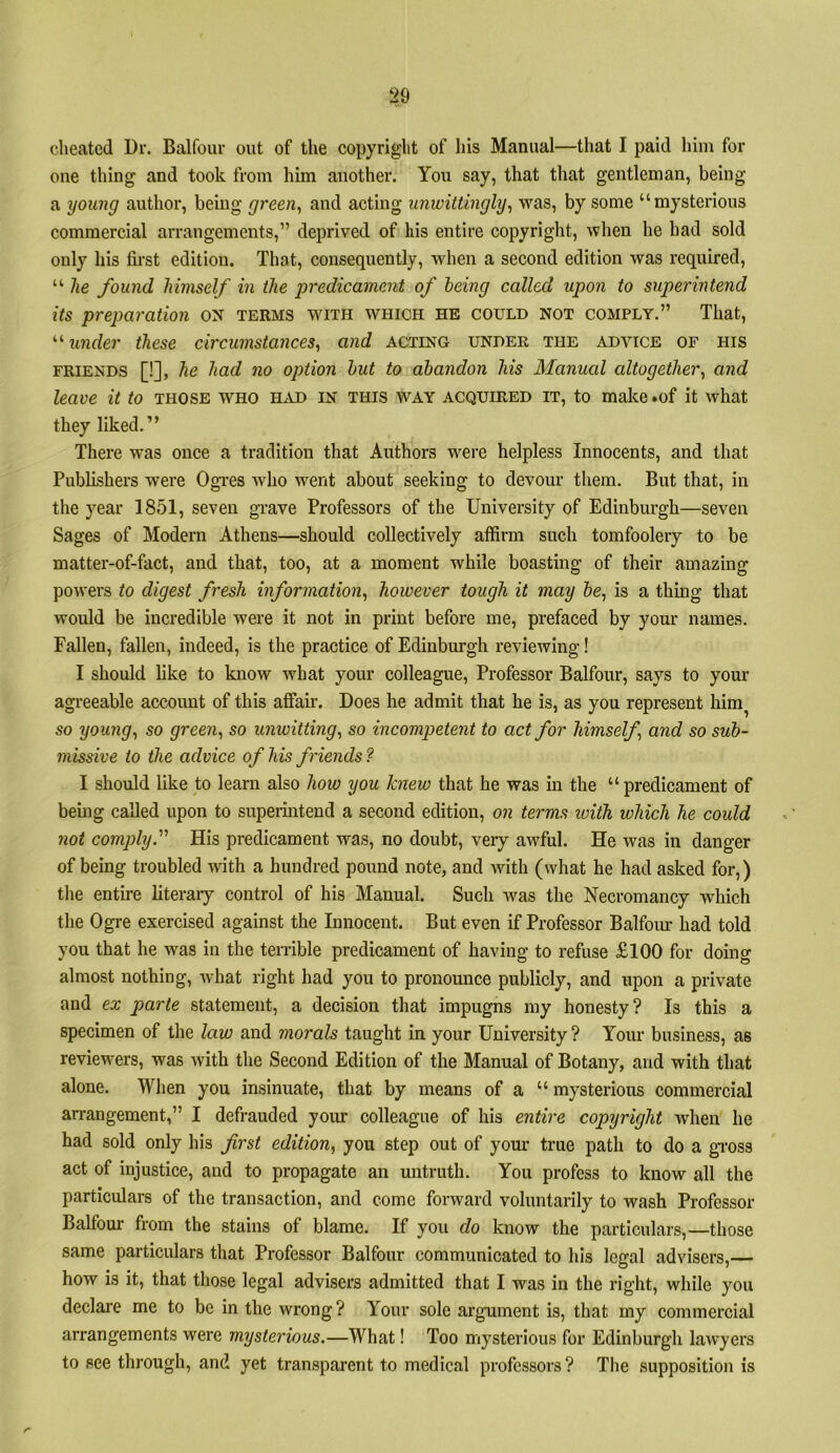 clieated Dr. Balfour out of the copyright of liis Manual—that I paid him for one thing and took from him another. You say, that that gentleman, being a young author, beiug green^ and acting unwittingly^ was, by some “mysterious commercial arrangements,” deprived of his entire copyright, when he had sold only his first edition. That, consequently, when a second edition was required, “ he found himself in the jjredicament of being called upon to superintend its preparation ON terms with which he could not comply.” That, under these circumstances^ and acting under the advice of his FRIENDS [!], he had no option hut to abandon his Manned cdtogether, and leave it to those who had in this way acquired it, to make .of it what they liked.” There was once a tradition that Authors were helpless Innocents, and that Publishers were Ogres who went about seeking to devour them. But that, in the )^ear 1851, seven grave Professors of the University of Edinburgh—seven Sages of Modern Athens—should collectively affirm such tomfoolery to be matter-of-fact, and that, too, at a moment while boasting of their amazing powers to digest fresh information^ however tough it may 5e, is a thing that would be incredible were it not in print before me, prefaced by your names. Fallen, fallen, indeed, is the practice of Edinburgh reviewing! I should like to know what your colleague. Professor Balfour, says to your agreeable account of this affair. Does he admit that he is, as you represent him^ so young^ so green, so unwitting, so incompetent to act for himself, and so sub- missive to the advice of his friends 1 I should like to learn also how you knew that he was in the “predicament of bemg called upon to superintend a second edition, on terms ivith which he could not comply.^' His predicament was, no doubt, very awful. He was in danger of being troubled with a hundred pound note, and with (what he had asked for,) the entire literary control of his Manual. Such was the Necromancy which the Ogre exercised against the Innocent. But even if Professor Balfour had told you that he was in the terrible predicament of having to refuse £100 for doing almost nothing, what right had you to pronounce publicly, and upon a private and ex parte statement, a decision that impugns my honesty? Is this a specimen of the law and morals taught in your University ? Your business, as reviewers, was with the Second Edition of the Manual of Botany, and with that alone. When you insinuate, that by means of a “ mysterious commercial arrangement,” I defrauded your colleague of his entire copyright when he had sold only his frst edition, you step out of yom* true path to do a gi’oss act of injustice, and to propagate an untruth. You profess to know all the particulars of the transaction, and come forward voluntarily to wash Professor Balfour from the stains of blame. If you do know the particulars,—those same particulars that Professor Balfour communicated to his legal advisers,— how is it, that those legal advisers admitted that I was in the right, while you declare me to be in the wrong? Your sole argument is, that my commercial arrangements were mysterious.—What! Too mysterious for Edinburgh lawyers to see through, and yet transparent to medical professors ? The supposition is