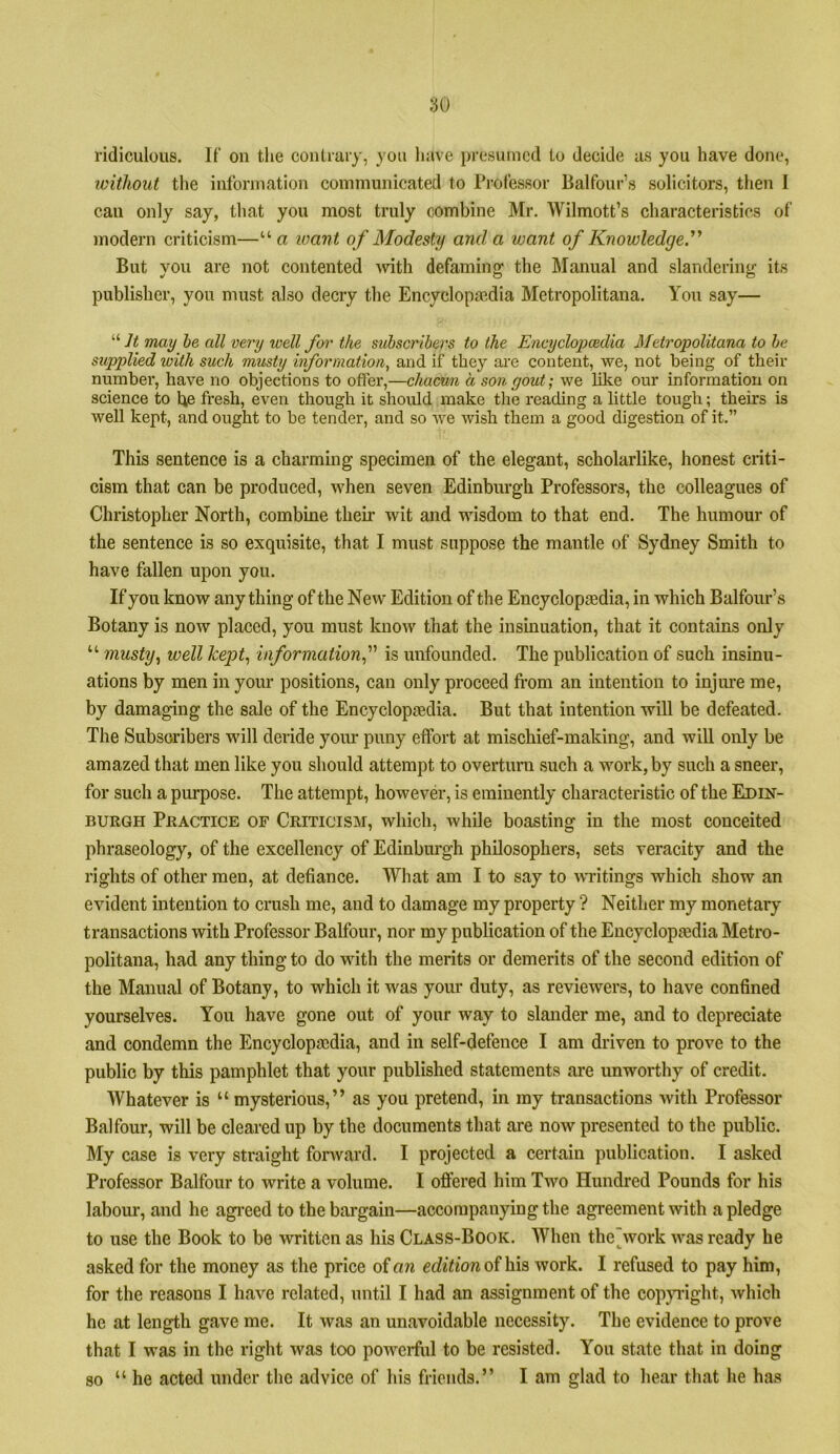 ridiculous. If on the couLiaiy, you have presumed to decide as you have done, loithout the information communicated to Professor Balfour’s solicitors, then I can only say, that you most truly combine Mr. Wilmott’s characteristics of modern criticism—“ a loant of Modesty and a want of Knowledge^ But you are not contented -with defaming the Manual and slandering its publisher, you must also decry the Encyclopaedia Metropolitana. You say— “7i may he all very well for the subscribers to the Encyclopcedia Metropolitana to be supplied with such musty information, and if they are content, we, not being of their number, have no objections to offer,—chaewn a son gout; we like our information on science to he fresh, even though it should make the reading a little tough; theirs is well kept, and ought to be tender, and so we wish them a good digestion of it.” This sentence is a charming specimen of the elegant, scholarlike, honest criti- cism that can be produced, when seven Edinburgh Professors, the colleagues of Christopher North, combine their wit and wisdom to that end. The humour of the sentence is so exquisite, that I must suppose the mantle of Sydney Smith to have fallen upon you. If you know anything of the New Edition of the Encyclopaedia, in which Balfour’s Botany is now placed, you must know that the insinuation, that it contains only “ musty, well kept, information,is unfounded. The publication of such insinu- ations by men in your positions, can only proceed from an intention to injure me, by damaging the sale of the Encyclopaedia. But that intention will be defeated. The Subscribers will deride your puny effort at mischief-making, and will only be amazed that men like you should attempt to overturn such a work, by such a sneer, for such a purpose. The attempt, however, is eminently characteristic of the Edin- burgh Practice of Criticism, which, Avhile boasting in the most conceited phraseology, of the excellency of Edinbiu’gh philosophers, sets veracity and the rights of other men, at defiance. What am I to say to writings which show an evident intention to crash me, and to damage my property ? Neither my monetary transactions with Professor Balfour, nor my publication of the Encyclopaidia Metro- politana, had any thing to do with the merits or demerits of the second edition of the Manual of Botany, to which it was your duty, as reviewers, to have confined yourselves. You have gone out of your way to slander me, and to depreciate and condemn the Encyclopaedia, and in self-defence I am driven to prove to the public by this pamphlet that your published statements are unworthy of credit. Whatever is “ mysterious,” as you pretend, in ray transactions Avith Professor Balfour, will be cleared up by the documents that are now presented to the public. My case is very straight fonvard. I projected a certain publication. I asked Professor Balfour to write a volume. I offered him Two Hundred Pounds for his labom-, and he agi-eed to the bargain—accompanying the agreement with a pledge to use the Book to be written as his Class-Book. When the^work was ready he asked for the money as the price of an edition of hia Avork. I refused to pay him, for the reasons I have related, until I had an assignment of the coppight, Avhich he at length gave me. It Avas an unavoidable necessity. The evidence to prove that I was in the right Avas too poAvcrfiil to be resisted. You state that in doing so “he acted under the advice of his friends.” I am glad to hear that he has