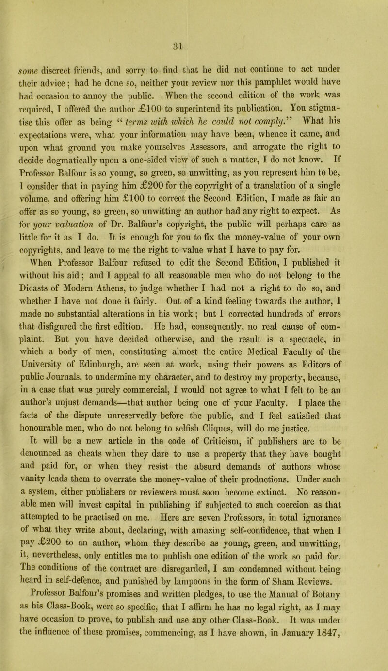 some discreet friends, and sorry to find that he did not continue to act under their advice; had he done so, neither your review nor this pamphlet would have had occasion to annoy the public. When the second edition of the work was required, I offered the author <£100 to superintend its publication. You stigma- tise this offer as being “ terins loith ivhich he could not comply'^ What his expectations were, what your information may have been, whence it came, and upon what gi'ound you make yoiu’selves Assessors, and arrogate the right to decide dogmatically upon a one-sided view of such a matter, I do not know. If Professor Balfour is so young, so green, so unwitting, as you represent him to be, 1 consider that in paying him £200 for the copyi'ight of a translation of a single volume, and offering him £100 to correct the Second Edition, I made as fair an offer as so young, so gi’een, so unwitting an author had any right to expect. As for your valuation of Dr. Balfour’s copyright, the public will perhaps care as little for it as I do. It is enough for you to fix the money-value of your own copyrights, and leave to me the right to value what I have to pay for. When Professor Balfour refused to edit the Second Edition, I published it without his aid; and I appeal to aU reasonable men who do not belong to the Dicasts of Modem Athens, to judge whether I had not a right to do so, and whether I have not done it fairly. Out of a kind feeling towards the author, I made no substantial alterations in his work; but I corrected hundreds of errors that disfigured the first edition. He had, consequently, no real cause of com- plaint. But you have decided otherwise, and the result is a spectacle, in which a body of men, constituting almost the entire Medical Faculty of the University of Edinburgh, are seen at work, using their powers as Editors of public Joiu'iials, to undermine my character, and to destroy my property, because, in a case that was purely commercial, I would not agree to what I felt to be an author’s unjust demands—that author being one of your Faculty. I place the facts of the dispute unreservedly before the public, and I feel satisfied that honourable men, who do not belong to selfish Cliques, will do me justice. It will be a new article in the code of Criticism, if publishers are to be denoimced as cheats when they dare to use a property that they have bought and paid for, or when they resist the absurd demands of authors whose vanity leads them to ovemate the money-value of their productions. Under such a system, either publishers or reviewers must soon become extinct. No reason- able men will invest capital in publishing if subjected to such coercion as that attempted to be practised on me. Here are seven Professors, in total ignorance of what they write about, declaring, with amazing self-confidence, that when I pay £200 to an author, whom they describe as young, green, and unwitting, it, nevertheless, only entitles me to publish one edition of the work so paid for. The conditions of the contract are disregarded, I am condemned without being heard in self-defence, and punished by lampoons iu the form of Sham Reviews. Professor Balfom’’s promises and written pledges, to use the Manual of Botany as his Class-Book, were so specific, that I affirm he has no legal right, as I may have occasion to prove, to publish and use any other Class-Book. It was under the influence of tliese promises, commencing, as I have shown, in January 1847,