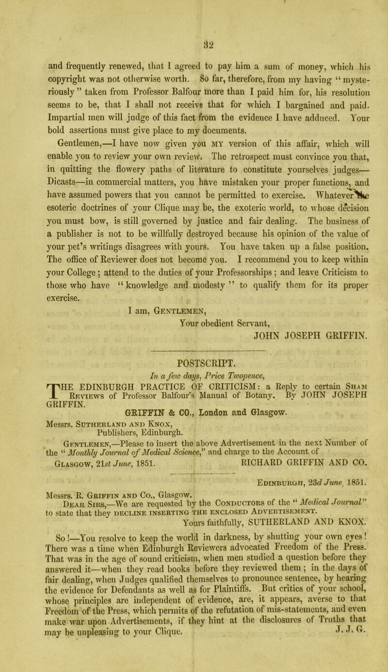 and frequently renewed, that 1 agreed to pay him a sum of money, which liis copyright was not otherwise worth. So far, therefore, from my having “ myste- riously ” taken from Professor Balfour more than I paid him for, his resolution seems to be, that I shall not receive that for which I bargained and paid. Impartial men will judge of this fact from the evidence I have adduced. Your bold assertions must give place to my documents. Gentlemen,—I have now given you my version of this affair, which will enable you to review your own review. The retrospect must convince you that, in quitting the flowery paths of literature to constitute yourselves judges— Dicasts—in commercial matters, you have mistaken your proper functions, and have assumed powers that you cannot be permitted to exercise. Whatever^ke esoteric doctrines of yoiu* Clique may be, the exoteric world, to whose decision you must bow, is still governed by justice and fair dealing. The business of a publisher is not to be willfully destroyed because his opinion of tlie value of your pet’s writings disagrees with yours. You have taken up a false position. The office of Reviewer does not become you. I recommend you to keep within your College; attend to the duties of your Professorships ; and leave Criticism to those who have “knowledge and modesty” to qualify them for its proper exercise. I am, Gentlemen, Your obedient Servant, JOHN JOSEPH GRIFFIN. POSTSCRIPT. In a feio days, Price Tioojjence, The EDINBURGH PRACTICE OF CRITICISM: a Reply to certain Sham Reviews of Professor Balfour’s Manual of Botany. Bv JOHN JOSEPH GRIFFIN. GRIFFIN & CO., London and Glasgow. Messrs. Sutherland and Knox, Publishers, Edinburgh. Gentlemen,—Please to insert the above Advertisement in the next Number of the “ Monthly Journal of Medical Science, and charge to the Account of Glasgow, 2\st June, 1851. RICHARD GRIFFIN AND CO. Edinburgh, 23c? June^ 1851. Messrs. R. Griffin and Co., Glasgow. . , r Dear Sirs,—We are requested by the Conductors of the Medical Jouiiial to state that they decline inserting the enclosed Advertisement. Yours faithfully, SUTHERLAND AND KNOX. So !—You resolve to keep the ivorld in darkness, by shutting your own eyes! There was a time when Edinburgh Reviewers advocated Freedom of the Press. That was in the age of sound criticism, when men studied a question before they answered it—when they read books before they reviewed them ; in the days ot fair dealing, when Judges qualified themselves to pronounce sentence, by hearing the evidence for Defendants as well as for Plaintiffs. But critics of your school, whose principles are independent of evidence, are, it appears, averse to that Freedom of the Press, which permits of the refutation of mis-statements, and even make war upon Advertisements, if they hint at the disclosures of Truths that may be unpleasing to your Clique. 'T-