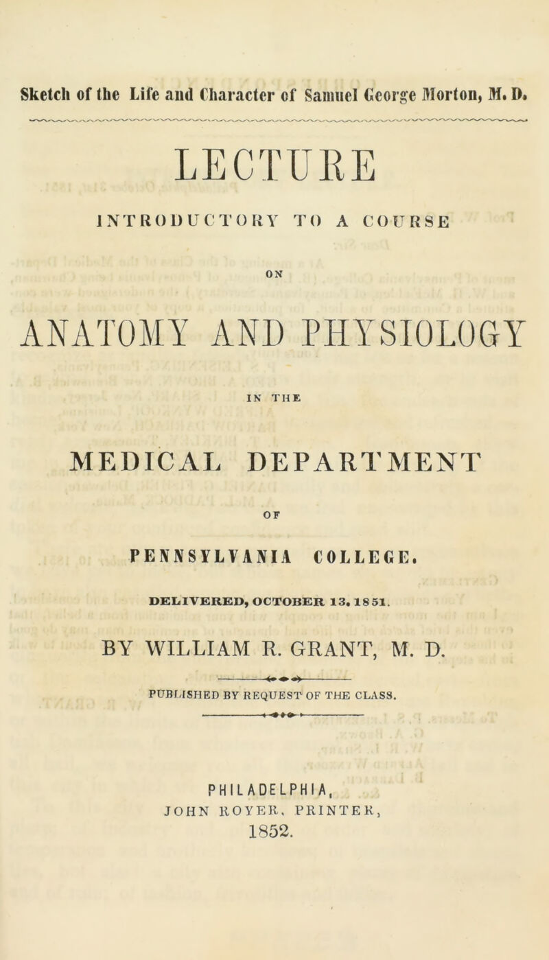 Sketch of the Life and Character of Samuel George Morton, Mt D. INTRODUCTORY TO A COURSE ON ANATOMY ANI) PHYSIOLOGY IN THE MEDICAL DEPARTMENT PENNSYLVANIA COLLEGE. DELIVERED, OCTOBER 13. 18 51. BY WILLIAM R. GRANT, M. D. PUBI,[SHED BY REQUEST OF THE CLASS. PHILADELPHIA, JOHN ROYER, PRINTER, 1852.