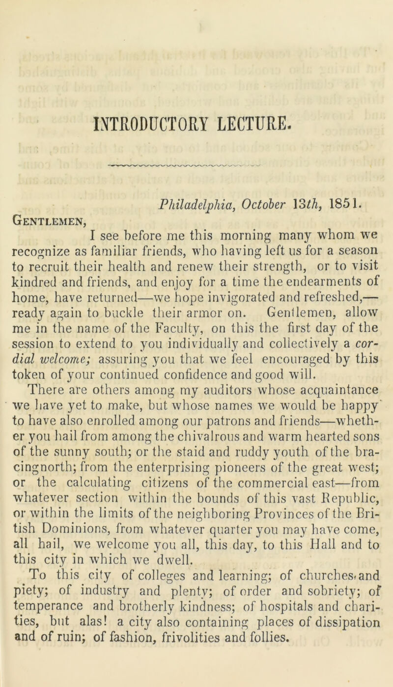 INTRODUCTORY LECTURE. Philadelphia, October loth, 1851. Gentlemen, I see before me this morning many whom we recognize as familiar friends, who having left us for a season to recruit their health and renew their strength, or to visit kindred and friends, and enjoy for a time the endearments of home, have returned—we hope invigorated and refreshed,— ready again to buckle their armor on. Gentlemen, allow me in the name of the Faculty, on this the first day of the session to extend to you individually and collectively a cor- dial welcome; assuring you that we feel encouraged by this token of your continued confidence and good will. There are others among my auditors whose acquaintance we have yet to make, but whose names we would be happy to have also enrolled among our patrons and friends—wheth- er you hail from among the chivalrous and warm hearted sons of the sunny south; or the staid and ruddy youth of the bra- cingnorth; from the enterprising pioneers of the great west; or the calculating citizens of the commercial east—from whatever section within the bounds of this vast Republic, or within the limits of the neighboring Provinces of the Bri- tish Dominions, from whatever quarter you may have come, all hail, we welcome you all, this day, to this Hall and to this city in which we dwell. To this city of colleges and learning; of churches*and piety; of industry and plenty; of order and sobriety; of temperance and brotherly kindness; of hospitals and chari- ties, but alas! a city also containing places of dissipation and of ruin; of fashion, frivolities and follies.