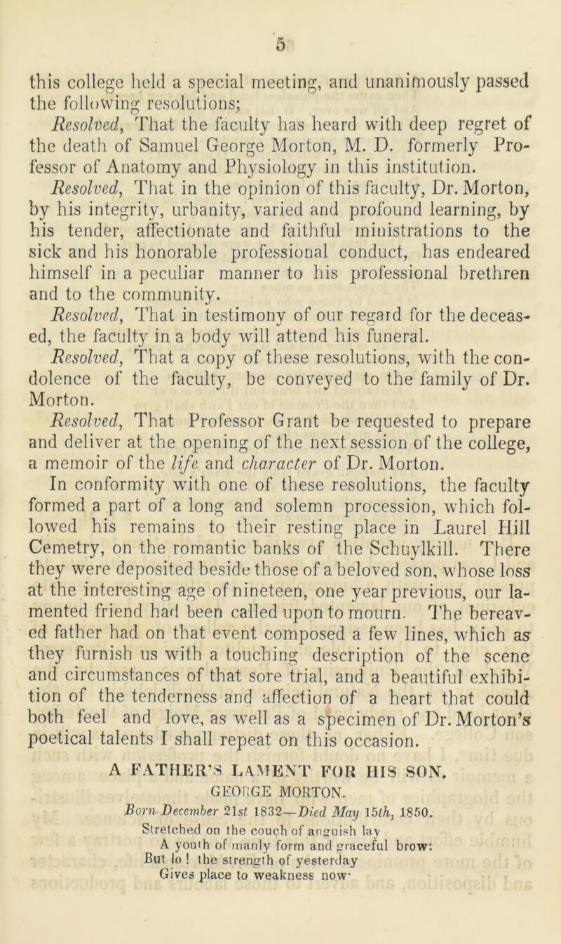 this college held a special meeting, and unanimously passed the following resolutions; Resolved, That the faculty has heard with deep regret of the death of Samuel George Morton, M. D. formerly Pro- fessor of Anatomy and Physiology in this institution. Resolved, That in the opinion of this faculty, Dr. Morton, by his integrity, urbanity, varied and profound learning, by his tender, affectionate and faithful ministrations to the sick and his honorable professional conduct, has endeared himself in a peculiar manner to his professional brethren and to the community. Resolved, That in testimony of our regard for the deceas- ed, the faculty in a body will attend his funeral. Resolved, That a copy of these resolutions, with the con- dolence of the faculty, be conveyed to the family of Dr. Morton. Resolved, That Professor Grant be requested to prepare and deliver at the opening of the next session of the college, a memoir of the life and character of Dr. Morton. In conformity with one of these resolutions, the faculty formed a part of a long and solemn procession, which fol- lowed his remains to their resting place in Laurel Hill Cemetry, on the romantic banks of the Schuylkill. There they were deposited beside those of a beloved son, whose loss at the interesting age of nineteen, one year previous, our la- mented friend had been called upon to mourn. The bereav- ed father had on that event composed a few lines, which as they furnish us with a touching description of the scene and circumstances of that sore trial, and a beautiful exhibi- tion of the tenderness and affection of a heart that could both feel and love, as well as a specimen of Dr. Morton’s poetical talents I shall repeat on this occasion. A FATHER’S LAMENT FOR HIS SON. GEORGE MORTON. Born December 21 st 1832—Died May 15th, 1850. Stretched on the couch of anguish lay A youth of manly form and graceful brow: But lo ! the strength of yesterday Gives place to weakness now