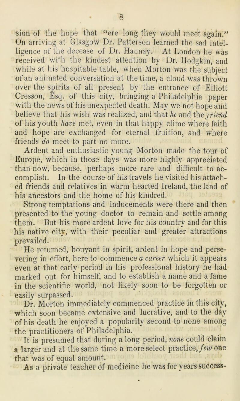 sion of the hope that ‘‘ere long they would meet again.” On arriving at Glasgow Dr. Patterson learned the sad intel- ligence of the decease of Dr. Hannay. At London he was received with the kindest attention by Dr. Hodgkin, and while at his hospitable table, when Morton was the subject of an animated conversation at the time, a cloud was thrown over the spirits of all present by the entrance of Elliott Cresson, Esq. of this city, bringing a Philadelphia paper with the news of his unexpected death. May we not hope and believe that his wish was realized, and that he and the jriend of his youth have met, even in that happy clime where faith and hope are exchanged for eternal fruition, and where friends do meet to part no more. Ardent and enthusiastic young Morton made the tour of Europe, which in those days was more highly appreciated than now, because, perhaps more rare and difficult to ac- complish. In the course of his travels he visited his attach- ed friends and relatives in warm hearted Ireland, the land of his ancestors and the home of his kindred. Strong temptations and inducements were there and then presented to the young doctor to remain and settle among them. But his more ardent love for his country and for this his native city, with their peculiar and greater attractions prevailed. He returned, bouyant in spirit, ardent in hope and perse- vering in effort, here to commence a career which it appears even at that early period in his professional history he had marked out for himself, and to establish a name and a fame in the scientific world, not likely soon to be forgotten or easily surpassed. Dr. Morton immediately commenced practice in this city, which soon became extensive and lucrative, and to the day of his death he enjoyed a popularity second to none among the practitioners of Philadelphia. It is presumed that during a long period, none could claim a larger and at the same time a more select practice, few one that was of equal amount. As a private teacher of medicine he was for years success-