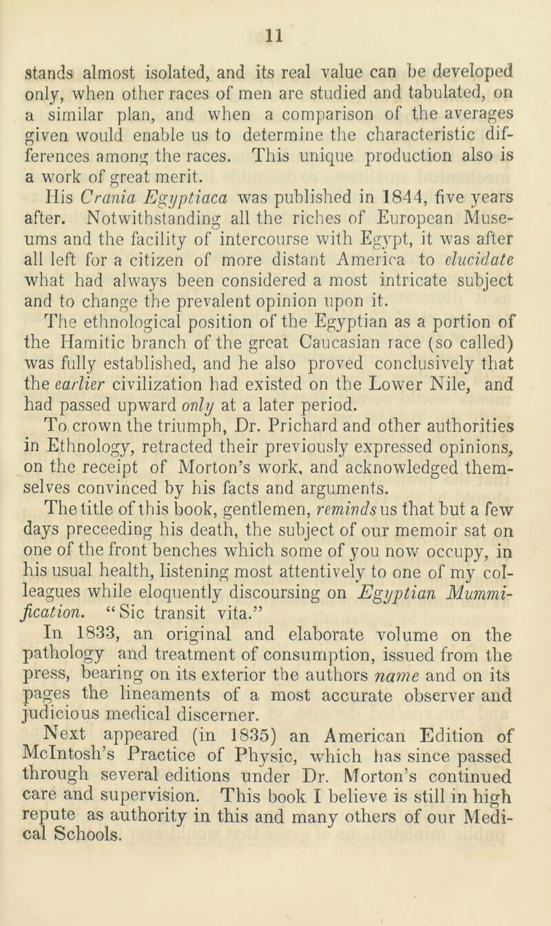 stands almost isolated, and its real value can be developed only, when other races of men are studied and tabulated, on a similar plan, and when a comparison of the averages given would enable us to determine the characteristic dif- ferences among the races. This unique production also is a work of great merit. His Crania Egyptiaca was published in 1844, five years after. Notwithstanding all the riches of European Muse- ums and the facility of intercourse with Egypt, it was after all left for a citizen of more distant America to elucidate what had always been considered a most intricate subject and to change the prevalent opinion upon it. The ethnological position of the Egyptian as a portion of the Hamitic branch of the great Caucasian race (so called) was fully established, and he also proved conclusively that the earlier civilization had existed on the Lower Nile, and had passed upward only at a later period. To crown the triumph, Dr. Prichard and other authorities in Ethnology, retracted their previously expressed opinions, on the receipt of Morton’s work, and acknowledged them- selves convinced by his facts and arguments. The title of this book, gentlemen, reminds us that but a few days preceeding his death, the subject of our memoir sat on one of the front benches which some of you now occupy, in his usual health, listening most attentively to one of my col- leagues while eloquently discoursing on Egyptian Mummi- fication. “ Sic transit vita.” In 1833, an original and elaborate volume on the pathology and treatment of consumption, issued from the press, bearing on its exterior the authors name and on its pages the lineaments of a most accurate observer and judicious medical cliscerner. Next appeared (in 1835) an American Edition of McIntosh’s Practice of Physic, which has since passed through several editions under Dr. Morton’s continued care and supervision. This book I believe is still in high repute as authority in this and many others of our Medi- cal Schools.