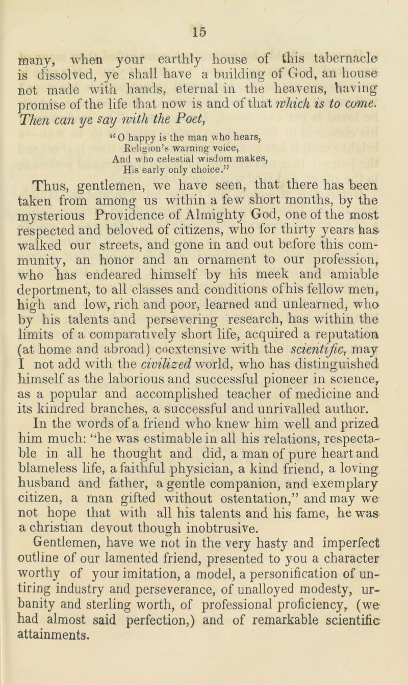 many, when your earthly house of this tabernacle is dissolved, ye shall have a building of God, an house not made with hands, eternal in the heavens, having promise of the life that now is and of that which is to come. Then can ye say with the Poet, “O happy is the man who hears, Religion’s warning voice, And who celestial wisdom makes, His early only choice.” Thus, gentlemen, we have seen, that there has been taken from among us within a few short months, by the mysterious Providence of Almighty God, one of the most respected and beloved of citizens, who for thirty years has^ walked our streets, and gone in and out before this com- munity, an honor and an ornament to our profession, who has endeared himself by his meek and amiable deportment, to all classes and conditions of his fellow men, high and low, rich and poor, learned and unlearned, who by his talents and persevering research, has within the limits of a comparatively short life, acquired a reputation (at home and abroad) coextensive with the scientific, may I not add with the civilized world, who has distinguished himself as the laborious and successful pioneer in science, as a popular and accomplished teacher of medicine and its kindred branches, a successful and unrivalled author. In the words of a friend who knew him well and prized him much: “he was estimable in all his relations, respecta- ble in all he thought and did, a man of pure heart and blameless life, a faithful physician, a kind friend, a loving husband and father, a gentle companion, and exemplary citizen, a man gifted without ostentation,” and may we not hope that with all his talents and his fame, he was a Christian devout though inobtrusive. Gentlemen, have we not in the very hasty and imperfect outline of our lamented friend, presented to you a character worthy of your imitation, a model, a personification of un- tiring industry and perseverance, of unalloyed modesty, ur- banity and sterling worth, of professional proficiency, (we had almost said perfection,) and of remarkable scientific attainments.