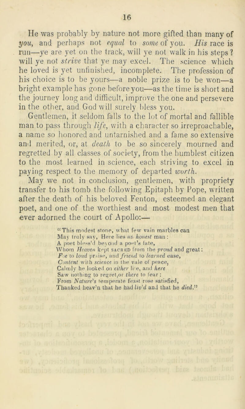 He was probably by nature not more gifted than many of you, and perhaps not equal to some of you. His race is run—ye are yet on the track, will ye not walk in his steps? will ye not strive that ye may excel. The science which he loved is yet unfinished, incomplete. The profession of his choice is to be yours—a noble prize is to be won—a bright example has gone before you—as the time is short and the journey long and difficult, improve the one and persevere in the other, and God will surely bless you. Gentlemen, it seldom falls to the lot of mortal and fallible man to pass through life, with a character so irreproachable, a name so honored and untarnished and a fame so extensive and merited, or, at death to be so sincerely mourned and regretted by all classes of society, from the humblest citizen to the most learned in science, each striving to excel in paying respect to the memory of departed worth. May we not in conclusion, gentlemen, with propriety transfer to his tomb the following Epitaph by Pope, written after the death of his beloved Fenton, esteemed an elegant poet, and one of the worthiest and most modest men that ever adorned the court of Apollo:— “This modest stone, what few vain marbles can May truly say, Here lies an honest man : A poet bless’d beyond a poet’s fate, Whom Heaven kept sacred from the proud and great: Fie to loud pr iise, and friend to learned ease, Content with science iti the vale of peace, Calmly he looked on either Ii1 e, and here Saw nothing to regret,or there to fear: From Nature's temperate feast rose satisfied, Thanked heav’n that he had liv'd and that he died.”