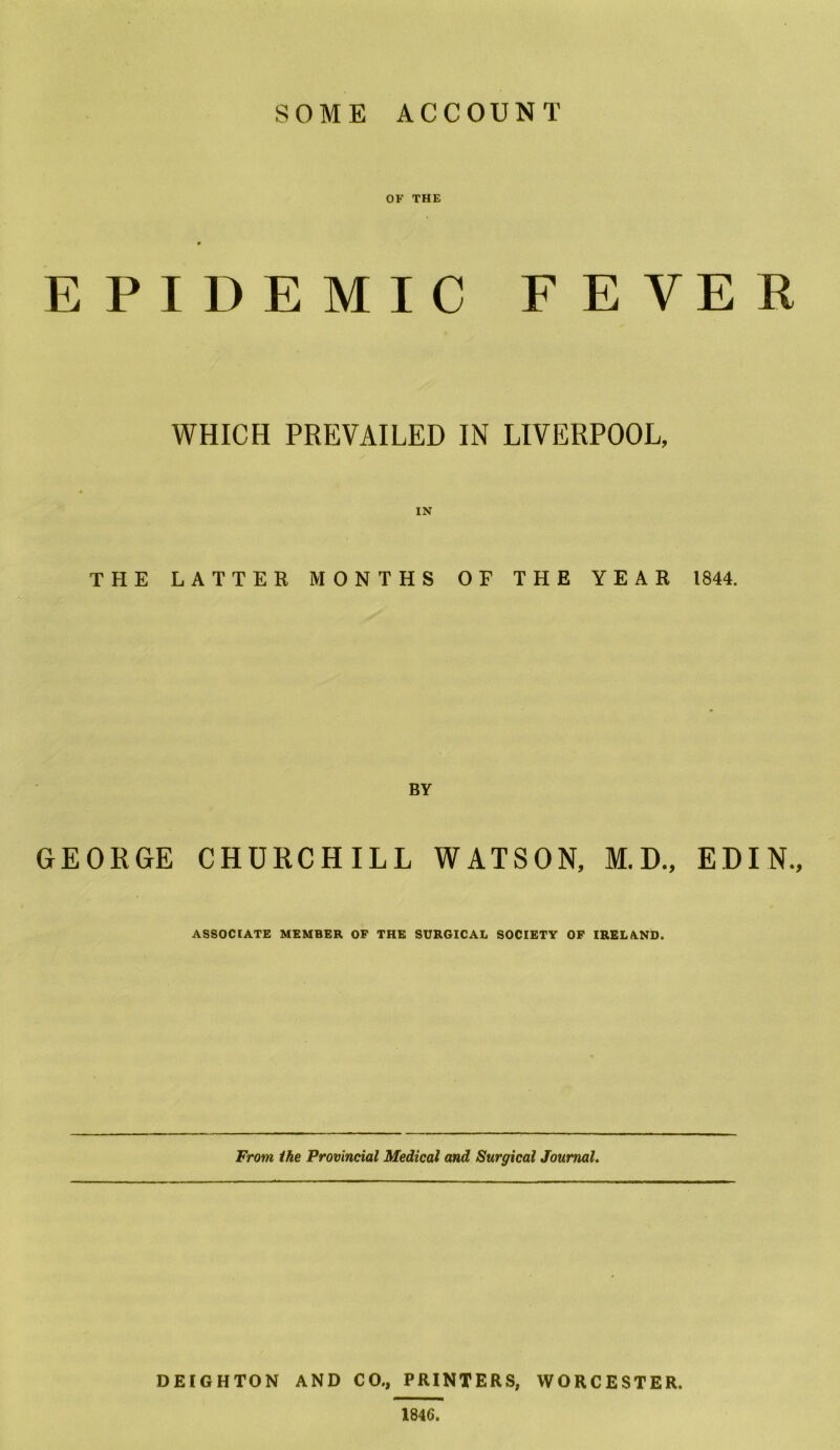 SOME ACCOUNT OF THE EPIDEMIC FEVER WHICH PREVAILED IN LIVERPOOL, THE LATTER MONTHS OF THE YEAR 1844. BY GEORGE CHURCHILL WATSON, M.D., EDIN., ASSOCIATE MEMBER OF THE SURGICAL SOCIETY OF IRELAND. From ike Provincial Medical and Surgical Journal. D EIG H TO N AND CO., PRINTERS, WORCESTER. 1846.