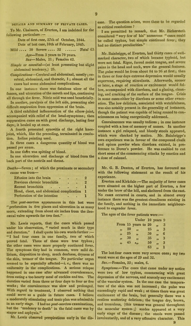 DETAILS AND SUMMARY OF PRIVATE CASES. To Mr. Chalmers, of Everton, I am indebted for the following particulars:— Date of first case, 27th of October, 1844. Date of last case, 10th of February, 1845. Mild .... 30 Severe .... 32 Total 63 Age—From 3 years to 70 years. Sex—Males, 21; Females 42. Simple or essential—(at least presenting but slight abdominal tendency,) 25. Complications—Cerebral and abdominal, mostly ; ce- rebral, abdominal, and thoracic, 1; almost all the cases had some abdominal complications. In one instance there was fistulous ulcer of the fauces, and ulceration of the mouth and lips, continuing all through the fever. Nitric acid was used beneficially. In another, paralysis of the left side, presenting also difficult respiration from oppression of the brain. A third exhibited inflammation of the elbow-joint, accompanied with relief of the head-symptoms; then suppuration came on with great discharge, lasting four days; it healed up at once. A fourth presented synovitis of the right knee- joint, which, like the preceding, terminated in resolu- tion. Iodine painting used. In three cases a dangerous quantity of blood was passed per anum. In one th&e was spitting of blood. In one ulceration and discharge of blood from the back part of the nostrils and throat. Deaths—Seven; of which the proximate or secondary cause was from— Effusion into the brain ... 2 Previous chronic bronchitis . . 2 Recent bronchitis .... 1 Head, chest, and abdominal complication 1 Perforation of the intestine . . 1 The post-mortem appearances in this last were “ perforation in five places and ulceration in as many more, extending from about six inches from the ileo- caecal valve upwards for two feet.” Mr. Lewis reports, that the cases which passed under his observation, “ varied much in their type and duration.” I shall quote his own words further :— “ I had four cases in one family, two of which proved fatal. Three of these were true typhus; the other cases were more properly continued fever. The symptoms they had in common, were mild de- lirium, disposition to sleep, much deafness, dryness of the skin, tremor of the tongue. No particular organ seemed to be especially affected—i. e., there was no uniformity in the complications. A serious relapse happened in one case after advanced convalescence, from eating a too hearty meal of cockles and tea. The duration varied from three or four days to four or five weeks; the convalescence was slow and prolonged. With regard to treatment, I observed nothing that could serve as a guide in future cases. I believe a moderately stimulating and tonic plan was admissible in an early stage. I had no post-mortem examinations, but the ‘tendency to death’ in the fatal cases was by stupor and asphyxia.” Mr. Lewis observed perspirations early in the dis- ease. The question arises, were these to be regarded as critical resolutions ? I am permitted to remark, that Mr. Bickersteth considered “ very few of his” numerous “ cases could be called typhus, but simple continued fever; they had no distinct peculiarities.” Mr. Bainbrigge, of Everton, had thirty cases of well- marked character, two of which became typhoid, but; were not fatal. Rigor, furred moist tongue, and severe pains in the head and neck, were the general features. The pulse would be from about 84 to 96 at first; then in three or four days extreme depression would usually supervene, requiring stimulants. Afterwards, sooner or later, a stage of reaction or excitement would fol- low, accompanied with diarrhoea, and a glazing, clean- ing, and cracking of the surface of the tongue. Crisis in some cases either by diarrhoea or some other evacu- ation. The low delirium, associated with watchfulness, was also notably present in the generality of instances, though the patient was capable of being roused to con- sciousness on being energetically addressed. Convalescence was usually tedious ; in one instance coupled with a loss of memory of names. In another instance a girl relapsed, and bloody stools appeared, which were checked by matico. Mr. Bainbrigge’s own experience was in favour of the compound chalk and opium powder when diarrhoea existed, in pre- ference to Dover’s powder. He was enabled to cut short some of the commencing attacks by emetics and a dose of calomel. Mr. G. B. Denton, of Everton, has favoured me with the following statement as the result of his experience. Everton andKirkdale:—The majority of fever cases were situated on the higher part of Everton, a few under the brow of the hill, and sheltered from the east. No cases occurred in courts, and in almost every instance there was the greatest cleanliness existing in the family, and nothing in the immediate neighbour- hood to engender fever. The ages of the fever patients were:— Under 10 years 9 From 15 years to 20 yy 3 „ 20 a 25 yy 3 „ 25 a 30 yy 6 „ 30 yy 35 yy 3 „ 45 •yy 50 yy 3 63 yy 1 The last four cases were very severe ones; my two worst were at the ages of 29 and 32. Sex.—Females, 22; males, 6. Symptoms.—The cases that came Under my notice were two of low typhus, commencing with great depression of the nervous, and scarcely any excitement of the vascular system. In the one case the tempera- ture of the skin was not increased; the pulse was exceedingly rapid and weak ; at times there was great excitement of the brain, but generally there was a restless muttering delirium; the tongue dry, brown, and tremulous, (this tremor was general throughout the muscular system ;) sordes appeared at a very early stage of the disease; the stools were passed involuntarily, and of a very offensive character. Thia B