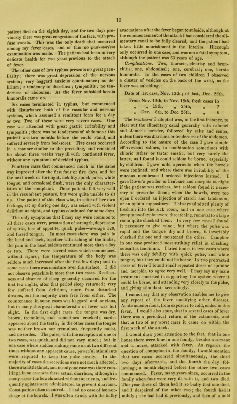 patient died on the eighth day, and for two days pre- viously there was great congestion of the face, with pro- fuse sweats. This was the only death that occurred among my fever cases, and of this no post-mortem examination was made. The patient had been in very delicate health for two years previous to the attack of fever. The other case of low typhus presents no great pecu- liarity ; there was great depression of the nervous system; very haggard anxious countenance; no de- lirium ; a tendency to diarrhoea; tympanitis; no ten- derness of abdomen. As the fever subsided hernia humoralis came on. Six cases terminated in typhus, but commenced with disturbance both of the vascular and nervous systems, which assumed a remittent form for a day or two. Two of these were very severe cases. One case was attended with great gastric irritability and tympanitis ; there was no tenderness of abdomen ; this patient was two months before she could stand, and suffered severely from bed-sores. Five cases occurred in a manner similar to the preceding, and remained for about three weeks very ill with continued fever, without any symptoms of decided typhus. Fourteen cases that commenced much in the same way improved after the first four or five days, and for the next week or fortnight, debility, quick pulse, white tongue, and occasional flush, were the only character- istics of the complaint. These patients felt very well in the recumbent posture, but were quite unable to sit up. One patient of this class who, in spite of her own feelings, sat up during one day, was seized with violent delirium at night, and typhus continued for some days. The only symptoms that I may say were common to all these cases were, prostration of strength, depression of spirits, loss of appetite, quick pulse—average 120, and furred tongue. In most cases there was pain in the head and back, together with aching of the limbs; the pain in the head seldom continued more than a day or two. There were several cases which commenced without rigors ; the temperature of the body was seldom much increased after the first few days; and in some cases there was moisture over the surface. I did not observe petechiae in more than two cases. Restless- ness and absence of sleep generally occurred for the first few nights, after that period sleep returned; very few suffered from delirium, more from disturbed dreams, but the majority were free from either. The countenance in some cases was haggard and anxious, but in many this great characteristic of fever was but slight. In the first eight cases the tongue was dry, brown, tremulous, and sometimes cracked; sordes appeared about the teeth ; in the other cases the tongue was neither brown nor tremulous, frequently moist, and no sordes. The pulse, with the exception of one or two cases, was quick, and did not vary much ; but in one case where sudden sinking came on at two different times without any apparent cause, powerful stimulants were required to keep the pulse steady. In the majority of cases the secretions were not much affected; there was little thirst, and in only one case was there vom- iting ; in no case was there actual diarrhoea, although in many cases the bowels acted without aperients, and fre- quently opiates were administered to prevent diarrhoea. Constipation often occurred. I had no case of haemor- rhage of the bowels. I was often struck with the bulky evacuations after the fever began to subside, although at the commencement of the attack I had considered the ali- mentary canal to be fully cleared, and the patient had taken little nourishment in the interim. Hiccough only occurred in one case, and was not a fatal symptom, although the patient was 63 years of age. Complications. Two, thoracic, pleurisy and bron- chitis; one, abdominal; one, cerebral; one, hernia humoralis. In the cases of two children I observed a cluster of vesicles on the back of the wrist, as the fever was subsiding. ' Date of 1st case, Nov. 12th ; of last, Dec. 26th. From Nov. 12th, to Nov. 18th, fresh cases 15 ,, ,, 19th, ,, 2oth, ,, 7 ,, Dec. 8th, to Dec. 26th, „ 6 The treatment I adopted was, in the first instance, to clear out the alimentary canal generally with calomel and James’s powder, followed by salts and senna, unless there was diarrhoea or tenderness of the abdomen. According to the nature of the case I gave simple effervescent salines, in combination sometimes with chloric aether or tartar emetic, but very rarely the latter, as l found it could seldom be borne, especially by children. I gave mild aperients when the bowels were confined, and where there was irritability of the mucous membrane I ordered injections instead. I gave Dover’s powder or henbane and morphia at night if the patient was restless, but seldom found it neces- sary to prescribe them ; when the bowels, were too open I ordered an injection of starch and laudanum, or an opium suppository. I always admitted plenty of fresh air into the sick room, and in one case where symptoms of typhus were threatening, removal to a large room quite checked them. In very few cases I found it necessary to give wine ; but where the pulse was rapid and the tongue dry and brown, it invariably checked the one and moistened the other. Camphor in one case produced most striking relief in checking subsultus tendinum. I tried tonics in two cases where there was only debility with quick pulse, and white tongue, but they could not be borne. In two protracted cases of fever I found small repeated doses of quinine and morphia to agree very well. I may say my main treatment consisted in supporting the system where it could be borne, and attending very closely to the pulse, and giving stimulants accordingly. I cannot say that my observation enables me to give any report of the fever modifying other diseases. Acute amenorrlicea, from exposure to cold, ended in this fever. I would also state, that in several cases of fever there was a periodical return of the catamenia, and that in two of my worst cases it came on within the first week of the attack. I would draw your attention to the fact, that in one house there were four in one family, besides a servant and a nurse, attacked with fever. As regards the question of contagion in the family, I would mention that two cases occurred simultaneously, the third two days afterwards, and the fourth the day fol- lowing; a month elapsed before the other two cases commenced. Fever, many years since, occurred in the family when four were very ill with it, and two died. This year three of them had it so badly that one died, and I despaired of the other two ; the fourth had it mildly ; she had had it previously, and then of u mild