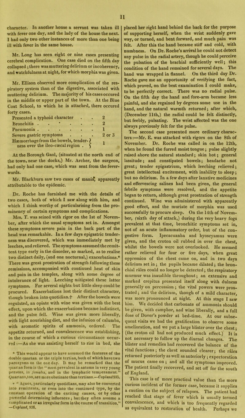 character. In another house a servant was taken ill with fever one day, and the lady of the house the next. I had only two other instances of more than one being ill with fever in the same house. Mr. Long has seen eight or nine cases presenting cerebral complication. One case died on the fifth day collapsed; there was muttering delirium or incoherency, and watchfulness at night, for which morphia was given. Mr. Ellison observed more complication of the res- piratory system than of the digestive, associated with muttering delirium. The majority of his cases occured in the middle or upper part of the town. At the Blue Coat School, to which he is attached, there occured forty cases. Presented a typhoid character . . 2 Bronchitis 2 Pneumonia ...... 1 Severe gastric symptoms . . . 2 or 3 Haemorrhage from the bowels, tender ness over the ileo-caecal region 'ri At the Borough Gaol, (situated at the north end of the town, near the docks,) Mr. Archer, the surgeon, had only had one case, which was sent from the fever- wards. Mr. Blackburn saw two cases of mania* apparently attributable to the epidemic. Dr. Roche has furnished me with the details of two cases, both of which I saw along with him, and which I think worthy of particularising from the pro- minency of certain symptoms and complications. Mrs. T. was seized with rigor on the 1st of Novem- ber, after which the usual symptoms set in. Amongst these symptoms severe pain in the back part of the head was remarkable. In a few days epigastric tender- ness was discovered, which was immediately met by leeches, and relieved. The symptoms assumed the remit- tent type early in the disorder, so marked, as to realise two distinct daily, (and one nocturnal,) exacerbations * There was great prostration of strength followingthese remissions, accompanied with continued heat of skin and pain in the temples, along with some degree of intolerance of light. Leeching mitigated these latter symptoms. For several nights but little sleep could be procured. Exacerbations lost their distinct character, though broken into quotidian.f After the bowels were regulated, an opiate with wine was given with the best effect, upon which the exacerbations became indistinct, and the pulse fell. Wine was given more liberally, with light nourishing diet, and the infusion of calumba, with aromatic spirits of ammonia, ordered. The appetite returned, and convalescence was establishing, in the course of which a curious circumstance occur- red :—As she was assisting herself to rise in bed, she * This would appear to have assumed the features of the double quartan, or the triple tertian, both of which have two paroxysms on the one day. It may be remarked that the quarian form is the “ most prevalent in autumn in very young persons, in females, and in the lymphatic temperament.” (Quartans,too, are more obstinate than tertians.—Coplajid935. + “ Agues, particularly quotidians, may also be converted into remittents, or even into the continued type, by the constant operation of the exciting causes, or by other powerful determining influences ; but they often assume a complicated or an irregular form in the course of transition.” —Copland, 936. placed her right hand behind the back for the purpose of supporting herself, when the wrist suddenly gave way, or turned, and bent forward, and much pain was felt. After this the hand became stiff and cold, with numbness. On Dr. Roche’s arrival he could not detect any pulse in the radial artery, though he could perceive the pulsation of the brachial sufficiently well; this condition of the hand remained for several days. The hand was wrapped in flannel. On the third day Dr. Roche gave me an opportunity of verifying the fact, which proved, on the best examination I could make, to be perfectly correct. There was no radial pulse. On the fifth day the hand and fore-arm became less painful, and she regained by degrees some use in the hand, and the natural warmth returned; after which, (December 11th,) the radial could be felt distinctly, but feebly, pulsating. The wrist affected was the one always previously felt for the pulse. The second case presented more ordinary charac- ters :—Mr. E. was attacked with rigors on the 8th of November. Dr. Roche was called in on the 12th, when he found the furred moist tongue; pulse slightly raised above the natural standard; skin hot; general lassitude; and constipated bowels; headache not great; tender epigastrium, which leeching relieved; great intellectual excitement, with inability to sleep; but no delirium. In a few days after laxative medicines and effervescing salines had been given, the general febrile symptoms were resolved, and the appetite began to return, although great prostration of strength continued. Wine was administered with apparently good effect, and the muriate of morphia was used successfully to procure sleep. On the 14th of Novem- ber, (sixth day of attack,) during the very heavy fogs prevalent at that time, bronchitic symptoms set in, not of an acute inflammatory order, but of the con- gestive form. Ipecacuanha and hyoscyamus were given, and the croton oil rubbed in over the chest, whilst the bowels were not overlooked. He seemed rather relieved for four or five days, when great oppression of the chest came on, and in two days delirium set in ; the pupils became dilated ; the bron- chial rales could no longer be detected; the respiratory murmur was inaudible throughout; an extensive and marked crepitus presented itself along with dulness generally on percussion ; the vital powers were pros- trated ; and the delirium, though of a mild character, was more pronounced at night. At this stage I saw him. We decided that carbonate of ammonia should be given, with camphor, and wine liberally, and a full dose of Dover’s powder at bed-time. At our subse- quent visits we had the gratification to observe some amelioration, and we put a large blister over the chest; (the croton oil had not produced much effect.) It is not necessary to follow up the diurnal changes. The blister and remedies had recovered the balance of the vital functions ; the chest sounded clearer; the rffles returned posteriorly as well as anteriorly ; expectoration of mucus came on ; and all the symptoms improved. The patient finally recovered, and set off for the south of England. 1 his case is of more practical value than the more curious incident of the former case, because it supplies a caution on the subject of relapses. The patient had reached that stage ol fever which is usually termed convalescence, and which is too frequently regarded as equivalent to restoration of health. Perhaps we