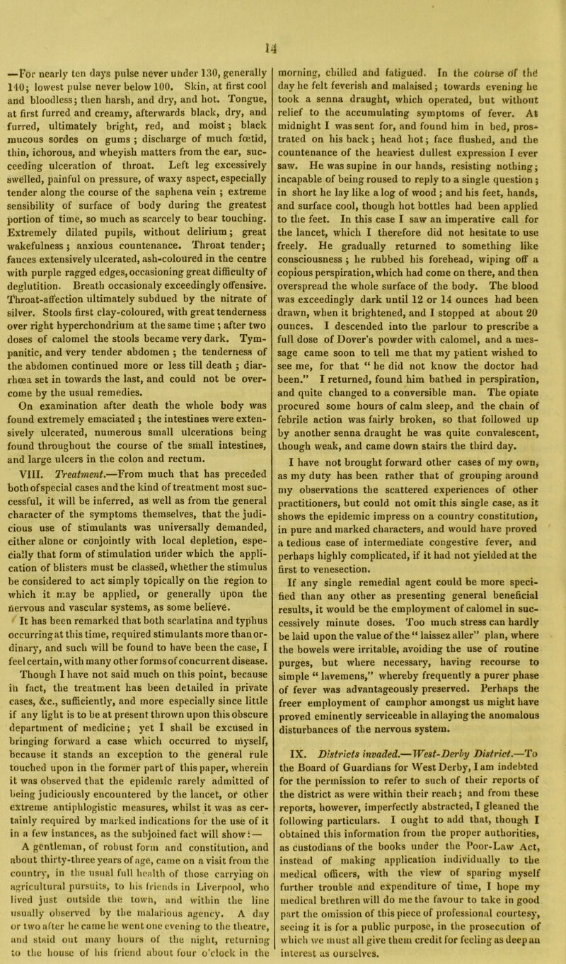 —For nearly ten days pulse never under 130, generally 140; lowest pulse never below 100. Skin, at first cool and bloodless; then harsh, and dry, and hot. Tongue, at first furred and creamy, afterwards black, dry, and furred, ultimately bright, red, and moist; black raucous sordes on gums ; discharge of much foetid, thin, ichorous, and wheyish matters from the ear, suc- ceeding ulceration of throat. Left leg excessively swelled, painful on pressure, of waxy aspect, especially tender along the course of the saphena vein ; extreme sensibility of surface of body during the greatest portion of time, so much as scarcely to bear touching. Extremely dilated pupils, without delirium; great wakefulness ; anxious countenance. Throat tender; fauces extensively ulcerated, ash-coloured in the centre with purple ragged edges, occasioning great difficulty of deglutition. Breath occasionaly exceedingly offensive. Throat-affection ultimately subdued by the nitrate of silver. Stools first clay-coloured* with great tenderness over right hyperchondrium at the same time ; after two doses of calomel the stools became very dark. Tym- panitic, and very tender abdomen ; the tenderness of the abdomen continued more or less till death ; diar- rhoea set in towards the last, and could not be over- come by the usual remedies. On examination after death the whole body was found extremely emaciated ; the intestines were exten- sively ulcerated, numerous small ulcerations being found throughout the course of the small intestines, and large ulcers in the colon and rectum. VIII. Treatment.—From much that has preceded both of special cases and the kind of treatment most suc- cessful, it will be inferred, as well as from the general character of the symptoms themselves, that the judi- cious use of stimulants was universally demanded, either alone or conjointly with local depletion, espe- cially that form of stimulation under which the appli- cation of blisters must be classed, whether the stimulus be considered to act simply topically on the region to which it may be applied, or generally upon the nervous and vascular systems, as some believe. It has been remarked that both scarlatina and typhus occurringat this time, required stimulants more than or- dinary, and such will be found to have been the case, I feel certain, with many other forms of concurrent disease. Though I have not said much on this point, because in fact, the treatment has been detailed in private cases, &c., sufficiently, and more especially since little if any light is to be at present thrown upon this obscure department of medicine; yet I shall be excused in bringing forward a case which occurred to myself, because it stands an exception to the general rule touched upon in the former part of this paper, wherein it was observed that the epidemic rarely admitted of being judiciously encountered by the lancet, or other extreme antiphlogistic measures, whilst it was as cer- tainly required by marked indications for the use of it in a few instances, as the subjoined fact will showi — A gentleman, of robust Form and constitution, and about thirty-three years of age, came on a visit from the country, in the usual full health of those carrying oh agricultural pursuits, to his friends in Liverpool, who lived just outside the town, and within the line usually observed by the malarious agency. A day or two after he came he went one evening to the theatre, and staid out many hours of the night, returning to the house of his friend about four o’clock in the morning, chilled and fatigued. In the course df thd day he felt feverish and malaised ; towards evening he took a senna draught, which operated, but without relief to the accumulating symptoms of fever. At midnight I was sent for, and found him in bed, pros* trated on his back; head hot; face flushed, and the countenance of the heaviest dullest expression I ever saw. He was supine in our hands, resisting nothing; incapable of being roused to reply to a single question ; in short he lay like a log of wood ; and his feet, hands, and surface cool, though hot bottles had been applied to the feet. In this case I saw an imperative call for the lancet, which I therefore did not hesitate to use freely. He gradually returned to something like consciousness ; he rubbed his forehead, wiping off a copious perspiration, which had come on there, and then overspread the whole surface of the body. The blood was exceedingly dark until 12 or 14 ounces had been drawn, when it brightened, and I stopped at about 20 ounces. I descended into the parlour to prescribe a full dose of Dover’s powder with calomel, and a mes- sage came soon to tell me that my patient wished to see me, for that “ he did not know the doctor had been.” I returned, found him bathed in perspiration, and quite changed to a conversible man. The opiate procured some hours of calm sleep, and the chain of febrile action was fairly broken, so that followed up by another senna draught he was quite convalescent, though weak, and came down stairs the third day. I have not brought forward other cases of my own, as my duty has been rather that of grouping around my observations the scattered experiences of other practitioners, but could not omit this single case, as it shows the epidemic impress on a country constitution, in pure and marked characters, and would have proved a tedious case of intermediate congestive fever, and perhaps highly complicated, if it had not yielded at the first to venesection. If any single remedial agent could be more speci- fied than any other as presenting general beneficial results, it would be the employment of calomel in suc- cessively minute doses. Too much stress can hardly be laid upon the value of the “ laissez aller” plan, where the bowels were irritable, avoiding the use of routine purges, but where necessary, having recourse to simple “ lavemens,” whereby frequently a purer phase of fever was advantageously preserved. Perhaps the freer employment of camphor amongst us might have proved eminently serviceable in allaying the anomalous disturbances of the nervous system. IX. Districts invaded.—West-Derby District.—To the Board of Guardians for West Derby, I am indebted for the permission to refer to such of their reports of the district as were within their reach; and from these reports, however, imperfectly abstracted, I gleaned the following particulars. I ought to add that, though I obtained this information from the proper authorities, as custodians of the books under the Poor-Law Act, instead of making application individually to the medical officers, with the view of sparing myself further trouble and expenditure of time, I hope my medical brethren will do me the favour to take in good part the omission of this piece of professional courtesy, seeing it is for a public purpose, in the prosecution of which wc must all give them credit for feeling as deep an interest us ourselves.