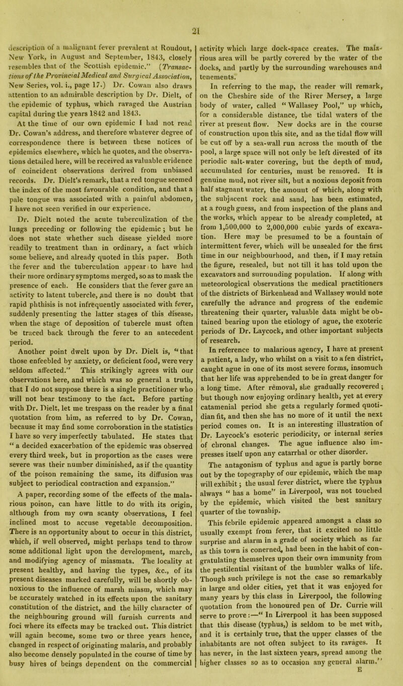 description of a malignant fever prevalent at Roudout, New York, in August and September, 1843, closely resembles that of the Scottish epidemic.” {Transac- tions of the Provincial Medical and Surgical Association, New Series, vol. i., page 17.) Dr. Cowan also draws attention to an admirable description by Dr. Dielt, of the epidemic of typhus, which ravaged the Austrian capital during the years 1842 and 1843. At the time of our own epidemic I had not read Dr. Cowan’s address, and therefore whatever degree of correspondence there is between these notices of epidemics elsewhere, which he quotes, and the observa- tions detailed here, will be received as valuable evidence of coincident observations derived from unbiased records. Dr. Dielt’s remark, that a red tongue seemed the index of the most favourable condition, and that a pale tongue was associated with a painful abdomen, I have not seen verified in our experience. Dr. Dielt noted the acute tuberculization of the lungs preceding or following the epidemic ; but he does not state whether such disease yielded more readily to treatment than in ordinary, a fact which some believe, and already quoted in this paper. Both the fever and the tuberculation appear to have had their more ordinary symptoms merged, so as to mask the presence of each. He considers that the fever gave an activity to latent tubercle, <and there is no doubt that rapid phthisis is not infrequently associated with fever, suddenly presenting the latter stages of this diseases when the stage of deposition of tubercle must often be traced back through the fever to an antecedent period. Another point dwelt upon by Dr. Dielt is, “that those enfeebled by anxiety, or deficient food, were very seldom affected.” This strikingly agrees with our observations here, and which was so general a truth, that I do not suppose there is a single practitioner who will not bear testimony to the fact. Before parting with Dr. Dielt, let me trespass on the reader by a final quotation from him, as referred to by Dr. Cowan, because it may find some corroboration in the statistics I have so very imperfectly tabulated. He states that “ a decided exacerbation of the epidemic was observed every third week, but in proportion as the cases were severe was their number diminished, as if the quantity of the poison remaining the same, its diffusion was subject to periodical contraction and expansion.” A paper, recording some of the effects of the mala- rious poison, can have little to do with its origin, although from my own scanty observations, I feel inclined most to accuse vegetable decomposition. There is an opportunity about to occur in this district, which, if well observed, might perhaps tend to throw some additional light upon the development, march, and modifying agency of miasmata. The locality at present healthy, and having the types, &c., of its present diseases marked carefully, will be shortly ob- noxious to the influence of marsh miasm, which may be accurately watched in its effects upon the sanitary constitution of the district, and the hilly character of the neighbouring ground will furnish currents and foci where its effects may be tracked out. This district will again become, some two or three years hence, changed in respect of originating malaria, and probably also become densely populated in the course of time by busy hives of beings dependent on the commercial activity which large dock-space creates. The mala- rious area will be partly covered by the water of the docks, and partly by the surrounding warehouses and tenements. In referring to the map, the reader will remark, on the Cheshire side of the River Mersey, a large body of water, called “ Wallasey Pool,” up which, for a considerable distance, the tidal waters of the river at present flow. New docks are in the course of construction upon this site, and as the tidal flow will be cut off by a sea-wall run across the mouth of the pool, a large space will not only be left divested of its periodic salt-water covering, but the depth of mud, accumulated for centuries, must be removed. It is genuine mud, not river silt, but a noxious deposit from half stagnant water, the amount of which, along with the subjacent rock and sand, has been estimated, at a rough guess, and from inspection of the plans and the works, which appear to be already completed, at from 1,500,000 to 2,000,000 cubic yards of excava- tion. Here may be presumed to be a fountain of intermittent fever, which will be unsealed for the first time in our neighbourhood, and then, if I may retain the figure, resealed, but not till it has told upon the excavators and surrounding population. If along with meteorological observations the medical practitioners of the districts of Birkenhead and Wallasey would note carefully the advance and progress of the endemic threatening their quarter, valuable data might be ob- tained bearing upon the etiology of ague, the exoteric periods of Dr. Laycock, and other important subjects of research. In reference to malarious agency, I have at present a patient, a lady, who whilst on a visit to a fen district, caught ague in one of its most severe forms, insomuch that her life was apprehended to be in great danger for a long time. After removal, she gradually recovered ; but though now enjoying ordinary health, yet at every catamenial period she gets a regularly formed quoti- dian fit, and then she has no more of it until the next period comes on. It is an interesting illustration of Dr. Laycock’s esoteric periodicity, or internal series of chronal changes. The ague influence also im- presses itself upon any catarrhal or other disoider. The antagonism of typhus and ague is partly borne out by the topography of our epidemic, which the map will exhibit; the usual fever district, where the typhus always “ has a home” in Liverpool, was not touched ]jy the epidemic, which visited the best sanitai j quarter of the township. This febrile epidemic appeared amongst a class so usually exempt from fever, that it excited no little surprise and alarm in a grade of society which as lai as this town is conerned, had been in the habit of con- gratulating themselves upon their own immunity from the pestilential visitant of the humbler walks of life. Though such privilege is not the case so remarkably in large and older cities, yet that it was enjoyed for many years by this class in Liverpool, the following quotation from the honoured pen of Dr. Currie will serve to prove:—“ In Liverpool it has been supposed that this disease (typhus,) is seldom to be met with, and it is certainly true, that the upper classes of the inhabitants are not often subject to its ravages. It has never, in the last sixteen years, spread among the higher classes so as to occasion any general alarm.”