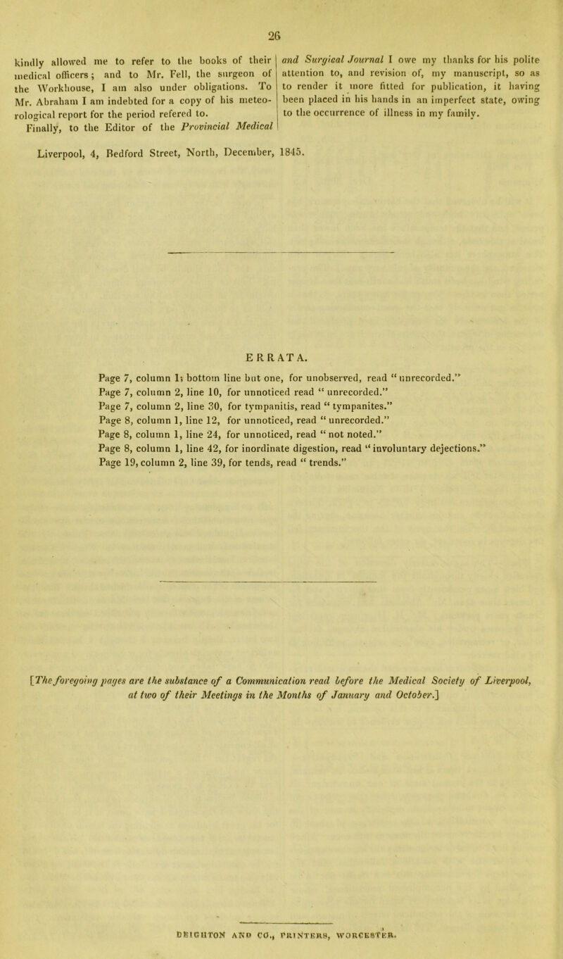 kindly allowed me to refer to tlie books of their medical officers; and to Mr. Fell, the surgeon of the Workhouse, I am also under obligations. To Mr. Abraham I am indebted for a copy of his meteo- rological report for the period refered to. Finally, to the Editor of the Provincial Medical and Surgical Journal I owe my thanks for his polite attention to, and revision of, my manuscript, so as to render it more fitted for publication, it havin been placed in his hands in an imperfect state, owin to the occurrence of illness in my family. Liverpool, 4, Bedford Street, North, December, 1845. E RR AT A. Page 7, column 1; bottom line but one, for unobserved, read “unrecorded.’' Page 7, column 2, line 10, for unnoticed read “ unrecorded.” Page 7, column 2, line 30, for tympanitis, read “ tympanites.” Page 8, column 1, line 12, for unnoticed, read “ unrecorded.” Page 8, column 1, line 24, for unnoticed, read “ not noted.” Page 8, column 1, line 42, for inordinate digestion, read “involuntary dejections.” Page 19, column 2, line 39, for tends, read “ trends.” [The foregoing pages are the substance of a Communication read before the Medical Society of Liverpool, at two of their Meetings in the Months of January and October.'] i BtStGHTOtf ANO CO., PRINTERS, WORCESTER. fcn fco