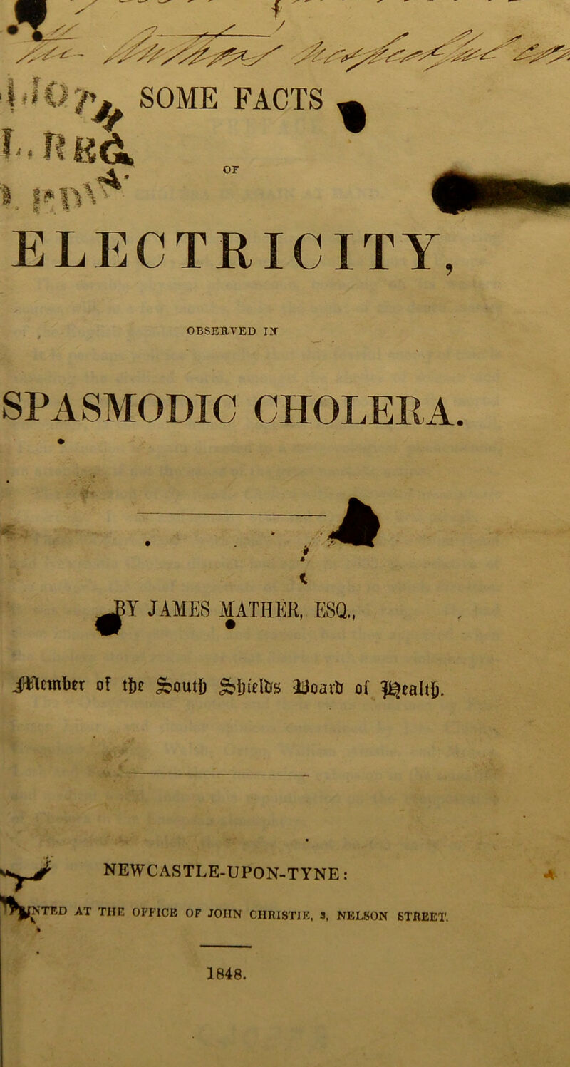 SOME FACTS i. n g& XT OF ELECTRICITY, OBSERVED IN’ SPASMODIC CHOLERA, A Y JAMES MATHER, ESQ,, iflcmbtr of tf)t feoutb Doaiti of ^calt(i. >> NEWCASTLE-UPON-TYNE: ^I^NTED AT THE OFFICE OF JOHN CHRISTIE. 3. NELSON STftEE * «* 1848.