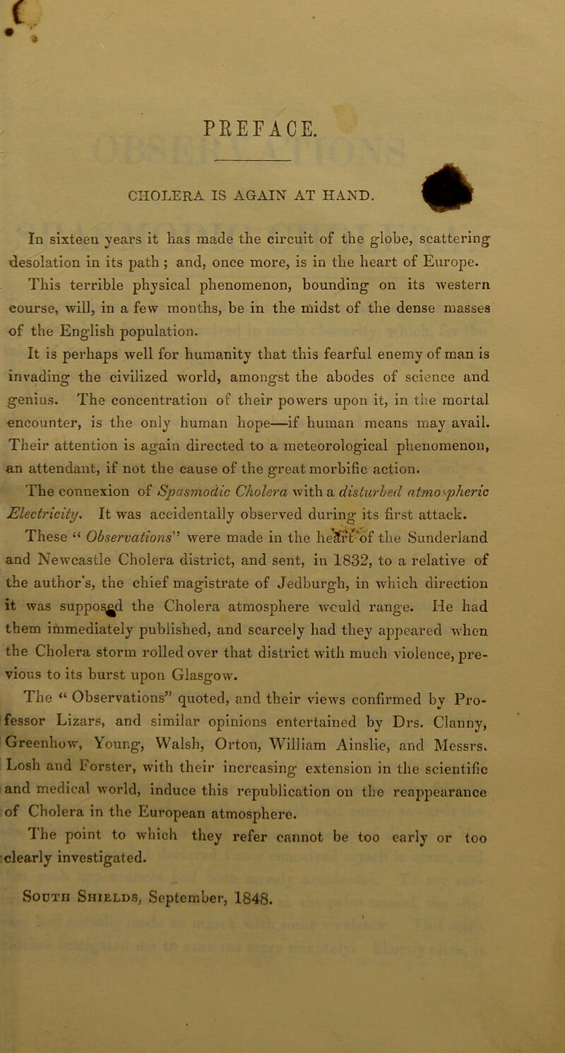 PREFACE. CHOLERA IS AGAIN AT HAND. In sixteen years it has made the circuit of the globe, scattering desolation in its path; and, once more, is in the heart of Europe. This terrible physical phenomenon, bounding on its western course, will, in a few months, be in the midst of the dense masses of the English population. It is perhaps well for humanity that this fearful enemy of man is invading the civilized world, amongst the abodes of science and genius. The concentration of their powers upon it, in the mortal encounter, is the only human hope—if human means may avail. Their attention is again directed to a meteorological phenomenon, an attendant, if not the cause of the great morbific action. The connexion of Spasmodic Cholera with a disturbed atmospheric Electricity. It was accidentally observed during its first attack. These “ Observations'’ were made in the heSrt'of the Sunderland and Newcastle Cholei’a district, and sent, in 1832, to a relative of the author's, the chief magistrate of Jedburgh, in which direction it was supposed the Cholera atmosphere would range. He had them immediately published, and scarcely had they appeared when the Cholera storm rolled over that district with much violence, pre- vious to its burst upon Glasgow. The “ Observations” quoted, and their views confirmed by Pro- fessor Lizars, and similar opinions entertained by Drs. Clanny, Greenhow, Your.g, Walsh, Orton, William Ainsli-e, and Messrs. Losh and lorster, with their increasing extension in the scientific and medical world, induce this republication on the reappearance of Cholera in the European atmosphere. Ihe point to which they refer cannot be too early or too clearly investigated. South Shields, September, 1848.