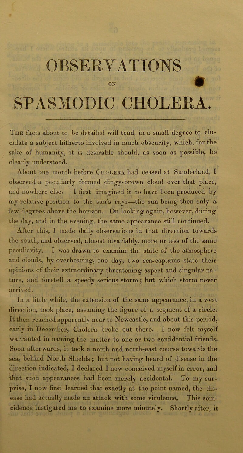 OBSERVATIONS SPASMODIC CHOLERA. The facts about to be detailed will tend, in a small degree to elu- cidate a subject hitherto involved in much obscurity, which, for the sake of humanity, it is desirable should, as soon as possible, bo clearly understood. About one month before Cholera bad ceased at Sunderland, I observed a peculiarly formed dingy-brown cloud over that place, and nowhere else. I first imagined it to have been produced by my relative position to the sun’s rays—the sun being then only a few degrees above the horizon. On looking again, however, during the day, and in the evening, the same appearance still continued. After this, I made daily observations in that direction towards the south, and observed, almost invariably, more or less of the same peculiaiuty. I was drawn to examine the state of the atmosphere and clouds, by overhearing, one day, two sea-captains state their opinions of their extraordinary threatening aspect and singular na- ture, and foretell a speedy serious storm ; but which storm never arrived. In a little while, the extension of the same appearance, in a west direction, took place, assuming the figure of a segment of a circle. It then reached apparently near to Newcastle, and about this period, early in December, Cholera broke out there. I now felt myself warranted in naming the matter to one or two confidential friends. Soon afterwards, it took a north and north-east course towards the sea, behind North Shields ; but not having heard of disease in the direction indicated, I declared I now conceived myself in error, and that such appearances had been merely accidental. To my sur- prise, I now first learned that exactly at the point named, the dis- ease had actually made an attack with some virulence. This coin- cidence instigated me to examine more minutely. Shortly after, it