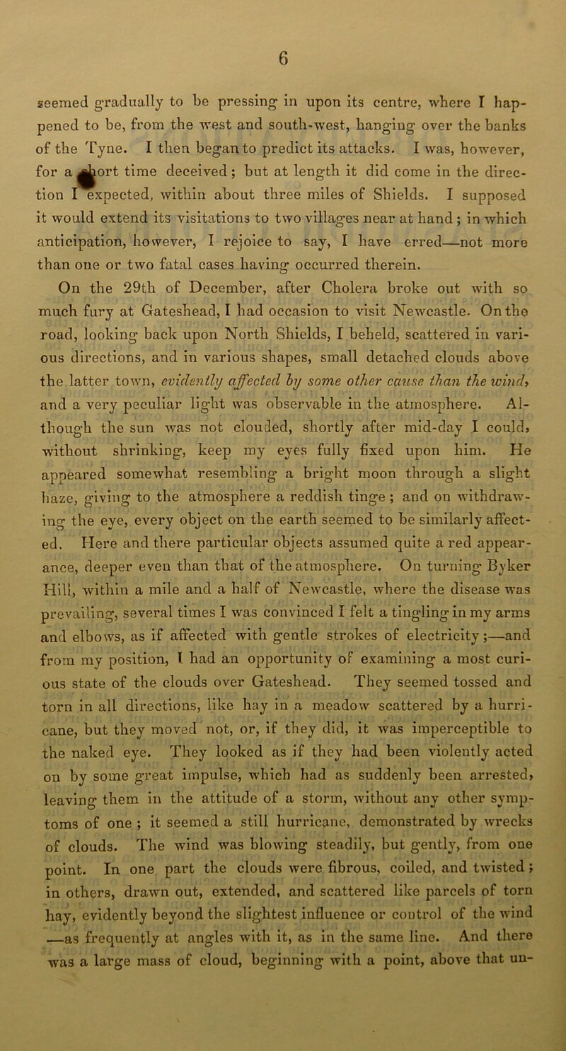 seemed gradually to be pressing in upon its centre, where I hap- pened to be, from the west and south-west, hanging over the banks of the Tyne. I then began to predict its attacks. I was, however, for a ^ort time deceived; but at length it did come in the direc- tion I expected, within about three miles of Shields. I supposed it would extend its visitations to two villages near at hand ; in which anticipation, however, I rejoice to say, I have erred—not more than one or two fatal cases having occurred therein. On the 29th of December, after Cholera broke out with so much fury at Gateshead, I had occasion to visit Newcastle. On tho road, looking back upon North Shields, I beheld, scattered in vari- ous directions, and in various shapes, small detached clouds above the latter town, evidently affected by some other cause than the wind, and a very peculiar light was observable in the atmosphere. Al- though the sun was not clouded, shortly after mid-day I could, without shrinking, keep my eyes fully fixed upon him. He appeared somewhat resembling a bright moon through a slight haze, giving to the atmosphere a reddish tinge ; and on withdraw- ing the eye, every object on the earth seemed to be similarly affect- ed, Here and there particular objects assumed quite a red appear- ance, deeper even than that of the atmosphere. On turning Byker Hill, within a mile and a half of Newcastle, where the disease was prevailing, several times I was convinced I felt a tingling in my arms and elbows, as if affected with gentle strokes of electricity;—and from my position, l had an opportunity of examining a most curi- ous state of the clouds over Gateshead. They seemed tossed and torn in all directions, like hay in a meadow' scattered by a hurri- cane, but they moved not, or, if they did, it wras imperceptible to the naked eye. They looked as if they had been violently acted on by some great impulse, which had as suddenly been arrested, leaving them in the attitude of a storm, without any other symp- toms of one ; it seemed a still hurricane, demonstrated by wrecks of clouds. The wind was blowing steadily, but gently, from one point. In one part the clouds were fibrous, coiled, and twisted; in others, drawn out, extended, and scattered like parcels of torn hay, evidently beyond the slightest influence or coutrol of the wind —as frequently at angles with it, as in the same line. And there was a large mass of cloud, beginning with a point, above that uu-