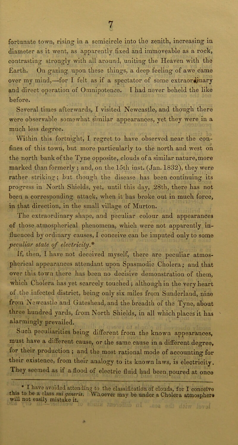 fortunate town, rising in a semicircle into the zenith, increasing in diameter as it went, as apparently fixed and immoveable as a roclc, contrasting strongly with all around, uniting the Heaven with the Earth. On gazing upon these things, a deep feeling of awe came over my mind,—for I felt as if a spectator of some extraordinary and direct operation of Omnipotence. I had never beheld the like before. Several times afterwards, I visited Newcastle, and though there were observable somewhat similar appearances, yet they were in a much less degree. Within this fortnight, I regret to have observed near the con- fines of this town, but more particularly to the north and west on the north bank of the Tyne opposite, clouds of a similar nature, more marked than formerly ; and, on the 15th inst. (Jan. 1832), they were rather striking; but though the disease has been continuing its progress in North Shields, yet, until this day, 28th, there has not been a corresponding attack, when it has broke out in much force, in that direction, in the small village of Murton. The extraordinary shape, and peculiar colour and appearances of those atmospherical phenomena, which were not apparently in- fluenced by ordinary causes, I conceive can be imputed only to some peculiar state of electricity * If, then, I have not deceived myself, there are peculiar atmos- pherical appearances attendant upon Spasmodic Cholera; and that over this town there has been no decisive demonstration of them, which Cholera has yet scarcely touched; although in the very heart of the infected district, being only six miles from Sunderland, nine from Newcastle and Gateshead, and the breadth of the Tyne, about three hundred yards, from North Shields, in all which places it has alarmingly prevailed. Such peculiarities being different from the known appearances, must have a different cause, or the same cause in a different degree, ror their production ; and the most rational mode of accounting for their existence, from their analogy to its known laws, is electricity. They seemed as if a flood of electric fluid had been poured at once * I have avoided attending to the classification of clouds, for I conceive this to be a class sui generis. Whoever mav be under a Cholera atmosphere will not easilj mistake it.