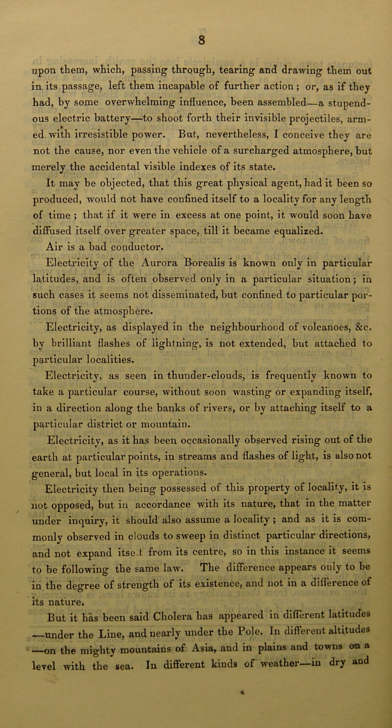 upon them, which, passing through, tearing and drawing them out in its passage, left them incapable of further action; or, as if they had, by some overwhelming influence, been assembled—a stupend- ous electric battery—to shoot forth their invisible projectiles, arm- ed with irresistible power. But, nevertheless, I conceive they are not the cause, nor even the vehicle of a surcharged atmosphere, but merely the accidental visible indexes of its state. It may be objected, that this great physical agent, had it been so produced, would not have confined itself to a locality for any length of time ; that if it were in excess at one point, it would soon have diffused itself over greater space, till it became equalized. Air is a bad conductor. Electricity of the Aurora Borealis is known only in particular latitudes, and is often observed only in a particular situation; in such cases it seems not disseminated, but confined to particular por- tions of the atmosphere. Electricity, as displayed in the neighbourhood of volcanoes, &c. by brilliant flashes of lightning, is not extended, but attached to particular localities. Electricity, as seen in thunder-clouds, is frequently known to take a particular course, without soon wasting or expanding itself, in a direction along the banks of rivers, or by attaching itself to a particular district or mountain. Electricity, as it has been occasionally observed rising out of the earth at particular points, in streams and flashes of light., is also not general, but local in its operations. Electricity then being possessed of this property of locality, it is not opposed, but in accordance with its nature, that in the matter under inquiry, it should also assume a locality; and as it is com- monly observed in clouds to sweep in distinct particular directions, and not expand itsc t from its centre, so in this instance it seems to be following the same law. The difference appears only to be in the degree of strength of its existence, and not in a difference of its nature. But it has been said Cholera has appeared in different latitudes —under the Line, and nearly under the Pole. In different altitudes —on the mighty mountains of Asia, and in plains and towns on a level with the sea. In different kinds of weather in dry and •4