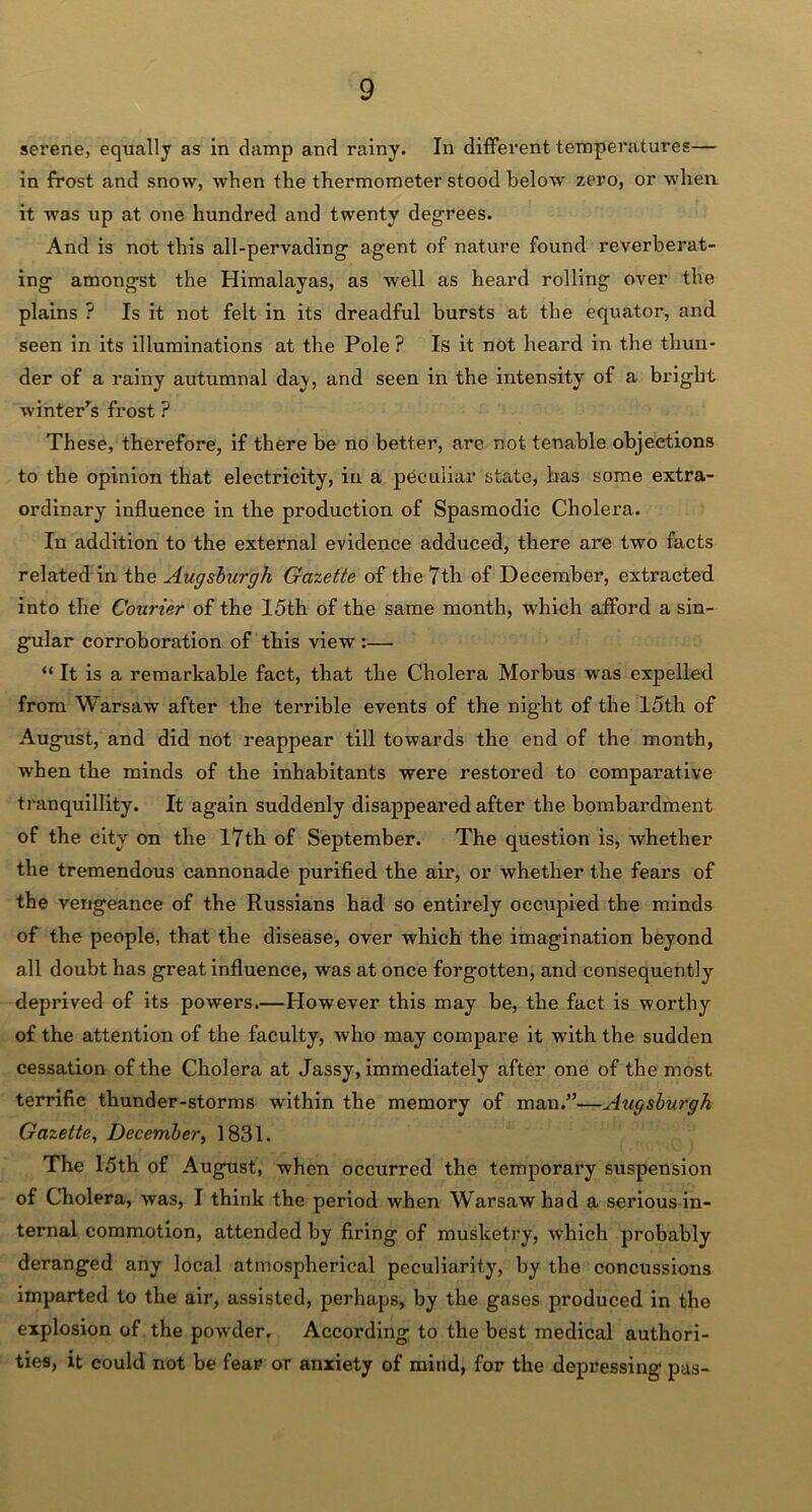 serene, equally as In clamp and rainy. In different temperatures— in frost and snow, when the thermometer stood below zero, or when it was up at one hundred and twenty degrees. And is not this all-pervading agent of nature found reverberat- ing amongst the Himalayas, as well as heard rolling over the plains ? Is it not felt in its dreadful bursts at the equator, and seen in its illuminations at the Pole? Is it not heard in the thun- der of a rainy autumnal day, and seen in the intensity of a bright winter's frost ? These, therefore, if there be no better, are not tenable objections to the opinion that electricity, in a peculiar state, has some extra- ordinaryr influence in the production of Spasmodic Cholera. In addition to the external evidence adduced, there are two facts related in the Augsburgh Gazette of the 7th of December, extracted into the Courier of the 15th of the same month, which afford a sin- gular corroboration of this view :— “ It is a remarkable fact, that the Cholera Morbus was expelled from Warsaw after the terrible events of the night of the 15th of August, and did not reappear till towards the end of the month, when the minds of the inhabitants were restored to comparative tranquillity. It again suddenly disappeared after the bombardment of the city on the 17th of September. The question is, whether the tremendous cannonade purified the air, or whether the fears of the vengeance of the Russians had so entirely occupied the minds of the people, that the disease, over which the imagination beyond all doubt has great influence, was at once forgotten, and consequently deprived of its powers.—However this may be, the fact is worthy of the attention of the faculty, who may compare it with the sudden cessation of the Cholera at Jassy, immediately after one of the most terrific thunder-storms within the memory of man/’—Augsburgh Gazette, December, 1831. The 15th of August, when occurred the temporary suspension of Cholera, was, I think the period when Warsaw had a serious in- ternal commotion, attended by firing of musketry, which probably deranged any local atmospherical peculiarity, by the concussions imparted to the air, assisted, perhaps, by the gases produced in the explosion of the powder. According to the best medical authori- ties, it could not be fear or anxiety of mind, for the depressing pas-