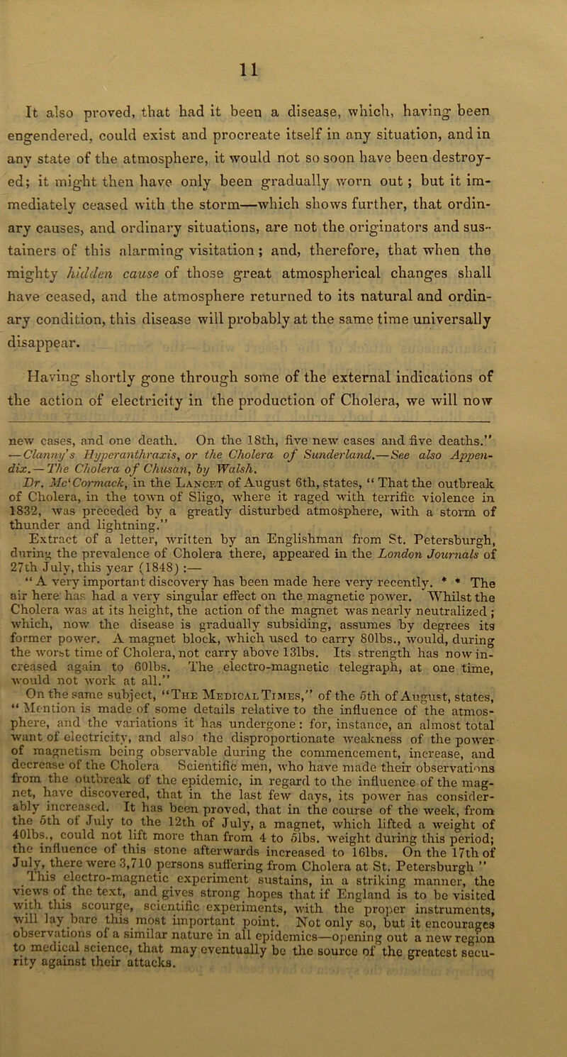 It also proved, that had it been a disease, which, having- been engendered, could exist and procreate itself in any situation, and in any state of the atmosphere, it would not so soon have been destroy- ed; it might then have only been gradually worn out; but it im- mediately ceased with the storm—which shows further, that ordin- ary causes, and ordinary situations, are not the originators and sus- tainers of this alarming visitation ; and, therefore, that when the mighty hidden cause of those great atmospherical changes shall have ceased, and the atmosphere returned to its natural and ordin- ary condition, this disease will probably at the same time universally disappear. Having shortly gone through some of the external indications of the action of electricity in the production of Cholera, we will now new cases, and one death. On the 18th, five new cases and five deaths.” — Clanny’s Hyperanthraxis, or the Cholera of Sunderland.—See also Appen- dix.— The Cholera of Chitsan, by Walsh. Dr. Mc'Cormack, in the Laxcf.t of August 6th, states, “ That the outbreak of Cholera, in the town of Sligo, where it raged with terrific violence in 1832, was preceded by a greatly disturbed atmosphere, with a storm of thunder and lightning.” Extract of a letter, written by an Englishman from St. Petersburgh, during the prevalence of Cholera there, appeared in the London Journals of 27th July, this year (1848) :— “ A very important discovery has been made here very recently. * * The air here has had a very singular effect on the magnetic power. Whilst the Cholera was at its height, the action of the magnet was nearly neutralized ; which, now the disease is gradually subsiding, assumes by degrees its former power. A magnet block, which used to carry SOlbs., would, during the worst time of Cholera, not carry above 131bs. Its strength has nowin- creased again to 601bs. The electro-magnetic telegraph, at one time, would not work at all.” On the same subject, “The Medical Times,” of the 5th of August, states, “ Mention is made of some details relative to the influence of the atmos- phere, and the variations it has undergone: for, instance, an almost total want of electricity, and also the disproportionate weakness of the power of magnetism being observable during the commencement, increase, and decrease of the Cholera Scientific men, who have made their observations from the outbreak of the epidemic, in regard to the influence of the mag- net, have discovered, that in the last few days, its power has consider- ably Jncreiised. It has been proved, that in the course of the week, from the oth of July to the 12th of July, a magnet, which lifted a weight of 401bs., could not lift more than from 4 to 51bs. weight during this period; the influence of this stone afterwards increased to 16lbs. On the 17tli of July,.there were 3,710 persons suffering from Cholera at St. Petersburgh ” . 1 his electro-magnetic experiment sustains, in a striking manner, the views of the text, and gives strong hopes that if England is to be visited with this scourge, scientific experiments, with the proper instruments, will lay bare this most important point. Not only so, but it encourages observations of a similar nature in all epidemics—opening out a new region to medical science, that may eventually bo the source of the greatest seeu- nty against their attacks.