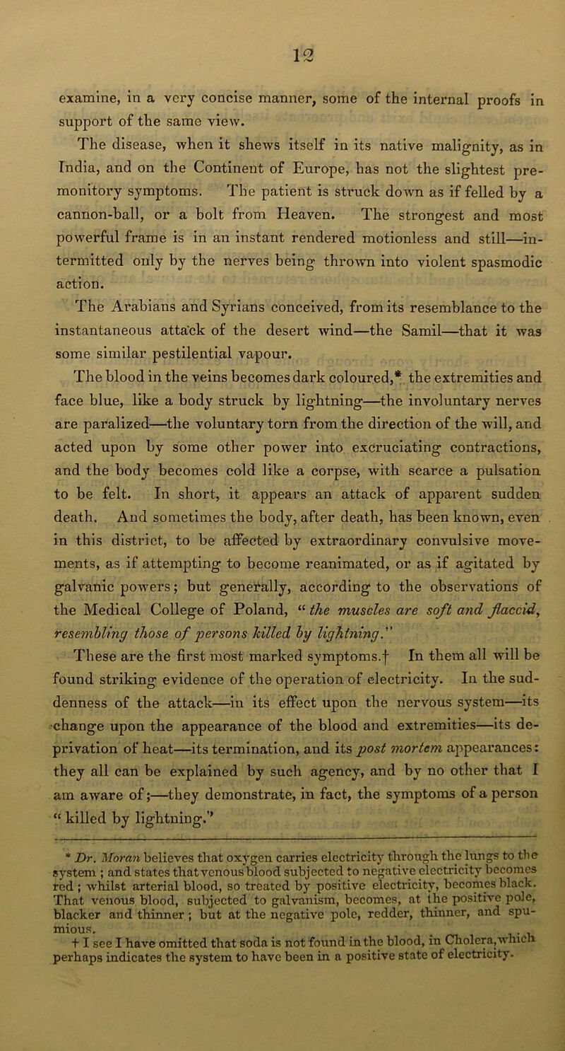 1 °> JL examine, in a very concise manner, some of the inteimal proofs in support of the same view. The disease, when it shews itself in its native malignity, as in India, and on the Continent of Europe, has not the slightest pre- monitory symptoms. The patient is struck down as if felled by a cannon-ball, or a bolt from Heaven. The strongest and most powerful frame is in an instant rendered motionless and still—in- termitted only by the nerves being thrown into violent spasmodic action. The Arabians and Syrians conceived, from its resemblance to the instantaneous attack of the desert wind—the Samil—that it was some similar pestilential vapour. The blood in the veins becomes dark coloured,* the extremities and face blue, like a body struck by lightning—the involuntary nerves are paralized—the voluntary torn from the direction of the will, and acted upon by some other power into excruciating contractions, and the body becomes cold like a corpse, with scarce a pulsation to be felt. In short, it appears an attack of apparent sudden death. And sometimes the body, after death, has been known, even in this district, to be affected by extraordinary convulsive move- ments, as if attempting to become reanimated, or as if agitated by galvanic powers; but generally, according to the observations of the Medical College of Poland, “ the muscles are soft and flaccid, resembling those of persons hilled by lightning These are the first most marked symptoms.f In them all will be found striking evidence of the operation of electricity. In the sud- denness of the attack—in its effect upon the nervous system—its •change upon the appearance of the blood and extremities—its de- privation of heat—its termination, and its post mortem appearances: they all can be explained by such agency, and by no other that I am aware of;—they demonstrate, in fact, the symptoms of a person “ killed by lightning.’’ * Dr. Moran believes that oxygen carries electricity through the lungs to the system ; and states that venous blood subjected to negative electricity becomes red ; whilst arterial blood, so treated by positive electricity, becomes black. That venous blood, subjected to galvanism, becomes, at the positive pole, blacker and thinner; but at the negative pole, redder, thinner, and spu- mious. _ + I see I have omitted that soda is not found in the blood, in Cholera,which perhaps indicates the system to have been in a positive state of electricity-