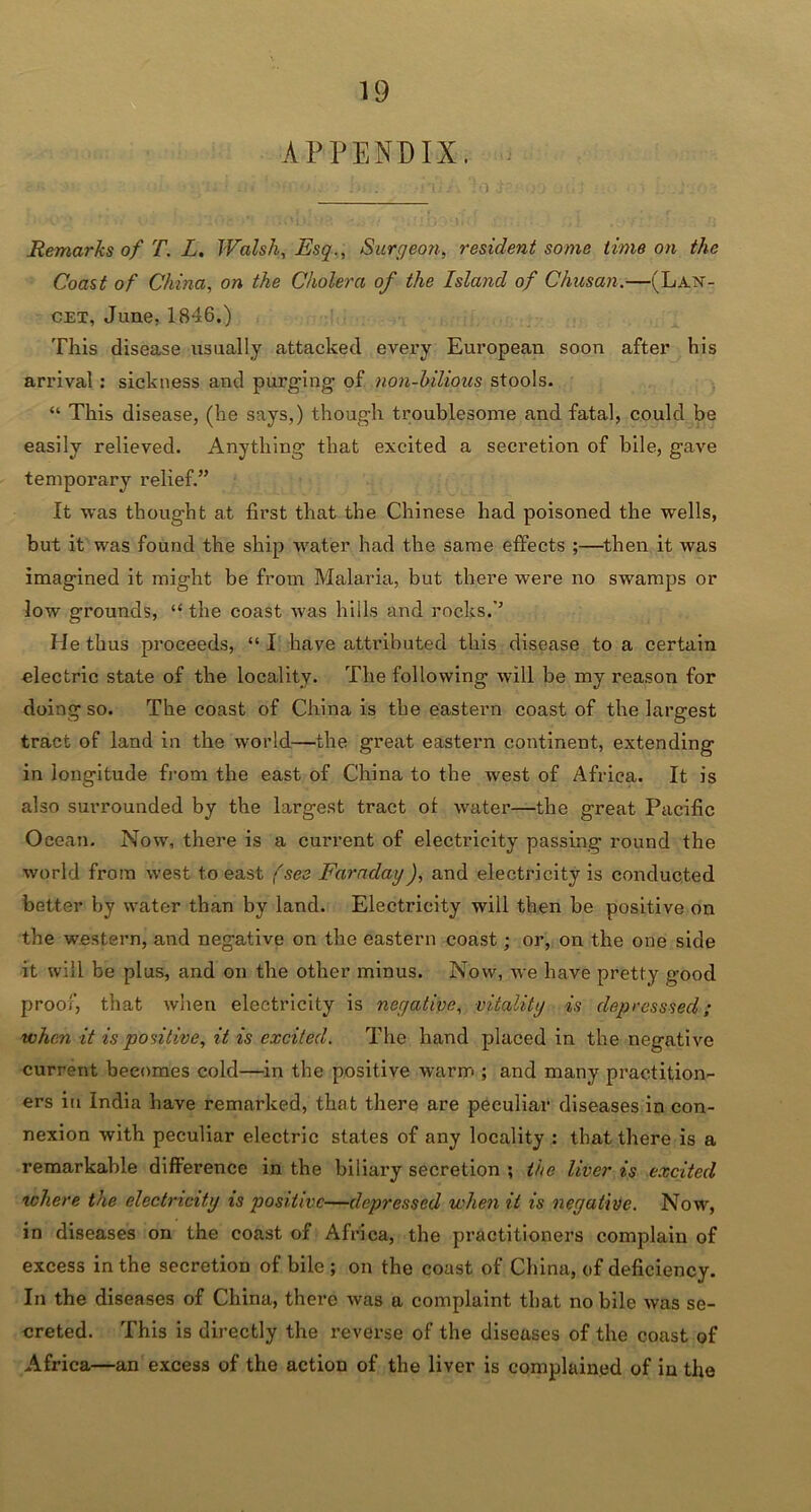 APPENDIX. Remarks of T. L. Walsh, Esq., Surgeon, resident some time on the Coast of China, on the Cholera of the Island of Chusan.—(Lan- cet, June, 1846.) This disease usually attacked evei’y European soon after his arrival: sickness and purging of non-hilious stools. “ This disease, (he says,) though troublesome and fatal, could be easily relieved. Anything that excited a secretion of bile, gave temporary relief.” It was thought at first that the Chinese had poisoned the wells, but it was found the ship water had the same effects ;—then it was imagined it might be from Malaria, but there were no swamps or low grounds, “ the coast was hills and rocks.’’ He thus proceeds, “ I have attributed this disease to a certain electric state of the locality. The following will be my reason for doing so. The coast of China is the eastern coast of the largest tract of land in the world—the great eastern continent, extending in longitude from the east of China to the west of Africa. It is also surrounded by the largest tract ot water—the great Pacific Ocean. Now, there is a current of electricity passing round the world from west to east (see Faraday), and electricity is conducted better by water than by land. Electricity will then be positive on the western, and negative on the eastern coast; or, on the one side it will be plus, and on the other minus. Now, we have pretty good proof, that when electricity is negative, vitality is depresssed; when it is positive, it is excited. The hand placed in the negative current becomes cold—in the positive warm ; and many practition- ers in India have remarked, that there are peculiar diseases in con- nexion with peculiar electric states of any locality : that there is a remarkable difference in the biliary secretion ; the liver is excited where the electricity is positive—depressed when it is negative. Now, in diseases on the coast of Africa, the practitioners complain of excess in the secretion of bile ; on the coast of China, of deficiency. In the diseases of China, there was a complaint that no bile was se- creted. This is directly the reverse of the diseases of the coast of Africa—an excess of the action of the liver is complained of in the