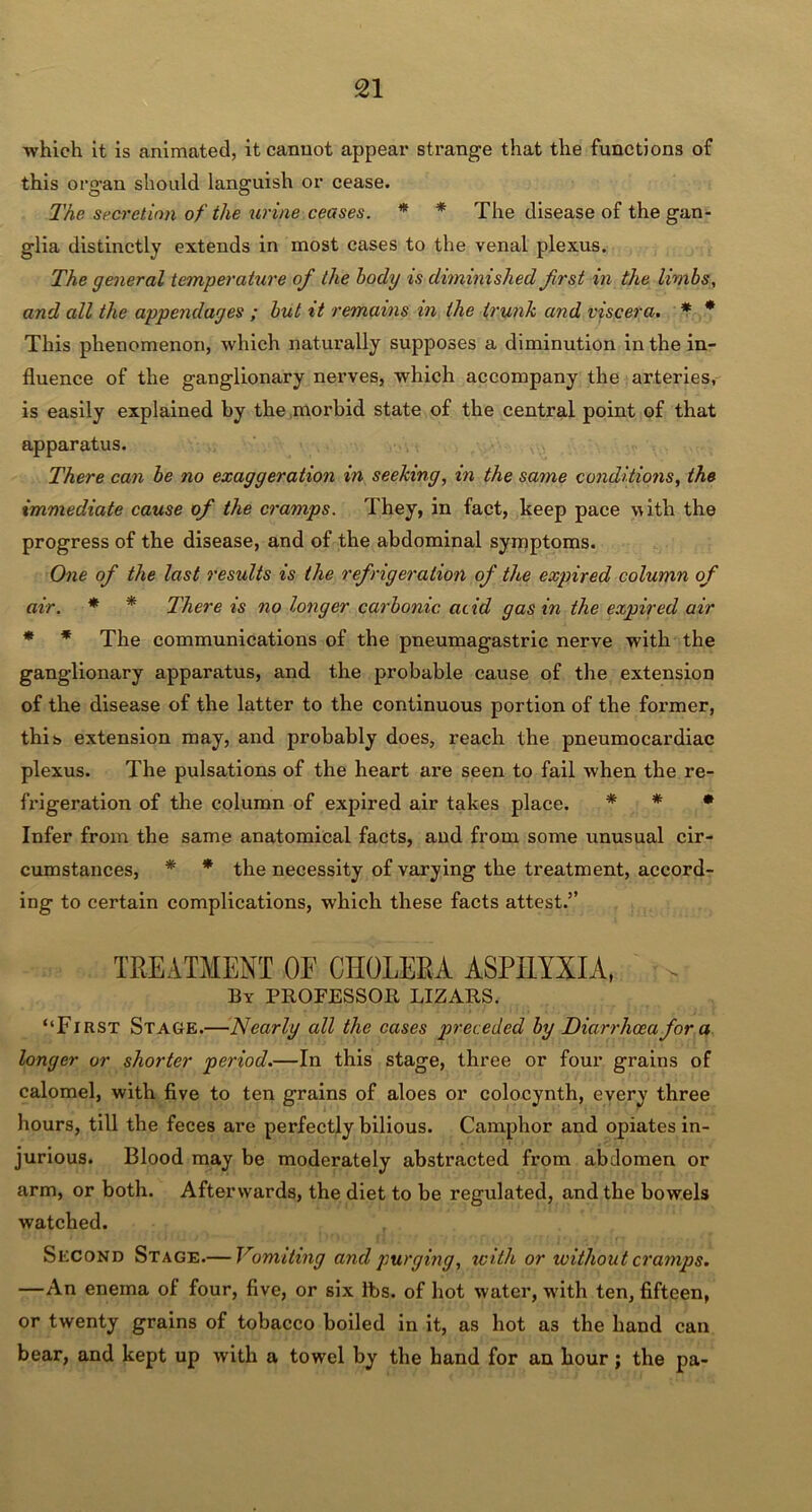 which it is animated, it cannot appear strange that the functions of this organ should languish or cease. The secretion of the urine ceases. * * The disease of the gan- glia distinctly extends in most cases to the venal plexus. The general temperature of the body is diminished first in the limbs, and all the appendages ; but it remains in the trunk and viscera. * * This phenomenon, which naturally supposes a diminution in the in- fluence of the ganglionary nerves, which accompany the arteries, is easily explained by the morbid state of the central point of that apparatus. There can be no exaggeration in seeking, in the same conditions, the immediate cause of the cramps. They, in fact, keep pace with the progress of the disease, and of the abdominal symptoms. One of the last results is the refrigeration of the expired column of air. * * There is no longer carbonic acid gas in the expired air * * The communications of the pneumagastric nerve with the ganglionary apparatus, and the probable cause of the extension of the disease of the latter to the continuous portion of the former, this extension may, and probably does, reach the pneumocardiac plexus. The pulsations of the heart are seen to fail when the re- frigeration of the column of expired air takes place. * * * Infer from the same anatomical facts, and from some unusual cir- cumstances, * * the necessity of varying the treatment, accord- ing to certain complications, which these facts attest.” TREATMENT OF CHOLERA ASPHYXIA, > By PROFESSOR LIZARS. “First Stage.—Nearly all the cases preceded by Diarrhoea fora longer or shorter period.—In this stage, three or four grains of calomel, with five to ten grains of aloes or colocynth, every three hours, till the feces are perfectly bilious. Camphor and opiates in- jurious. Blood may be moderately abstracted from abdomen or arm, or both. Afterwards, the diet to be regulated, and the bowels watched. Second Stage.— Vomiting and purging, with or without cramps. —An enema of four, five, or six lbs. of hot water, wdth ten, fifteen, or twenty grains of tobacco boiled in it, as hot as the hand can bear, and kept up with a towel by the hand for an hour; the pa-